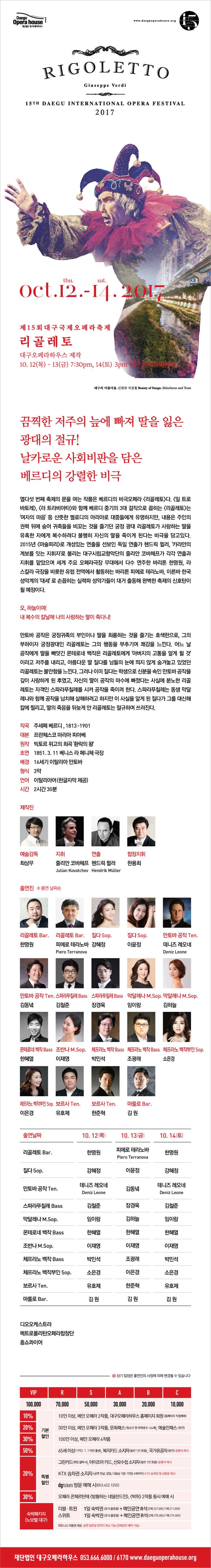 Daegu Opera house 재단법인 대구오페라하우스 www.daeguoperahouse.org RIGOLETTO Giuseppe Verdi 15TH DAEGU INTERNATIONAL OPERA FESTIVAL 2017 Oct.12. thu. - 14. sat. 2017 제15회 대구국제오페라축제 리골레토 대구오페라하우스 제작 10.12(목) - 13(금) 7:30pm, 14(토) 3pm 대구오페라하우스 대구의 아름다움_신천과 지상철 Beauty of Daegu_shincheon and Tram 끔찍한 저주의 늪에 빠져 딸을 잃은 광대의 절규! 날카로운 사회비판을 다음 베르디의 강렬한 비극 열다섯 번재의 축제의 문을 여는 작품은 베르디의 비극 오페라 리골레토다. 일 트로바토레, 라 트라비아타 와 함께 베르디 중기의 3대 걸작으로 꼽히는 리골레토는 여자의 마음 등 산뜻한 멜로디의 아리아로 대중들에게 유명하지만, 내용은 주인의 권력 뒤에 숨어 귀족들을 비꼬는 것을 즐기던 궁정 광대 리골레토가 사랑하는 딸을 유혹한 자에게 복수하려다 불행히 자신의 딸을 죽이게 된다는 비극을 담고 있다. 2015년 마술피리로 개성있는 연출을 선보인 독일 연출가 헨드릭 뮐러, 카라얀의 계보를 잇는 지휘자로 불리는 대구시립교향악단의 줄리안 코바체프가 각각 연출과 지휘를 맡았으며 세계 주요 오페라극장 무대에서 다수 연주한 바리톤 한명원, 라스칼라 극장을 비롯한 유럽 전역에서 활동하는 바리톤 피에로 테라노바, 이른바 한국성악계의 대세로 손꼽히는 실력파 성악가들이 대거 출동해 완벽한 축제의 신호탄이 될 예정이다. 오, 하늘이여! 내 복수의 칼날에 나의 사랑하는 딸이 죽다니! 만토바 공작은 궁정귀족의 부인이나 딸을 희롱하는 것을 즐기는 호색한으로, 그의 부하이자 궁정광대인 리골레토는 그의 행동을 부추기며 쾌감을 느낀다. 어느 날 공작에게 딸을 빼앗긴 몬테로네 백작은 리골레토에게 아버지의 고통을 알게 될 것 이라고 저주를 내리고, 아름다운 딸 질다를 남들의 눈에 띄지 않게 숨겨놓고 있었던 리골레토는 불안함을 느낀다. 그러나 이미 질다는 학생으로 신분을 속인 만토바 공작을 깊이 사랑하게 된 후였고, 자신의 딸이 공작의 마수에 빠졌다는 사실에 분노한 리골레토는 자객인 스파라푸칠레를 시켜 공작을 죽이려 한다. 스파라푸칠레는 동생 막달레나와 함께 공작을 납치해 살해하려고 하지만 이 사실을 알레된 질다가 그를 대신해 칼에 찔리고, 딸의 죽음을 뒤늦게 안 리골레토는 절규하며 쓰러진다. 작곡 주세페 베르디, 1813-1901 대본 프란체스코 마리아 피아베 원작 빅토르 위고의 희곡 환락이 왕 초연 1851. 3. 11 베니스 라 페니체 극장 배경 16세기 이탈리아 만토바 형식 3막 언어 이탈리아어(한글자막 제공) 시간 2시간 30분 제작진 예술감독 최상무 지휘 줄리안 코바체프 Julian Kovatchev 연출 헨드릭 뮐러 Hendrik Muller 합창지휘 한용희 출연진 * 출연 날짜순 리골레토 Bar. 한명원 리골레토 Bar. 피에로 테라노바 Piero Terranova 질다 Sop. 강혜정 질다 Sop. 이윤정 만토바 공작 Ten. 데니즈 레오네 Deniz Leone 만토바 공작 Ten. 김동녁 스파라푸칠레 Bass 김철준 스파라푸칠레 Bass 장경욱 막달레나 M.Sop. 임이랑  막달레나 M.Sop. 김하늘 몬테로네 백작 Bass 한혜열 조반나 M.Sop. 이재영 체프라노 백작 Bass 박민석 체프라노 백작 Bass 조광래 체프라노 백작부인 Sop. 소은경  체프라노 백작부인 Sop. 이은경 보르사 Ten. 유호제 보르사 Ten. 한준혁 마룰로 Bar. 김원 출연날짜 10월 12일 목요일 리골레토 Bar. 한명원 질다 Sop. 강혜정 만토바 공작 Ten. 데니즈 레오네 Deniz Leone 스파라푸칠레 Bass 김철준 막달레나 M.Sop. 임이랑 몬테로네 백작 Bass 한혜열 조반나 M.Sop. 이재영 체프라노 백작 Bass 박민석 체프라노 백작부인 Sop. 소은경 보르사 Ten. 유호제 보르사 마룰로 Bar. 김원 10월 13일 금요일 리골레토 Bar. 피에로 테라노바 Piero Terranova 질다 Sop. 이윤정 만토바 공작 Ten. 김동녁 스파라푸칠레 Bass 장경욱 막달레나 M.Sop. 김하늘 몬테로네 백작 Bass 한혜열 조반나 M.Sop. 이재영 체프라노 백작 Bass 조광래 체프라노 백작부인 Sop. 이은경 보르사 Ten. 한준혁 마룰로 Bar. 김원 10월 14일 토요일 리골레토 Bar. 한명원 질다 Sop. 강혜정 만토바 공작 Ten. 데니즈 레오네 Deniz Leone 스파라푸칠레 Bass 김철준 막달레나 M.Sop. 임이랑 몬테로네 백작 Bass 한혜열 조반나 M.Sop. 이재영 체프라노 백작 Bass 박민석 체프라노 백작부인 Sop. 소은경 보르사 Ten. 유호제 마룰로 Bar. 김원 디오오케스트라 메트로폴리탄오페라합창단 홍쇼콰이어 * 상기 일정은 출연진의 사정의 해 변경 될 수 있습니다 VIP석 100,000원 / R석 70,000원 / S석 50,000원 / A석 30,000원 / B석 20,000원 / C석 10,000원 10% 기본할인 10인 이상, 메인 오페라 2작품, 대구오페라하우스 홈페이지 회원(홈페이지 직접예매) 20% 기본할인 30인 이상, 메인 오페라 3작품, 문화패스(청소년 및 대학생 8~24세), 예술인패스(본인) 30% 기본할인 100인 이상, 메인 오페라 4작품 50% 기본할인 65세 이상(1953. 1. 1 이전 출생), 복지카드 소지자(동반 1인 포함), 국가유공자(본인) 증명서 제시 20% 특별할인 그린카드(현장 결제 시), 아이조아 카드, 산모수첩 소지자(동반 1인당 4매까지) KTX 승차권 및 신분증 제시 20% 특별할인 KTX 승차권 소지자(공연 전날, 당일, 다음날 기준 1인당 4매까지) KTX 승차권 및 신분증 제시 20% 특별할인 dgtickets방문 예매 시(053-422-1255) 30% 특별할인 오페라 콘체르탄테 방황하는 네덜라드인, 박쥐 2작품 동시 예매 시 숙박패키지(노보텔 대구) 더블.트윈 1일 숙박권(조식 불포함) + 메인공연 R석(2매 267,000원 / 1매 211,000원) 스위트 1일 숙박권(조식 불포함) + 메인공연 R석(2매 375,000원 / 1매 319,000원) 피트니스 이용권 제공 공연 일주일 전까지 취소 가능(전화로만 예약 가능) 재단법인 대구오페라하우스 053-666-6000 / 6170 www.daeguoperahouse.org
