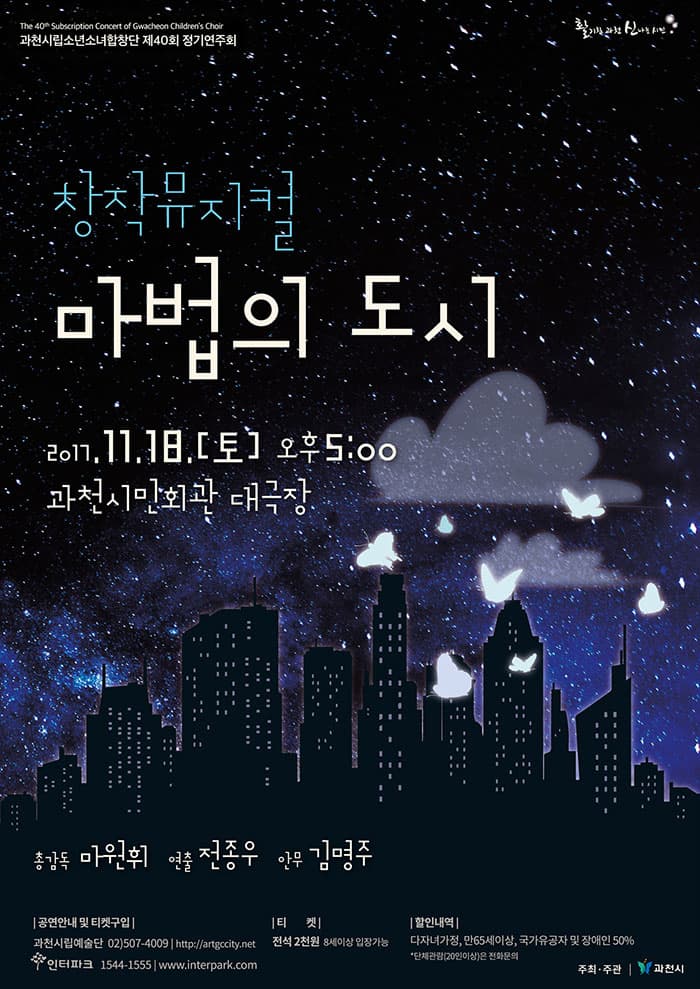 과천시립소년소녀합창단 제40회 정기연주회 창작뮤지컬 마법의 도시 2017.11.18. (토) 오후 5시 과천시민회관 대극장 총감독 : 마원휘 연출 : 전종우 안무지도 : 김명주 작곡 : 조성은 극본 : 김진아 공연안내 및 티켓구입 과천시립예술단 사무국 | 02)507-4009 | https://artgccity.net  인터파크 1544-1555 www.ticket.interpark.com 티켓 전석 2천원 8세이상 입장가능 할인내역 다자녀가정, 만65세이상, 국가유공자 및 장애인 50% *단체관람(20인이상)은 전화문의 주최.주관 과천시