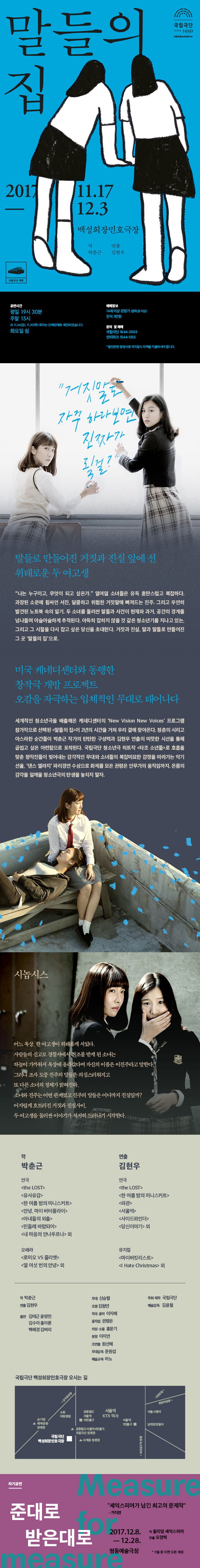 국립극단 SINCE 1950  어린이청소년극연구소 말들의 집 2017.11.17 - 12.3 백성희장민호극장 작 박춘근 연출 김현우 국립극단 백장 공연시간 평일 19시 30분 주말 15시 ※ 11.24(금), 11.30(목) 회차는 단체판매로 매진되었습니다. 화요일 쉼 예매정보 14세 이상 관람가(중학생 이상) 전석 3만원 문의 및 예매 국립극단 1644-2003 인터파크 1544-1555 * 할인관련 증빙서류 미지참시 차액을 지불하셔야 합니다. 거짓말도 자꾸하다보면 진짜가 될걸? 말들로 만들어진 거짓과 진실 앞에 선 위태로운 두 여고생 나는 누구이고, 무엇이 되고 싶은가, 열여덟 소녀들은 유독 혼란스럽고 복잡하다. 과장된 소문에 휩싸인 서진, 달콤하고 위험한 거짓말에 빠져드는 진주. 그리고 우연히 발견된 노트북 속의 일기. 두 소녀를 둘러싼 말들과 사건이 현재와 과거, 공간의 경계를 넘나들며 아슬아슬하게 추적된다. 아득히 잡히지 않을 것 같은 청소년기를 지나고 있는, 그리고 그 시절을 다시 잡고 싶은 당신을 초대한다. 거짓과, 진실, 말과 말드로 만들어진 그 곳 말들의 집으로. 미국 케네디센터와 동행한 창작극 개발 프로젝트 오감을 자극하는 입체적인 무대로 태어나다 세계적인 청소년극을 배출해온 케네디센터의  New Vision New Voices 프로그램 참가작으로 선택된 말들의 집이 2년의 시간을 거쳐 우리 곁에 찾아온다. 청춘의 시리고 아스라한 순간들이 박춘근 작가의 탄탄한 구성력과 김현우 연출의 따뜻한 시선을 통해 곱씹고 싶은 아련함으로 포착된다. 국립극단 청소년극 히트작 타조 소년들 로 호흡을 맞춘 창작진들이 빚어내는 감각적인 무대와 소녀들의 복잡미묘한 감정을 따라가는 악기 선율, 댄스 엘라지 파리경연 수상으로 화제를 모은 권령은 안무가의 움직임까지, 온몸의 감각을 일깨울 청소년극의 탄생을 놓치지 말자. 시놉시스 어느 옥상, 한 여고생이 위태롭게 서있다. 사람들의 신고로 경찰서에서 취조를 받게 된 소녀는 하늘이 가까워서 옥상에 올라갔다며 자신의 이름은 이진주라고 말한다. 그러나 조사 도중 진주의 말들은 의심스러워지고 또 다른 소녀의 정체가 밝혀진다. 소녀와 진주는 어떤 관계였고 진주의 말들은 어디까지 진실일까? 어지럽게 흐트러진 거짓과 진실사이, 두 여고생을 둘러싼 이야기가 서서히 드러나기 시작한다. 작 박춘근 연극 the LOST, 유사유감, 한 여름 밤의 미니스커트, 안녕, 마이 버터플라이, 아내들의 외출, 민들레 바람되어, 내 마음의 안나푸르나 외 오페라 로미오 VS 줄리엣, 열 여섯 번의 안녕 외 연출 김현우 연극 the LOST,  한 여름 밤의 미니스커트, 파관, 서울역, 사이드와인더, 당신이야기 외 뮤지컬 마이버킷리스트, I Hate Christmas 외 작 박춘근 연출 김현우 출연 김태근 윤영민 김수아 홍아론 백혜경 김벼리 무대 신승렬 조명 김형연 작곡.음악 이지혜 움직임 권령은 의상.소품 홍문기 분장 이지연 조연출 원선혜 무대감독 문원섭 예술교욱 마뇨 주최.제작 국립극단 예술감독 김윤철 국립극단 백성희장민호극장 오시는 길 안내 차기 공연 준대로 받은대로 셰익스피어가 남기 최고의 문제작 - 가디언 2017.12.8-12.28 명동예술극장 작 윌리엄 셰익스피어 연출 오경택 * 11월 중 티켓 오픈 예정