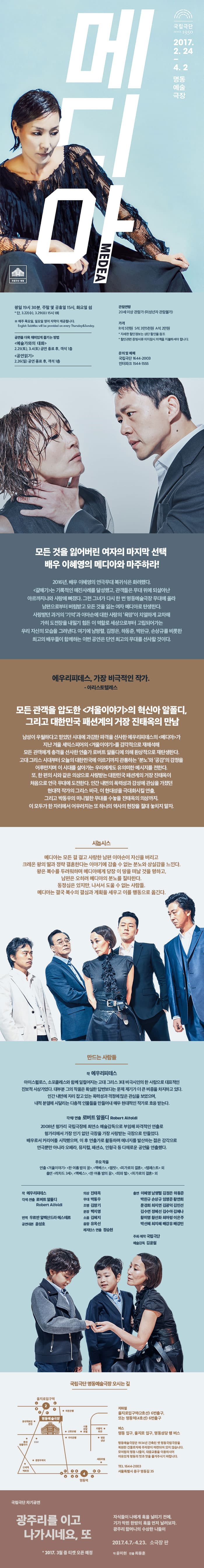메디아 MEDEA 국립극단 SINCE 1950 2017.2.24 - 4.2 명동예술극장 평일 19시30분, 주말 및 공휴일 15시, 화요일 쉼 *단, 3.22(수), 3.29(수) 15시 1회 ※ 매주 목요일, 일요일 영어 자막이 제공됩니다. 공연을 더욱 재미있게 즐기는 방법 예술가와의 대화 2.25(토), 3.4(토) 공연 종료 후, 객석1층 공연읽기 2.26(일) 공연 종료 후, 객석 1층 관람연령 20세이상 관람가(미성년자 관람불가) 가격 R석 5만원, S석 3만 5천원, A석 2만원 * 자세한 할인정보는 상단 할인율 참조 * 할인관련 증빙서류 미지참시 차액을 지불하셔야 합니다. 문의 및 예매 국립극단 1644-2003 인터파크 1544-1555 모든 것을 잃어버린 여자의 마지막 선택 배우 이혜영의 메디아와 마주하라! 2016년, 배우 이혜영의 연극무대 복귀식은 화려했다. 갈매기는 기록적인 매진사례를 달성했고, 관객들은 무대 위에 되살아난 아르까지나와 사랑에 빠졌다. 그런 그녀가 다시 한 번 명동예술극장 무대에 올라 남편으로부터 버림받고 모든 것을 잃는 여자 메디아로 탄생한다. 사랑받던 과거의 ‘기억’과 이아손에 대한 사랑의 ‘욕망’이 치열하게 교차해 가히 도전장을 내밀기 힘든 이 역할로 세상으로부터 고립되어가는 우리 자신의 모습을 그려낸다. 여기에 남명렬, 김정은, 하동준, 박완규, 손상규를 비롯한 최고의 배우들이 함께하는 이번 공연은 단연 최고의 무대를 선사할 것이다. 에우리피데스, 가장 비극적인 작가. - 아리스토텔레스 모든 관객을 압도한 겨울이야기의 혁신아 알폴디, 그리고 대한민국 패션계의 거장 진태옥의 만남 남성이 우월하다고 믿었던 시대에 과감한 파격을 선사한 에우리피데스의 메디아가 지난 겨울 셰익스피어의 겨울이야기를 감각적으로 재해석해 모든 관객에게 충격을 선사한 로버트 알폴디에 의해 환상적으로 재탄생한다. 고대 그리스 시대부터 오늘의 대한민국에 이르기까지 관통하는 분노와 공감의 감정을 어루만지며 이 시대를 살아가는 우리에게도 유의미한 메시지를 전한다. 또, 한 편의 시와 같은 의상으로 사랑받는 대한민국 패션계의 거장 진태옥이 처음으로 연극 무대에 도전한다. 인간 내면의 폭력성과 감성에 관심을 가졌던 현대적 작가의 그리스 비극, 이 현대성을 극대화시킬 연출, 그리고 박동우의 미니멀한 무대를 수놓을 진태옥의 의상까지. 이 모두가 한 자리에서 어우러지는 또 하나의 역사의 현장을 절대 놓치지 말자. 시놉시스 메디아는 모든 걸 걸고 사랑한 남편 이아손이 자신을 버리고 크레온 왕의 딸과 정략 결혼한다는 이야기에 감출 수 없는 분노와 상실감을 느낀다. 왕은 복수를 두려워하며 메디아에게 당장 이 땅을 떠날 것을 명하고, 남편은 오히려 메디아의 분노를 질타한다. 동정심은 있지만, 나서서 도울 수 없는 사람들. 메디아는 결국 복수의 결심과 계획을 세우고 이를 행동으로 옮긴다. 만드는 사람들 작 에우리페데스 아이스퀼로스, 소포클레스와 함께 일컬어지는 고대 그리스 3대 비극시인의 한 사람으로 대표적인 진보적 사상가였다. 대부분 그의 작품은 확실한 답변보다는 문제 제기가 더 큰 비중을 차지하고 있다. 인간 내면에 자리 잡고 있는 폭력성과 격정에 많은 관심을 보였으며, 내적 분열에 시달리는 다층적 인물들을 만들어내  매우 현대적인 작가로 호응 받는다. 각색/연출 로버트 알폴디 Robert Alfoldi 2008년 헝가리 국립극장에 최연소 예술감독으로 부임해 파격적인 연출로 헝가리에서 가장 인기 없던 극장을 가장 사랑받는 극장으로 만들었다. 배우로서 커리어를 시작했으며, 이 후 연출가로 활동하며 에너지를 발산하는 젊은 감각으로 연극뿐만 아니라 오페라, 뮤지컬, 패션쇼, 인형극 등 다채로운 공연을 연출했다. 주요 작품 연출 겨울이야기, 한 여름 밤의 꿈, 맥베스, 햄릿, 피가로의 결혼, 템페스트 외 출연 리차드 3세, 맥베스, 한 여름 밤의 꿈, 죄와 벌, 피가로의 결혼 외 작 에우리피데스 각색.연출 로버트 알폴디 Robert Alfoldi 번역 우르반 알렉산드라 에스테르 공연대본 윤성호 의상 진태옥 무대 박동우 조명 김창기 분장 백지영 소품 김혜지 음향 유옥선 레지던스 연출 정승현 출연 이혜영 남명렬 김정은 하동준 박완규 손상규 임영준 황연희 문경희 최지연 김광덕 김민선 김수연 정혜선 김수아 김혜나 황미영 황선화 최아령 이은주 박선혜 최지혜 배강유 배강민 주최.제작 국립극단 예술감독 김윤철 명동예술극장 오시는 길 지하철 을지로입구역(2호선) 6번출구, 또는 명동연(4호선) 6번출구 버스 명동 입구, 을지로 입구, 명동성당 행 버스 명동예술극장은 1934년 건축된 옛 명동국립극장을 복원한 건물로 자체 주차장이 마련되어 있지 않습니다. 모처럼의 명동 나들이, 대중교통을 이용하시어 여유있게 명동의 멋과 맛을 즐겨주시기 바랍니다. Tel 1644-2003 서울특별시 중구 명동길 35  국립극단 차기공연 광주리를 이고 나가시네요, 또 * 2017. 3월 중 티켓 오픈 예정 자식들이 나에게 훅을 날리기 전에, 기가 막힌 한방의 훅을 먼저 날려보자. 광주리 할머니의 수상한 나들이 2017.4.7-4.23. 소극장 판 작 윤미현 연출 최용훈