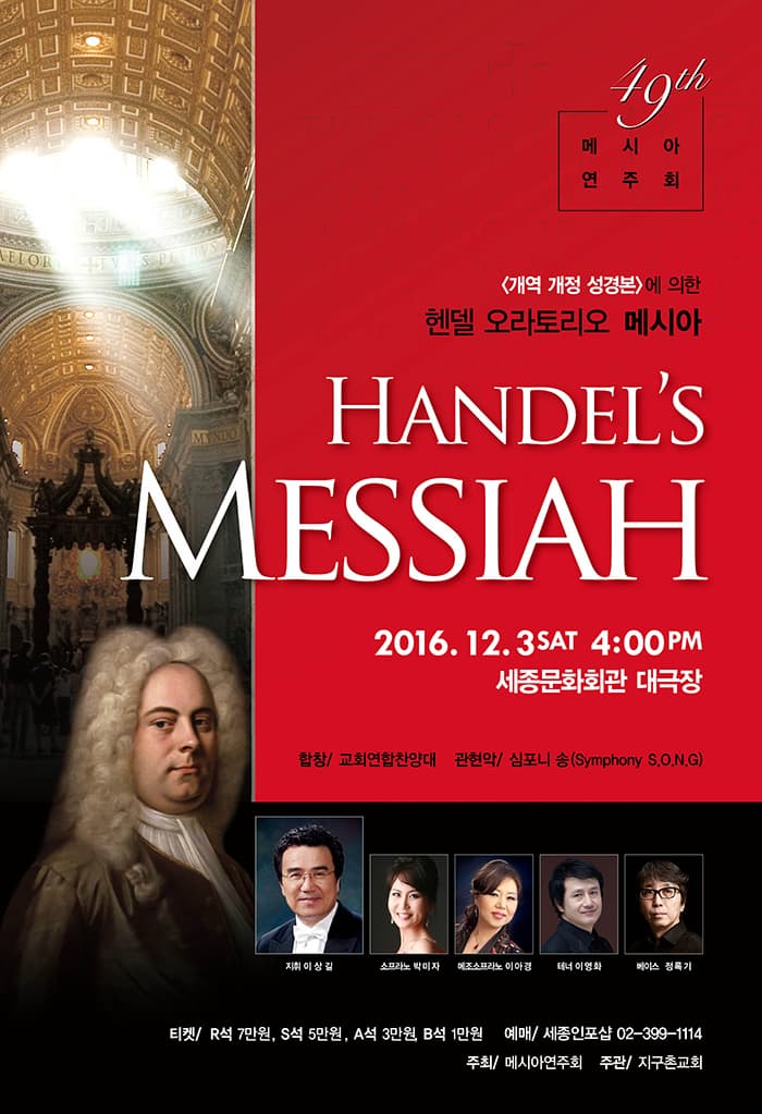49th 메시아 연주회 개역 개정 성경본에 의한 헨델 오라토리오 메시아 HANDELS MESSIAH 2016.12.3 SAT 4:00PM 세종문화회관 대극장 합창 교회연합찬양대 관현악 심포니 송(Sympony S.O.N.G) 지휘 이상길 소프라노 박미자 메조소프라노 이아경 테너 이영화 베이조 정특기 티켓 R석 7만원 S석 5만원 A석 3만원 B석 1만원 예매 세종인포샵 02-399-1114 주최 메시아연주회 주관 지구촌교회