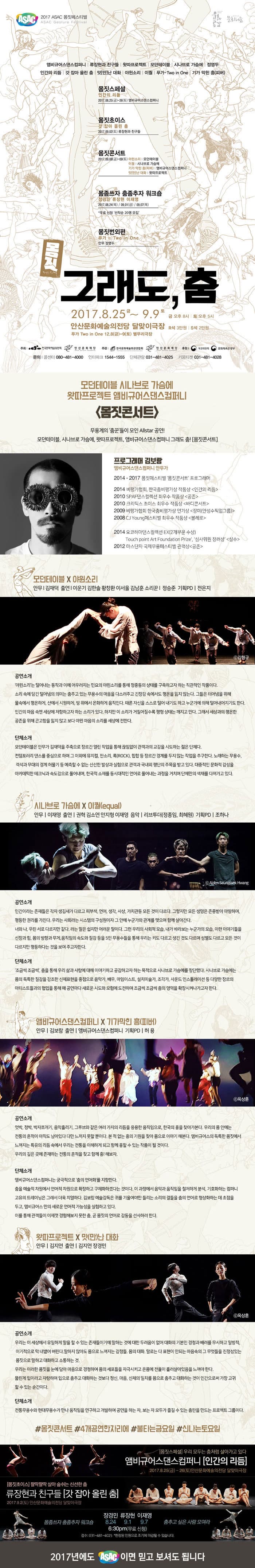 ASAC 2017 ASAC 몸짓페스티벌 ASAX Gesture Festival 앰비규어스댄스컴퍼니 | 류장현과 친구들 | 왓따프로젝트 | 모던테이블 | 시나브로 가슴에 | 정영두 인간의 리듬 | 갓 잡아 올린 춤 맛(만)난 대화 | 야윈소리 이퀼 | 푸카-Two in One | 기가 막힌 흥(피버) 몸짓스페셜 인간의 리듬 2017.08.25(금)~26(토) 앰비규어스댄스컴퍼니 몸짓초이스 갓 잡아 올린 춤 2017.09.02(토) 류장현과 친구들 몸짓콘서트 2017.09.08(금)~09(토) 야윈소리 | 모던테이블 이퀄 | 시나브로 가슴에 기가 막힌 흥(피버) | 앰비규어스댄스컴퍼니 맛(만)난 대화 | 왔따프로젝트 몸좀쓰자 춤좀추자 워크숍 장경민 류장현 이재영 2017.08.24(목) / 09.01(금) / 09.07(목) * 무료 신청 선착순 20명 모집 몸짓번외편 푸카 -  Two in One 안무 정영두 몸짓 그래도, 춤 2017.8.25.금 ~ 9.9 토 금 오후 8시 | 토 오후 5시 안산문화예술의전당 달맞이극장 R석 3만원 | S석 2만원 푸카 Two in One 12.8(금)-9(토) 별무리극장 주최 한국문화예술위원회, 안산문화재단 주관 한국문화예술회관연합회, 안산문화재단 후원 복권위원회, 문화체육관광부 문의 콜센터 080-481-4000 인터파크 1544-1555 단체관람 031-481-4025 키움티켓 031-481-4028 모던테이블 시나브로 가슴에 왓따프로젝트 앰비규어스댄스컴퍼니 몸짓콘서트 무용계의 춤꾼들이 모인 Allstar 공연! 모던테이블, 시나블, 가슴에, 왓따프로젝트, 앰비규어스댄스컴퍼니 그래도 춤! 몸짓콘서트 프로그래머 김보람 앰비규어댄스컴퍼니 안무가 2014-2017 몸짓페스티벌 몸짓콘서트 프로그램 2014 비평가협회, 한국춤비평가상 작품상 인간의 리듬 2010 SPAF댄스 컬렉션 최우수 작품상 공존 2010 크리틱스 초이스 최우수 작품상 바디콘서트 2009 비평가협회 한국춤비평가상 연기상 장미(안성수픽업그룹) 2008 CJ Young페스티벌 최우수 작품상 볼레로 2014 요코하마댄스컬렉션 EX(2개부문 수상) Touch point Art Foundation Prize 심사위원 장려상 실수 2012 마스단자 국제무용페스티벌 관객상 공존 모던테이블 X 야윈소리 안무 | 김재덕 출연 | 이운기, 김한솔, 황창환, 이서울, 김남훈, 소리꾼 | 정승준 기획PD | 전은지 공연소개 야윈소리는 털어내는 동작과 어우러지는 민요의 야윈소리를 통해 정중동의 상태를 구축하고자 하는 직관적인 작품이다. 소리 속에 담긴 털어냄의 의미는 춤추고 있는 무용수의 마음을 다르셔주고 긴장감 속에서도 평온을 잃지 않는다. 그들은 터어냄을 위해 물속에서 평온하게, 산에서 시원하게, 땅 위에서 온화하게 움직인다. 때론 자신을 털어내기도 하고 누군가에 의해 털어내어지기도 한다. 인간의 마음 속엔 세상에 저항하고자 하는 소리가 있다. 하지만 이 소리가 거칠어질수록 평형 상태는 깨지고 만다. 그래서 세상과의 평온한 공존을 위해 곤고함을 잃지 않고 보다 야윈 마음의 소리를 세상에 전한다. 단체소개 모던테이블은 안무가 김재덕을 주축으로 장르간 열린 작업을 통해 끊임없이 관객과의 교감을 시도하는 젊은 단체다. 컨템포러리 댄스를 중심으로 하며 그 이외에 뮤지컬, 판소리, 록(ROCK), 힙합 등 장르간 경계를 두지 않는 작업을 추구한다. 노래하는 무용수, 객석과 무대의 경계 허물기 등 예측할 수 없는 신선한 발상과 심험으로 관객과 국내외 평단의 주목을 받고 있다. 대중적인 문화적 감성을 아카데믹한 테크닉과 속도감으로 풀어내며, 한국적 소재를 동시대적인 언어로 풀어내는과정르 거치며 단체만의 색체를 다져가고 있다. 시나브로 가슴에 X 이퀄(equal) 안무 | 이재영 출연 | 권혁, 김소연, 안지형, 이재영 음악 | 리브투더(정종임, 최혜원) 기획PD | 조하나 공연소개 인간이라는 존재들은 각자 생김새가 다르고 피부색, 언어, 생각, 사상, 가치관등 모든 것이 다르다. 그렇지만 모든 생명은 존중받아 마땅하며, 평등한 권리를 가진다. 우리는 사회라는 시스템의 구성원이자 그 안에 누군가와 관계를 맺으며 함께 살아간다. 너와 나, 우린 서로 다르지만 같다. 라는 말은 쉽지만 어려운 말이다. 그런 우리의 사회적 모습, 내가 바라보는 누군가의 모습, 이런 이야기들을 신장과 힘, 몸의 방향과 무게, 움직임의 속도와 질감 등을 5인의 무용수들을 통해 우리는 키도 다르고 생긴것도 다르며 성별도 다르고 모든 것이 다르지만 평등하다는 것을 보여주고자한다.  단체소개 조금씩 조금씩 춤을 통해 우리 삶과 사람에 대해 이야기하고 공감하고자 하는 목적으로 시나브로 가슴에를 창단했다. 시나브로 가슴에는 몸의 독특한 질감을 강조한 신체표현을 중점으로  음악가, 배우, 마임이슽, 설치미술가, 조각가, 사운드 인스톨레이션 등 다양한 장르의 아티스트들과의 협업을 통해 매 공연마다 새로운 시도와 모험에 도전하며 조금씩 조금씩 춤의 영역을 화작시켜나가고자 한다.  앰비규어스댄스컴퍼니 X 기가막힌 흥(피버) 안무 | 김보람 출연 | 앰비규어스댄스컴퍼니 기획PD | 허용 공연소개 엇박, 정박, 박자쪼개기, 음악흘리기, 그루브와 같은 여러 가지의 리듬을 응용한 움직임으로, 한구그이 흥을 찾아가본다. 우리의 몸 안에는 전통의 흔적이 아직도 남아있다 다만 느끼지 못할 뿐이다. 본 적 없는 흥의 기원을 찾아 몸으로 이야기 해본다. 앰비규어스의 독특한 몸짓에서 느껴지는 특유의 리듬 속에서 우리는 전통을 이해하게 되고 함께 흥할 수 있는 작품이 될 것이다. 우리의 깊은 곳에 존재하는 전통의 흔적을 찾고 함께 흥! 해보자. 단체소개 앰비규어스댄스컴퍼니는 궁극적으로 춤의 언어화를 지향한다. 춤을 예술적 차원에서 언어적 차원으로 확작하고 구체화하겠다는 것이다. 이 과정에서 음악과 철저하게 분석, 기호화하는 컴퍼니 고유의 트레이닝은 그래서 더욱 치열하다. 김보람 예술감독은 귀를 기울여야만 들리는 소리의 결들을 춤의 언어로 형상화하는데 초첨을 두고, 앰비규어스만의 새로운 언어적 가능성을 실험하고 있다. 이를 통해 관객들이 이제껏 경험해보지 못한 춤, 곧 몸짓의 언어로 감동을 선사하려 한다. 왓따프로젝트 X 맛(만)난 대화 안무 | 김지연 출연 | 김지연 장경민 공연소개 우리는 이 세상에서 유일하게 마을 할 수 있는 존재들이기에 말하는 것에 대한 두려움이 없어 대화의 기본인 경쳥과 배려를 무시하고 일벙적, 이기적으로 막 내뱉어 버린다. 말하지 않아도 몸으로 느껴지는 감정들. 몸의 대화, 말로는 다 표현이 안되는 마음속의 그 무엇들을 진정성있는 몸짓으로 말하고 대화하고 소통하는 것. 우리는 이러한 몸짓을 눈에 담아 마음으로 경청하여 몸의 세포들을 자극시키고 온몸에 전율이 흘러살아있음을 느껴야 한다. 뚫린게 입이라고 자랑하며 입으로 춤추고 대화하는 것보다 정신, 마음, 신체의 일치를 몸으로 춤추고 대화하는 것이 인간으로써 가장 고귀할 수 있는 순간이다. 단체소개 전통무용수와 현대무용수가 만나 움직임을 연구하고 개발하여 공연을 하는 자, 보는 자 모두가 즐길 수 있는 춤판을 만드는 프로젝트 그룹이다. #몸짓콘섵 #4개공연한자리에 #불타는금요일 #신나는토요일 몸짓스페셜 우리 모두는 춤처럼 살아가고 있다. 앰비규어스댄스컴퍼니 인간의 리듬 2017.8.25(금) - 26(토) 안산문화예술의전당 달맞이극장 몸짓초이스 팔딱팔딱 살아 숨쉬는 신선한 춤 류장현과 친구들 갓 잡아 올린 춤 2017.9.2(토) 안산문화예술의전당 달맞이극장 몸좀쓰자 춤좀추자 워크숍 장경민 8.24 류장현 9.1 이재영 9.7 6:30pm(무료신청) 접수 : 031-481-402 * 한정된 인원으로 조기에 마감될 수 있습니다. 춤추고 싶은 사람 모여라 2017년에도 ASAC 이면 믿고 보셔도 됩니다
