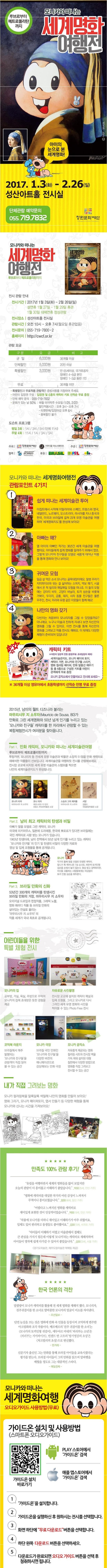 루브르부터 메트로폴리탄 까지 모니카와 떠나는 세계명화 여행전 아이의 눈으로 본 세계명화! 2017.1.(화)~2.26(일) 성산아트홀 전시실 단체관람 예약문의 055-719-7832 창원문화재단 모니카와 떠나는 세계명화 여행전 루브르부터 메트로폴리탄까지 전시관람 안내 전시기간 2017년 1월 3일(화)~ 2월 26일(일) 설연휴 1월 27일 ~1월 2일 휴관 1월 30일 대체연휴 정상관람 전시장소 성산아트홀 전시실 관람시간 오전 10시~오후 7시(월요일 휴관없음) 전시문의 055-719-7800~2 홈페잊 https://cwcf.or.kr 관람 요금 구분 요금 비고 균일 6000원 36개월 이상 단체할인 5000원 20인 이상 특별할인 3000원 만 65세 이상 국가유공자 장애인 4~6급 본인 장애인 1~3급 동반 1인 무료 36개월 미만 특별할인과 무료적용 관람객은 증빙서류를 지참하여 주세요. 어린이 입장권 구성: 입장권 및 6종의 캐릭터 키트 선착순 무료 증정 단체 예약 문의 055-719-7832 문화가 있는 날 50% 매월 마지막 주 수요일1/25/2/22) 할인적용시간 : 오후 3시~ 오후 7시 티켓 판매 입장마감 오후 6시 중복할인 불가 도슨트 프로그램 평일 3회 1시 / 3시 / 5시(단체 11시) 주말 4회 11시 / 1시 / 3시 / 5시 주최 창원문화재단 가우디움 어소시에이츠 주관 창원문화재단 협력 MOURICLO DESOUGA PRODUCOES 후원 BRASIL BRASIL 모니카와 떠나는 세계명화여행전 관람포인트 4가지 1 쉽게 떠나는 세계미술관 투어 이집트에서 시작해 이탈리아와 스페인 프랑스와 영국 네덜란드 노르웨이 오스트리아 러시아를 지나 중국과 한국 미국과 브라질에 걸쳐 23개 유명 미술관을 여행하며 세꼐명화지도를 완성해 보아요! 2 아빠는 왜? 열 아의 아빠인 작가는 30년간 세계 미술관을 여행 했어요. 아이들에게 쉽게 명화를 알려주기 위해서 였죠. 그렇게 모니카와 친구들을 모델로 새롭게 태어난 작품을 통해 명화와 만나 보아요! 3 귀여운 모험 일곱 살 먹은 소녀 모니카는 골목대장이에요. 말썽 꾸러기 지미파이브와 씻는 걸 싫어하는 스머지. 먹보 메기 시골에서 온 척 빌리와 매일매일 모험을 떠나죠. 이 들의 모험에는 강아지 비두 고양이 바닐라 토끼 삼손을 비롯해 거북이 두더지 공룡 돼지 사자 동물 친구들은 물론 우주인 천사 미라와 유령 같은 이웃들이 함께 해요! 4 나만의 명화 갖기 다빈치는 처음부터 모나리자를 그릴 수 있었을까요? 아니에요. 누구나 미술과 친하게 지내다 보면 자신만의 명화를 그릴 수 있어요. 이번 전시를 통해 자신만의 명화를 그려보고 작품 전시도 해봐요. 이 밖에도 다양한 체험이 준비되어 있답니다! 캐릭터 키트 어린이 입장객 전원 증정(무료 초대입장자 제외) 세계미술관지도 모니카 페이퍼 토이 캐릭터 가면 모니카와 친구들 스티커 명화 컬러링 페이퍼 만화 말풍성 채우기 등 총 6종으로 구성된 키트를 어린이 관객에게 무료 증정 모니카 공작소에서 만들어보고 전시해 보세요~ 36개월 이상 영유아에서 초등학생까지 선착순 만명 무료 증정 2015년 남미의 월트 디즈니라 불리는 마우리시우 지 소우자가 만화로 그린 세계명화와 50년 넘게 인기를 누리고 있는 모니카와 친구들 캐릭터를 한 자리에서 관람할 수 있는 복합체험전시가 여러분을 찾아옵니다. Part1 만화 캐릭터 모니카와 떠나는 세계미술관여행 루브르부터 메트로폴리탄까지 투탕카멘 모나리자 등 전세계 유명 미술관과 박물관 소장작 51점을 만화 캐릭터로 재해석한 작품들이 선보입니다. 세계미술관을 여행하듯 전시를 관람해보세요. 전시장 곳곳에 비치된 세계 유명 미술관의 스탬프를 찍으면 나만의 세계미술관지도가 완성됩니다. 모니카 리자 마우리사우 지 소우자 모나리자 레오나르도 다빈치 프랑스 루브르박물관 소장 스승과 그의 제자들 마우리시으 지 소우자 서당 김흥도 국립중앙박물관 소장  Part 2 남미 최고 캐릭터의 탄생과 비밀 아빠가 딸을 모델로 그린 캐릭터. 모니카 미국에 미키마우스 일본에 도라에몽 한국에 뽀로로가 있다면 브라질에는 국민 캐릭터로 사랑 받는 모니카가 있습니다. 1963년 탄생이래 남미 전역에서 50년 넘게 인기를 누리고 있는 캐릭터 모니카와 친구들의 인기 및 탄생의 비밀이 다양한 자료와 영상 및 입체 조형물을 통해 공개됩니다. 모니카 작가의 둘째 딸을 모델로 탄생된 캐릭터. 앞니가 툭 튀어나온 7살 소녀로 파란색 토끼인형 삼손을 손에서 놓지 않는다. 항상 밝고 깜찍하지만 자신을 괴롭히는 사람들에게는 어김없이 토끼 인형 삼손을 휘두른다. Part3 브라질 만화의 신화 53년간 300개의 캐릭터를 탄생시킨 브라질 만화의 거장 마우리시우 지 소우자 오리지널 드로잉과 헌정작품 그래픽 노블 영화 패러디 작품 등 브라질 만화의 살아있는 전설로 불리는 마우리시우 지 소우자의 작품 세계가 국내 최초로 공개됩니다. 어린이들을 위한 특별 체험 전시 모니카의 집 공부방 거실 욕실 주방으로 꾸며져 모니카의 집에 초대받은 듯한 경험을 제공 자유로운 사진촬영 전시장 곳곳에 설치된 캐릭터 패널과 입체 조형물 그리고 모니카로 다시 그려진 세계 유명 명화와 사진을 찍어볼 수 있는 Photo Free 전시 코믹북 라운지 브라질에서 매우 발행되는 모니카와 친구들을 관람객이 직접 읽어 볼수 있는 공간 모니카 극장 브라질 국민 만화인 모니카와 친구들을 다양한 버전의 애니메이션으로 감상해보는 만화 극장 모니카 공작소 자유롭게 제공되는 명화 컬러링 시트와 전시장 벽을 가득 채워 설치된 대형 철판에서 다양한 방법으로 명화를 직접 그려보고 전시할 수 있는 공간 내가 직접 그려보는 명화 모니카 컬러링북을 알록달록 색칠해 나만의 명화를 만들어 보아요! 명화 그리기 모니카 페이퍼토이 엽서 만들기 등 다양한 체험을 통해 모니카와 신나는 시간을 가져보아요! 만족도 100% 관람 후기! 유럽을 여행하면서 게계의 명화들을 많이 보았지만 오늘의 관람이 더 흥미롭고 이해하기 좋았습니다. 박00(25세 안산 거주) 명화에 캐릭터를 대입한 작가의 어린 감성이 느껴져서 무척이나 흥미로웠습니다, 방00(46세 동탄 거주) 어렵다고 느껴지던 명화를 캐릭터로 재미있게 표현한 것이 인상적이었습니다. 박00(18세 안산 거주) 작품에 모니카를 더하니 재미있고 이해하기 아주 쉬웠어요. 입체도 있어 편리하고 동생들도 좋아했어요 김00(서귀포 거주) 아이들이 이해하기 어렵고 미수관에서 접해도 큰 관심을 가지기 힘든데 이렇게 모니카라는 캐릭터로 재해석하여 아이들이 명작에 쉽게 다가갈 수 있어서 좋았습니다. 김00(33세 서울 거주) 경기도미술관 제주도립미술관 학예팀 제공 한국 언론의 격찬 말괄량이 모니카 캐릭터를 활영해 전 세계 명화를 재해석 했다. 모나리자 진주귀걸이를 한 소녀로 탈바꿈한 모니카의 얼굴이 미소를 자아낸다. 조선일보 단연 눈길이 끄는 것은 명화에 만화 속 인물을 등장시켜 코믹하게 변주한 아크릴화와 조각 작품이다. 베르메르의 진주 귀걸이를 한 소녀는 모니카의 토끼인형 귀걸이 에두아르 마네의 피리부는 소년은 피리부는 지미파이브 빈센트 반 고흐의 탕기영감의 초상은 처크빌리의 초상으로 변신했다. 한겨레 신문기자 출신인 그는 만화를 통해 브라질 아이들을 교육시켰다는 평가를 받는다. 브라질 아이들이 그의 만화를 읽으며 알파벳을 배웠을 정도로 그는 대중적인 스타다. 매일경제 모니카와 떠나는 세계명화여행 오디오가이드 사용방법(무료) 가이드온 설치 및 사용방법(스마트폰 오디오가이드) 가이드온 설치 바로가기 PLAY 스토어에서 가이드온 검색 애플 앱스토어에서 가이드온 검색 1 가이드온을 설치합니다. 2 가이드온을 실행하신 후 원하시는 전시를 선택합니다. 3 화면 하단에 무료 다운로드 버튼을 선택합니다. 4 하단 왼쪽 다운로드 버튼을 선택하세요. 5 다운로드가 완료되면 오디오 가이드 버튼을 선택 후 청취하시면 됩니다.