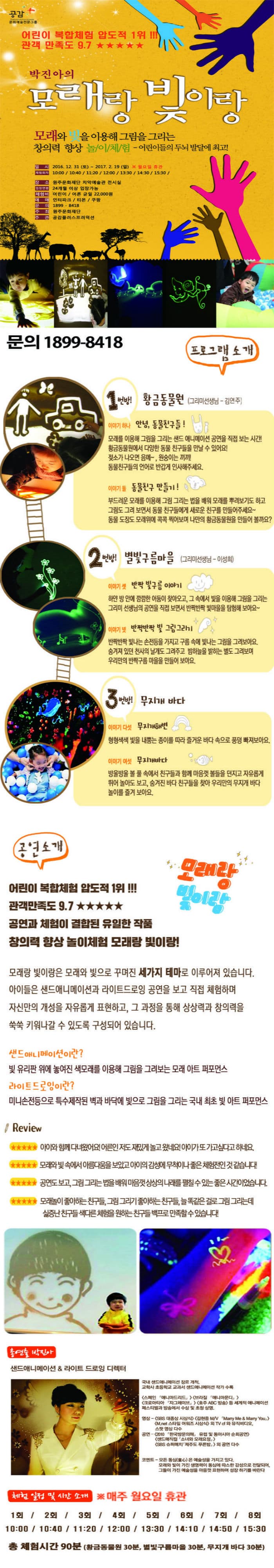 공감 문화예술전문그룹 어린이 복합체험 압도적 1위!!! 관객 만족도 9.7 박진아의 모래랑 빛이랑 모래와 빛을 이용해 그림을 그리는 창의력 향상 놀이체험 어린이들의 두뇌 발달에 최고! 일시 2016.12.31(토)~2017.2.19(일) 월요일 휴관 체험회차 10:00 10:40 11:20 12:00 13:30 14:30 15:30 장소 원주문화재단 치약예술관 전시실 입장연령 24개월 이상 입장가능 체험비 어린이 어른 균일 22000원 예매 인터파크 티몬 쿠팡 문의 1899-8418 주최 원주문화재단 주관 공감플러스프러덕션 문의 1899-8418 프로그램 소개 1번방! 황금동물원(그리미선생님-김연주) 이야기 하나 안녕 동물친구들! 모래를 이용해 그림을 그리는 샌드 애니메이션 공연을 직접 보는 시간! 황금동물원에서 다양한 동물 친구들을 만날 수 있어요! 젖소가 나오면 음메~ 원승이는 끼끼! 동물친구들의 언어로 반갑게 인사해주세요. 이야기 둘 동물친구 만들기! 부드러운 모래를 이용해 그림 그리는 법을 배워 모래를 뿌려보기도 하고 그림도 그려 보면서 동물 친구들에게 새로운 친구를 만들어주세요~ 동물 도장도 모래위에 콕콕 찍어보며 나만의 황금동물원을 만들어 볼까요? 2번방! 별빛구름마을(그리미선생님 이성희) 이야기 셋 반짝 빛구름 이야기 하얀 방 안에 깜깜한 어둠이 찾아오고 그 속에서 빛을 이용해 그림을 그리는 그리미 선생님의 공연을 직접 보면서 반짝반짝 빛마음을 탐험해 보아요~ 이야기 넷 반짝반짝 빛 그림그리기 반짝반짝 빛나는 손전등을 갖고 구름 속에 빛나는 그림을 그려보아요. 숨겨져있던 천사의 날개도 그려주고 밤하늘을 밝히는 별도 그려보며 우리만의 반짝구름 마음을 만들어 보아요. 3번방! 무지개 바다 이야기 다섯 무지개해변 형형색색 빛을 내뿜는 종이를 다라 즐거운 바다 속으로 풍덩 빠져보아요 이야기 여섯 무지개바다 방울방울 볼 풀속에서 함께 마음껏 볼들을 던지고 자유롭게 뛰어 놀아도 보고 숨겨진 바다 친구들을 찾아 우리만의 무지개 바다 놀이를 즐겨 보아요. 공연소개 어린이 복합체험 압도적 1위!!! 관객만족도 9.7 공연과 체험이 결합된 유일한 작품 창의력 향상 놀이체험 모래랑 빛이랑! 모래랑 빛이랑 모래랑 빛이랑은 모래와 빛으로 꾸며진 세가지 테마로 이루어져 있습니다. 아이들은 샌드애니메이션과 라이트드로잉 공연을 보고 직접 체험하며 자신만의 개성을 자유롭게 표현하고 그 과정을 통해 상상력과 창의력을 쑥쑥 키워나갈 수 있도록 구성되어 있습니다. 샌드애니메이션이란? 빛 유리판 위에 놓여진 색모래를 이용해 그림을 그려보는 모래 아트 퍼포먼스 라이트드로잉이란? 미니손전등으로 특수제작된 벽과 바닥에 빛으로 그림을 그리는 국내 최초 빛 아트 퍼포먼스 Review 아이와 함께 다녀왔어요! 어른인 저도 재밌게 놀고 왔네요! 아이가 또 가고 싶다고 하네요. 모래와 빛 속에서 아름다움을 보았고 아이의 감성에 무척이나 좋은 체험전인것 같습니다! 공연도 보고 그림 그리는 법을 배워 마음껏 상상의 나래를 펼칠 수 있는 좋은 시간이었습니다. 모래놀이 좋아하는 친구들. 그림 그리기 좋아하는 친구들 늘 똑같은걸로 그림 그리는데 실증난 친구들 색다른 체험을 원하는 친구들 백프로 만족할 수 있습니다! 총연출 박진아 샌드애니메이션 라이트 드로잉 디렉터 국내 샌드애니메이션 장르 개척. 교학사 초등학교 교과서 샌드애네메이션 작가 수록 스페인 애니마드리드 브라질 애니마문디 크로아티아 자그레이브 호주 ABC 방송 등 세계적 애니메이션 페스티벌과 방송에서 수상 및 초청 상영. 영상 SBS 대종상 시상식 김현중 M.V Marry Me Marry You M.net 스타일 어워즈 시상식 외 TV cf와 뮤직비디오 스팟 영상 다수 공연 2010 한국방문의해 유럽 및 동아시아 순회공연 샌드매지컬 소녀와 모래요정 SBS 슈퍼매치 제주도 푸른밤 외 공연 다수 코멘트 모든 동심은 예술성을 가지고 있다. 모래와 빛이 가진 생명력이 동심에 따스한 감성으로 전달되어 그들이 가진 예술성을 마음껏 표현하며 성장하기를 바란다. 체험 일정 및 시간 소개 매주 월요일 휴관 1회 10:00 2회 10:40 3회 11:20 4회 12:00 5회 13:30 6회 14:10 7회 14:50 8회 15:30 총 체험시간 90분(황금동물원 30분 별빛구름마을 30분 무지개바다 30분)