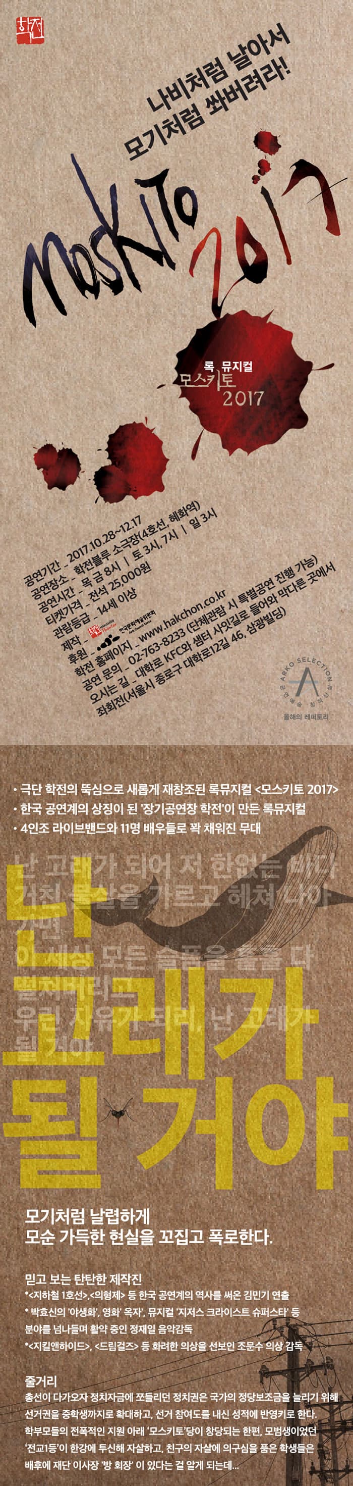 학전 나비처럼 날아서 모기처럼 쏴버려라!  MOSKITO 2017 록 뮤지컬 모스키토 2017 공연기간_ 2017.10.28~12.17 공연장소_ 학전블루 소극장(4호선, 혜화역) 공연시간_ 목,금 8시 | 토 3시, 7시 | 일 3시 티켓가격_전석 25,000원 관람등급_14세 이상 제작_학전 후원_한국문화예술위원회 학전 홈페이지_www.hakchon.co.kr 공연 문의_02-763-8233 (단체관람 시 특별공연 진행 가능) 오시는 길_대학로 KFC와 샘터 사잇길로 들어와 막다른 곳에서 좌회전(서울시 종로구 대학로12길 46, 삼광빌딩) 극단 학전의 뚝심으로 새롭게 재창조된 록뮤지컬 모스키토 2017 한국 공연계의 상징이 된 장기공연장 학전이 만든 록뮤지컬 4인조 라이브밴드와 11명 배우들로 꽉 채워진 무대 난 고래가 될 거야 모기처럼 날렵하게 모순 가득한 현실을 꼬집고 폭로한다. 믿고 보는 탄탄한 제작진 * 지하철 1호선, 의형제 등 한국 공연계의 역사를 써온 김민기 연출 * 박효신의 야생화, 영화 옥자, 뮤지컬 지저스 크라이스트 슈퍼스타 등 분야를 넘나드며 활약중인 정재인 음악감독 * 지킬앤하이드, 드림걸즈 등 화려한 의상을 선보인 조문수 의상 감독 줄거리 총선이 다가오자 정차자금에 쪼들리던 정치권은 국가의 정당보조금을 늘리기 위해 선거권을 중학생까지 확대하고, 선거 참여도를 내신 성적에 반영키로 한다. 학부모들의 전폭적인 지원 아래 모스키토 당이 창당되는 한편, 모범생이었던 전교1등이 한강에 투신해 자살하고, 친구의 자살에 의구심을 품은 학생들은 배후에 재단 이사장 방 회장이 있다는 걸 알게 되는데...