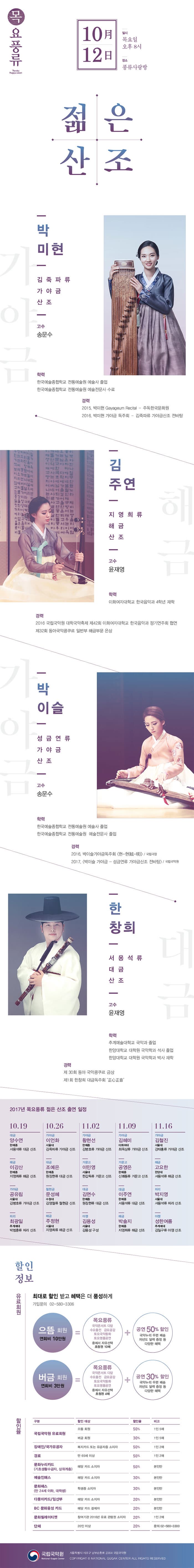 목요풍류 10月 12日 일시 목요일 오후 8시 장소 풍류사랑방 젊은산조 박미현 김죽파류 가야금 산조 고수 송문수 학력 한국예술종합학교 전통예술원 예술사 졸업 한국예술종합하교 전통예술원 예술전문사 수료  경력 2015. 박미현 Gayageum Recital - 주독한국문화원 2016. 박미현 가야금 독주회 - 김죽파류 가야금산조 전바탕 김주연 지영희류 해금산조 고수 윤재영 학력 이화여자대학교 한국음악과 4학년 재학 경력 2016 국립국악원 대학국악축제 제42회 이화여자대학교 한국음악과 정기연주회 협연 제32회 동아국악콩쿠르 일반부 해금부문 은상 박이슬 성금연류 가야금 산조 고수 송문수 학력 한국예술종합학교 전통예술원 예술사 졸업 한국예술종합학교 전통예술원 예술전문사 졸업 경력 2016. 박이슬가야금독주회 현-현(鉉-現) / 국립극장 2017. 박이슬 가야금 - 성금연류 가야금산조 전바탕 / 국립국악원 한창희 서용석류 대금산조 고수 윤재영 학력 추계예술대학교 국악과 졸업 한양대학교 대학원 국악학과 석사 졸업 한양대학교 대학원 국악학과 박사 재학 경력 제30회 동아 국악콩쿠르 금상 제1회 한장희 대금독주회 正心正音 2017년 목요풍류 젊은 산조 출연 일정 10.19 대금 양수연 한예종 서용석류 대금 산조 해금 이강산 한예종 지영희류 해금 산조 가야금 공유림 서울대 김병호류 가야금 산조 피리 최광일 추계예대 박범훈류 피리 산조 10.26 가야금 이언화 서울대 김죽파류 가야금 산조 대금 조예은 한예종 원장현류 대금 산조 철현금 문성혜 수원대 깅영철류 철현금 산조 해금 주정현 서울대 지영희류 해금 산조 11.02 가야금 황현선 한예종 김병호류 가야금 산조 거문고 이민영 서울대 한갑득류 거문고 산조 대금 김면수 한예종 원장 현류 대금 산조 아쟁 김용성 서울대 김용성 구성 11.09 가야금 김혜미 이화여대 최옥삼류 가야금 산조 거문고 공영은 한예종 신쾌동류 거문고 산조 대금 이주연 한예종 서용석류 대금 산조 해금 박솔지 한예종 지영희류 해금 산조 11.16 가야금 길철진 서울대 강태홍류 가야금 산조 해금 고요한 한양대 서용석류 해금 산조 피리 박지영 서울대 서용석류 피리 산조 아쟁 성한여름 추계예대 김일구류 아쟁 산조 할인정보 유료회원 최대로 할인 받고 혜택은 더 풍성하게 가입문의 02-580-3306 으뜸회원 연회비 10만원 = 목요풍류 국악콘서트 다담 수요춤전 금요공감 토요국악동화 토요명품공연 중에서 자유선택 초청권 10매 + 공연 50%할인 국악누리 우편배송 차년도 달력증정 등 다양한 혜택 | 버금회원 연회비 3만원 = 목요풍류 국악콘서트 다담 수요춤천 금요공감 토요국악동화 토요명품공연 중에서 자유선택 초청권 4매 + 공연 30%할인 국악누리 우편배송 차년도 달력증정 등 다양한 혜택 할인율 구분 / 할인 대상 / 할인율 / 비고 순으로 국립국악원 유료회원 으뜸회원 50% 1인 5매 버금 회원 30% 1인 5매 장애인/국가유공자 복지카드 또는 유공자증 소지자 50% 1인 2매 경로 만 65세 이상 50% 1인 2매 문화누리카드(기초생활수급자, 상위계층) 해당 카드 소지자 50% 본인만 예술인패스 해당 카드 소지자 30% 본인만 문화패스(만 24세 이하, 대학생) 학생증 소지자 30% 본인만 다둥이카드/임산부 해당카드 소지자 20% 본인만 BC 문화융성 카드 해당 카드 결제자 20% 본인만 문화릴레이티켓 참겨기관 2016년 유료 관람권 소지 20% 1인 2매 단체 20인 이상 20% 문의 02-580-3300 국립국악원 서울특별시 서초구 남부순환로 2364 국립국악원 