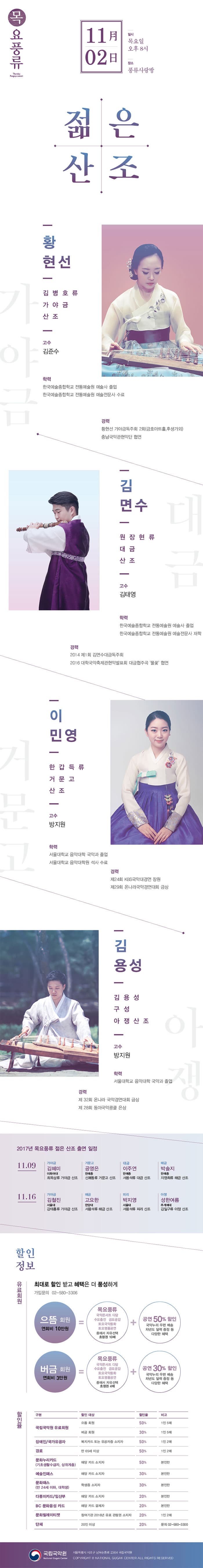 목요풍류 11月 2日 일시 목요일 오후 8시 장소 풍류사랑방 젊은산조 황현선 김병호류 가야금 산조 고수 김준수 학력 한국예술종합하교 전통예술원 예술사 졸업 한국예술종합하교 전통예술원 예술전문사 수료 경력 황현선 가야금독주회 2회(금호아트홀, 후생가외) 충남국악관현악단 협연 김면수 원장현류대금산조 고수 김태영 학력 한국예술종합학교 전통예술원 예술사 졸업 한국예술종합하교 전통예술원 예술전물사 재학 경력 2014 제1회 김면수대금독주회 2016 대학국악축제관현악발표회 대금협주곡 풀꽃 협연 이민영 한갑득류 거문고산조 고수 방지원 학력 서울대학교 음악대학 국악과 졸업 서울대학교 음악대학원 석사 수료 경력 제24회 KBS국악대경연 장원 제29회 온나라국악경연대회 금상 김용성 김용성구성아쟁사존 고수 방지원 학력 서울대학교 음악대학 국악과 졸업 경력 제32회 온나라 국악경연대회 금상 제28회 동아국악콩쿨 은상 2017년 목요풍류 젊은 산조 출연 일정 11.09 가야금 김혜미 이화여대 최옥삼류 가야금 산조 거문고 공영은 한예종 신쾌동류 거문고 산조 대금 이주연 한예종 서용석류 대금산조  해금 박솔지 한예종 지영희류 해금 산조 11.16 가야금 김철진 서울대 강태홍류 가야금 산조 해금 고요한 한양대 서용석류 해금 산조 피리 박지영 서울대 서용 석류 피리 산조 아쟁 성한여름 추계예대 김일구류 아쟁 산조 할인정보 유료회원 최대로 할인 받고 혜택은 더 풍성하게 가입문의 02-580-3306 으뜸회원 연회비 10만원 = 목요풍류 국악콘서트 다담 수요춤전 금요공감 토요국악동화 토요명품공연 중에서 자유선택 초청권 10매 + 공연 50% 할인 국악누리 우편 배송 차년도 달력 증정 등 다양한 혜택 버금회원 연회비 3만원 = 목요풍류 국악콘서트 다담 수요춤전 금요공감 토요국악동화 토요명품공연 중에서 자유선택 초청권 4매 + 공연 30% 할인 국악누리 우편 배송 차년도 달력 증정 등 다양한 혜택 할인율 국립국악원 유료회원 으뜸회원 50% 1인 5매 버금회원 30% 1인 5매 장애인/국가유공자 복지카드 또는 유공자증 소지자 50% 1인2매 경로 만 65세 이상 50% 1인2매 문화누리카드(기초생활수급자, 상위계층) 해당 카드 소지자 50% 본인만 예술인패스 해당 카드 소지자 30% 본인만 문화패스(만 24세 이하, 대학생) 학생증 소지자 30% 본인만 다둥이카드/임산부 해당 카드 소지자 20% 본인만 BC 문화융성 카드 해당 카드 결제자 20% 본인만 문화릴레이티켓 참여기관 2016년 유료 관람권 소지자 20% 1인 2매 단체 20인 이상 20% 문의 580-3300 국립국악원 서울특별시 서초구 남부순화로 2364 국립국악원