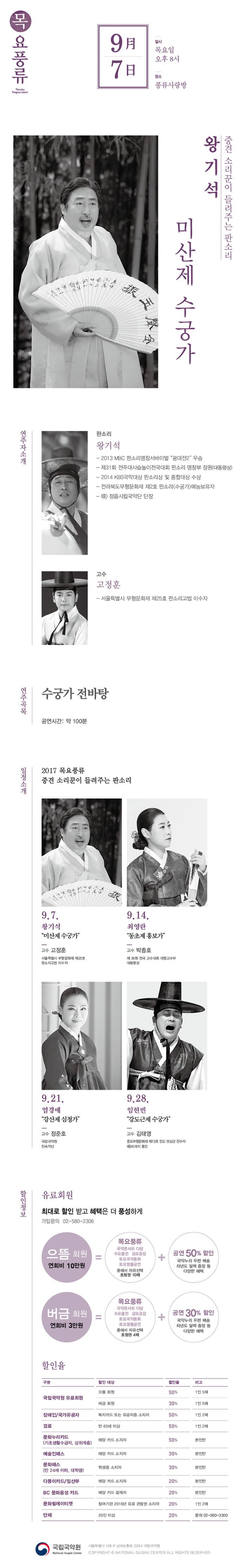 목요풍류 9월 7일 일시 목요일 오후 8시 장소 풍류사랑방 왕기석 중견소리꾼이 들려주는 판소리 미산제 수궁가 연주자소개 판소리 왕기석 - 2013 MBC 판소리명창서바이벌 광대전2 우승 - 제31회 전주대사습놀이전국대회 판소리 명창부 장원(대통령상) -2014 KBS국악대상 판소리상 및 총합대상 수상 - 전라북도무형문화재 제2호 판소리 수궁가 예능보유자 - 現) 정읍시립국악단 단장 고수 고정훈 - 서울특별시 무형문화재 제25호 판소리고법 이수자 연주곡목 수궁가 전바탕 공연시간 : 약 100분 일정소개 2017 목요풍류 중견 소리꾼이 들려주는 판소리 9.7 왕기석 미산제 수궁가 고수 고정훈  서울특별시 무형문화재 제25호 판소리고법 이수자 9.14 최영한 동초제 홍보가 고수 박종호 제36회 전국 고수대회 대명고수부 대통령상 9.21 염경애 강산제 심청가 고수 정준호 국립국악원 민속악단 9.28 임현빈 강도근제 수궁가 고수 김태영 중요무형문화재 제72호 진도 씻김굿 전수자 現바라지 동인 할인정보 유료회원 최대로 할인 받고 혜택은 더 풍성하게 가입문의 02-580-3306 으뜸회원 연회비 10만원 = 목요풍류 국악콘서트 다담 수요춤전 금요공감 토요국악동화 토요명품공연 중에서 자유선택 초청권 10매 + 공연 50%할인 국악누리 우편배송 차년도 달력증정 등 다양한 혜택 | 버금회원 연회비 3만원 = 목요풍류 국악콘서트 다담 수요춤천 금요공감 토요국악동화 토요명품공연 중에서 자유선택 초청권 4매 + 공연 30%할인 국악누리 우편배송 차년도 달력증정 등 다양한 혜택 할인율 구분 / 할인 대상 / 할인율 / 비고 순으로 국립국악원 유료회원 으뜸회원 50% 1인 5매 버금 회원 30% 1인 5매 장애인/국가유공자 복지카드 또는 유공자증 소지자 50% 1인 2매 경로 만 65세 이상 50% 1인 2매 문화누리카드(기초생활수급자, 상위계층) 해당 카드 소지자 50% 본인만 예술인패스 해당 카드 소지자 30% 본인만 문화패스(만 24세 이하, 대학생) 학생증 소지자 30% 본인만 다둥이카드/임산부 해당카드 소지자 20% 본인만 BC 문화융성 카드 해당 카드 결제자 20% 본인만 문화릴레이티켓 참겨기관 2016년 유료 관람권 소지 20% 1인 2매 단체 20인 이상 20% 문의 02-580-3300 국립국악원 서울특별시 서초구 남부순환로 2364 국립국악원 