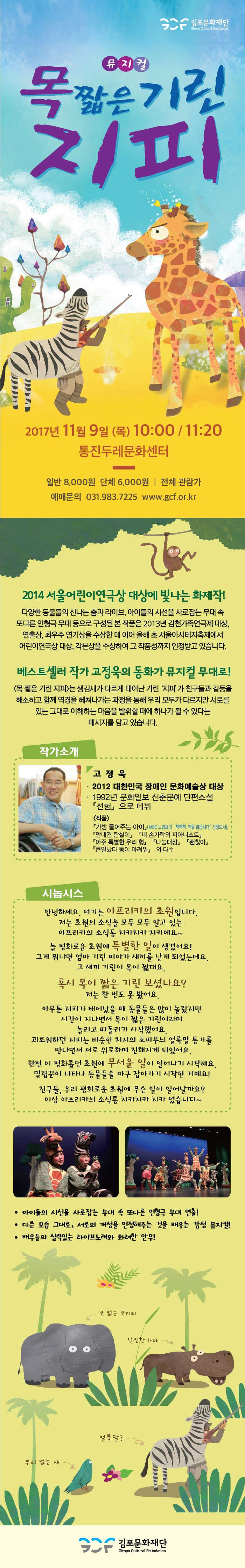 김포문화재단 뮤지컬 목 짧은 기린 지피 2017년 11월 9일(목) 10:00  / 11:20 통진두레문화센터 일반 8,000원 단체 6,000원 전체 관람가 예매문의 031-983-7225 www.gcf.or.kr 2014 서울어린이연극상 대상에 빛나는 화제작! 다양한 동물들의 신나는 춤과 라이브, 아이들의 시선을 사로잡는 무대 속 또다른 인형극 무대 등으로 구성된 본 작품은 2013년 김천가족연극제 대상, 연출상, 최우수 연기상을 수상한 데 이어 올해 초 서울아시테지축제에서 어린이연극상 대상, 각본상을 수상하여 그 작품성까지 인정받고 있습니다. 베스트셀러 작가 고정욱의 동화가 뮤지컬 무대로! 목 짧은 기린 지피는 생김새가 다르게 태어난 기린 지피가 친구들과 갈등을 해소하고 함께 역경을 헤쳐나가는 과정을 통해 우리 모두가 다르지만 서로를 있는 그대로 이해하는 마음을 발휘할때에 하나가 될 수 있다는 메시지를 담고있습니다. 작가소개 고정욱 2012 대한민국 장애인 문화예술상 대상 1992년 문화일보 신춘문예 단편소설 선험으로 데뷔 작품 가방 들어주는 아이 MBC 느낌표의 책책책 책을 읽읍시다! 선정도서 안내견 탄실이 네 손가락의 피아니스트 아주 특별한 우리 형 나눔대장 괜찮아 큰일났다 똥이 마려워 외 다수 시놉시스 안녕하세요 여기는 아프리카의 초원입니다. 저는 초원의 소식을 모두 모두 알고 있는 아프리카의 소식통 치카치카 치카에요~ 늘 평화로운 초원에 특별한 일이 생겼어요! 그게 뭐냐면 엄마기린 미야가 새끼를 낳게 되었는데요 그 새끼 기린이 목이 짧대요 혹시 목이 짧은 기린 보셨나요? 저는 한 번도 못 봤어요 아무튼 지피가 태어났을 때 동물들은 많이 놀랐지만 시간이 지나면서 목이 짧은 기린이라며 놀리고 따돌리기 시작했어요 괴로워하던 지피는 비슷한 처지의 호피무늬 얼룩말 통가를 만나면서 서로 위로하며 친해지게 되었어요 한편 이 평화롭던 초원에 무서운 일이 일어나기 시작해요 밀렵꾼이 나타나 동물들을 마구 잡아가기 시작한 거에요! 친구들 우리 평화로운 초원에 무슨일이 일어날까요? 이상 아프리카의 소식통 치카치카 치카였습니다~ 아이들의 시선을 사로잡는 무대 속 또 다른 인형극 무대 연출! 다른 모습 그대로, 서로의 개성을 인정해주는 것을 배우는 감성 뮤지컬! 배우들의 실력있는 라이브노래와 화려한 안무! 코 없는 코끼리 날씬한 하마 얼룩말? 부리 없는 새 김포문화재단