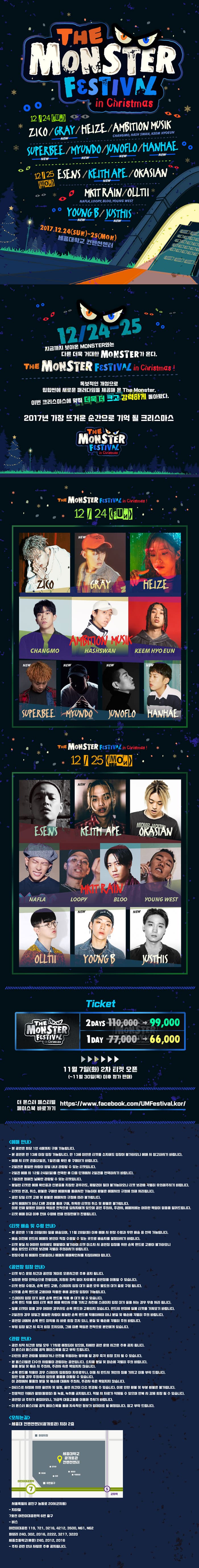 The Monster Festival in Christmas The Monster Festival in Christmas 12월 24일 SUN ZICO / GRAY / HEIZE / AMBITION MUSIK(CHANGMO, HASH, SWAN, KEEM HYOEUN) / SUPERBEE / MYUNDO / JUNOFLO / HANHAE 12월 25일 MON ESENS / KEITH APE / OKASIAN / MKIT RAIN(NAFLA, LOOPY, BLOO, YOUNG WEST) / OLLTII / yOUNG B / JUSTHIS 2017.12.24(SUN) - 25(MON) 세종대학교 컨벤션센터 12/24-25 지금까지 보아온 MONSTER와는 다른 더욱 거대한 MONSTER가 온다. THE MONSTER FESTIVAL in christmas! 독보적인 개성으로 힙합씬에 새로운 패러다임을 제공해 온 The Monster, 이번 크리스마스에 맞춰 더욱 더 크고 강력하게 돌아왔다. 2017년 가장 뜨거운 순간으로 기억 될 크리스마스 THE MONSTER FESTIVAL in christmas THE MONSTER FESTIVAL in christmas 12/24(SUN) ZICO / GRAY / HEIZE / AMBITION MUSIK(CHANGMO, HASH, SWAN, KEEM HYOEUN) / SUPERBEE / MYUNDO / JUNOFLO / HANHAE THE MONSTER FESTIVAL in christmas 12/25(MON) SENS / KEITH APE / OKASIAN / MKIT RAIN(NAFLA, LOOPY, BLOO, YOUNG WEST) / OLLTII / yOUNG B / JUSTHIS THE MONSTER FESTIVAL in christmas 2DAYS 110,000원에서 99,000원 1DAY 77,000원에서 66,000원 11월 7일(화) 2차 티켓 오픈 (~11월 30일(목) 이후 정가 판매) 더 몬스터 페스티벌 페이스북 바로가기 https://www.facebook.com/UMFestival.kor/ 예매 안내 - 본 공연은 회당 1인 4매까지 구매 가능합니다. - 본 공연은 만 13세 이상 입장 가능합니다. 만 13세 미만은 티켓을 소지해도 입장이 불가하오니 예매 시 참고하시기 바랍니다. - 예매 시 티켓 권종(2일권, 1일권)을 확인 후 구매하기 바랍니다. - 2일권은 동일한 사람이 양일 내내 관람할 수 있는 티켓입니다. - 2일권 예매 시 12월 24일(일)를 선택한 후 다음 단계에서 2일권을 선택하시기 바랍니다. - 1일권은 정해진 날짜만 관람할 수 있는 티켓입니다. - 분실한 티켓은 예매 확인증과 신분증을 지참한 경우라도, 재발권이 절대 불가능하오니 티켓 보관에 각별히 유의해주시기 바랍니다. - 티켓의 변경, 취소, 환불을 구매한 예매처를 통해서만 가능하며 환불은 예매처의 규정에 의해 처리됩니다. - 공연 당일 티켓 교환 및 환불은 예매처의 규정에 따라 불가합니다. - 공식 예매처가 아닌 다른 경로를 통해 구매, 취득한 티켓의 취소 및 환불은 불가합니다. 이로 인해 발생한 피해와 책임은 전적으로 당사자에게 있으며 공연 주최사, 주관사, 예매처에는 어떤한 책임이 없음을 알려드립니다. - 티켓 예매 마감 이후 잔여 수량에 한해 현장판매가 진행됩니다. 티켓 배송 및 수령 안내 - 본 공연은 11월 28일(화) 일괄 배송되며, 11월 28일(화) 이후 예매 시 현장 수령과 우편 배송 중 선택 가능합니다. - 배송 이전에 반드시 예매자 본인이 직접 수령할 수 있는 곳으로 배송지를 설정하시기 바랍니다. - 티켓 분실시 어떠한 사유에도 재발행이 불가하며 티켓 미소지 시 공연장 입장을 위한 손목 밴드로 교환이 불가하오니 배송 받으신 티켓은 보관에 각별히 주의하시기 바랍니다. - 현장 수령 시 예매자 신분증이나 예매처 예매확인서를 지참하셔야 합니다. 공연장 입장 안내 - 티켓 부스 운영 시간과 공연장 게이트 오픈시간은 추후 공지 됩니다. - 입장은 현장 수령과, 손목 밴드 교환, 스테이지 입장 대기 줄은 모두 별도의 대기 줄로 구성 됩니다. - 티켓을 손목 밴드로 교환하여 착용한 후에 공연장 입장이 가능합니다. - 스테이지 입장 대기 줄은 손목 밴드를 착용 후 대기 할 수 있습니다. 손목밴드 착용 없이 티켓 혹은 예매 확인서 만을 가지고 사전에 스테이지 입장 대기 줄을서는 경우 무효 처리 됩니다. - 실물 티켓이 없을 경우 어떤한 경우라도 손목 밴드와 교환되지 않습니다. 반드시 현장에 실물 티켓을 가져오기 바랍니다. - 2일권의 경우 양일간 동일한 사람이 동일한 손목 밴드를 착용하셔야 하니 분실 및 훼손에 각별히 주의 바랍니다. - 공연장 내에서 손목 밴드 미착용 시 바로 퇴장 조치 되니, 분실 및 훼손에 각별히 주의 바랍니다. - 부정 입장 발견 시 즉각 퇴장 조치되며, 그에 따른 책임은 전적으로 본인에게 있습니다. 관람 안내 - 공연 시작 시간은 양일 모두 17시로 예정되어 있으며, 자세한 공연 운영 시간은 추후 공지 됩니다. 더 몬스터 페스티벌 공식 페이스북을 참고 부탁드립니다. - 타인의 공연 과람을 방해하거나 안정을 위협하는 행위를 할 경우 즉각 퇴장 조치 될 수 있습니다. - 본 페스티벌은 다수의 사람들이 관람하는 공연입니다. 소지춤 분실 및 파손에 각별히 주의 바랍니다. 물품 분실 및 훼손 시 주최사, 주관사 측은 책임지지 않습니다. - 손목 밴드를 착용한 경우 스테이지 입퇴장이 자유로우나, 이동시 반드시 개인의 짐을 가지고 이동 부탁 드립니다. 짐만 있을 경우 주최측이 임의로 물품을 이동할 수 있습니다. 이 과정에서 물품의 분실 및 훼손에 대해서 주최사, 주관사 측은 책임지지 않습니다. - 아티스트 사정에 의한 출연자 및 일정, 출연 시간이 다소 변경될 수 있습니다. 이로 인한 환불 및 부분 환불은 불가합니다. -전문적인 카메라 촬영(동영상) 등 녹음, 녹취를 금지합니다. 적발 시 자료가 삭제될 수 있으며 반복 시 강제 퇴장 될 수 있습니다. - 공연장 내 주차가 혼잡하오니, 가급적 대중교통을 이용해 주시기 바랍니다. - 더 몬스터 페스티버 공식 페이스북을 통해 지속적인 정보가 업데이트 될 예정입니다. 참고 부탁드립니다. 오시는 길 - 세종대 컨벤션센터(광개토관) 지하 2층 서울특별시 광진구 능동로 209(군자동) - 지하철 7호선 어린이대공원역 6번 출구 - 버스 어린이대공원 119, 721, 3216, 4212, 3500, N61, N62 화양리 2400, 302, 2016, 2222, 3217, 3220 세종초등학교(후문) 240, 2012, 2016 - 주차 관련 안내 사항은 추후 공지됩니다.