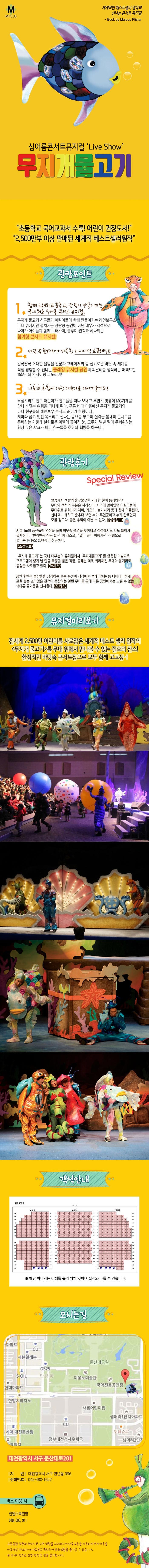 M PLUS 세계적인 베스트셀러 원작의 신나는 콘서트 뮤지컬 Book by Marcus Pister 싱어롱콘서트뮤지컬 Live Show 무지개물고기 초등학교 국어교과서 수록! 어린이 권장도서 2,500만부 이상 판매된 세계적 베스트셀러원작 관람포인트 1 함께노래하고 춤추고, 관객이 만들어가는 국내 최초 싱어롱 콘서트 뮤지컬! 무지개 물고기 친구들과 어린이들이 함게 만들어가는 레인보우쇼 무대 위에서만 펼쳐지는 관람형 공연이 아닌 배우가 객석으로 나아가 아이들과 함께 노래하며, 춤추며 관객과 하나되는 참여형 콘서트 뮤지컬! 2. 바닷 속 환타지가 가득한 다이나믹 쇼플레잉!! 알록달록 거대한 물방울 벌룬과 고래아저씨 등 신비로운 바닷 속 세계를 직접 경험할 수 신나는 플레잉 뮤지컬 공연의 피날레를 장식하는 퍼펙트한 15분간의 익사이팅 파노라마! 3 나눔과 화합에 대한 아름다운 이야기줄거리! 욕심꾸러기 친구 어린이가 친구들을 떠나 보내고 우연히 멋쟁이 MC가재를 만나 바닷속 여행을 떠나게 된다. 푸른 바다 마을에선 무지개 물고기와 바다 친구들의 레인보우 콘서트 준비가 한창이다. 저마다 곱고 멋진 목소리로 신나는 동요를 부르며 실력을 뽐내며 콘서트를 준비하는 가운데 날카로운 이빨에 찢어진 눈 모두가 벌벌 떨며 무서워하는 험상 궂은 샤크가 바다 친구들을 찾아와 훼방을 하는데.. 관람후기 Special Review 일곱가지 색깔의 울긋불긋한 거대한 천이 등장하면서 무대와 객석의 구분은 사라진다. 자리에 앉아있던 어린이들이 무대위로 뛰쳐나간 헤마 가오리 불가사리 등과 함께 어울린다. 신나고 노래하고 춤추다 보면 누가 주인공이고 누가 관객인지 모를 정도다. 좋은 추억이 아닐 수 없다. 중앙일보 지금 1m의 풍선들에 영상을 쏘며 바닷속 풍경을 빚어내고 객석에서도 파도 놀이가 펼쳐진다. 반짝반짝작은 별~이재즈로, 떴다 떴다 비행기~가 랩으로 불리는 등 동요 20여곡이 친근하다. 조선일보 무지개물고기는 국내 대부분의 유치원에서 무지개물고기를 활용한 미술교육 프로그램이 생겨 날 만큼 호평을 받은 작품 올해는 더욱 화려해진 무대와 볼거리로 동심을 사로잡고 있다. 뉴시스 공연 후 반부 물방울을 상징하는 벌룬 풍선이 객석에서 플레이하는 등 다이나믹하게 끝을 맺는 쇼타임은 관객이 동참하는 열린무대를 통해 다른 공연에서는 느낄 수 없는 색다른 즐거움을 선사한다. 포커스 뮤지컬미리보기  전세계 2,500만 어린이를 사로잡은 세계적 베스트 셀러 원작의 무지개물고기를 무대 위에서 만나볼 수 있는 절호의 찬스! 환상적인 바닷속 콘서트장으로 모두 함께 고고싱~! 객석안내 해당 이미지는 이해를 돕기위한 것이며 실제와 다를 수 있습니다. 오시는길 대전광역시 서구 둔산대로201 지번 대전광역시 서구 만년동 396 전화번호 042-480-1622 버스 이용 시 한밭수목원앞 818, 606, 911 교통혼잡상황과 주차시간 지연상황을 고려하시어 대중교통을 이용하시면 자가용을 이용하실 때보다 더 여유롭고 편안하게 문화생활을 즐기실 수 있습니다. 주차지연으로 인한 변경 및 환불 불가합니다.