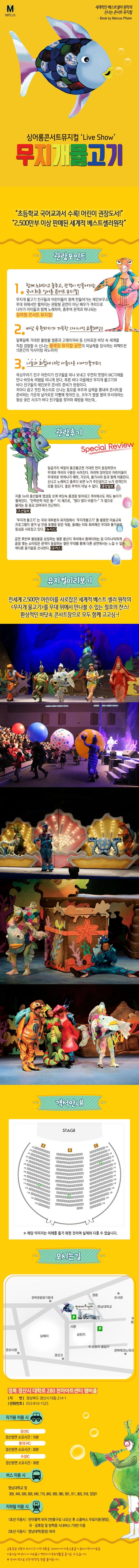 M PLUS 세계적인 베스트셀러 원작의 신나는 콘서트 뮤지컬 Book by Marcus Pister 싱어롱콘서트뮤지컬 Live Show 무지개물고기 초등학교 국어교과서 수록! 어린이 권장도서 2,500만부 이상 판매된 세계적 베스트셀러원작 관람포인트 1 함께노래하고 춤추고, 관객이 만들어가는 국내 최초 싱어롱 콘서트 뮤지컬! 무지개 물고기 친구들과 어린이들이 함게 만들어가는 레인보우쇼 무대 위에서만 펼쳐지는 관람형 공연이 아닌 배우가 객석으로 나아가 아이들과 함께 노래하며, 춤추며 관객과 하나되는 참여형 콘서트 뮤지컬! 2. 바닷 속 환타지가 가득한 다이나믹 쇼플레잉!! 알록달록 거대한 물방울 벌룬과 고래아저씨 등 신비로운 바닷 속 세계를 직접 경험할 수 신나는 플레잉 뮤지컬 공연의 피날레를 장식하는 퍼펙트한 15분간의 익사이팅 파노라마! 3 나눔과 화합에 대한 아름다운 이야기줄거리! 욕심꾸러기 친구 어린이가 친구들을 떠나 보내고 우연히 멋쟁이 MC가재를 만나 바닷속 여행을 떠나게 된다. 푸른 바다 마을에선 무지개 물고기와 바다 친구들의 레인보우 콘서트 준비가 한창이다. 저마다 곱고 멋진 목소리로 신나는 동요를 부르며 실력을 뽐내며 콘서트를 준비하는 가운데 날카로운 이빨에 찢어진 눈 모두가 벌벌 떨며 무서워하는 험상 궂은 샤크가 바다 친구들을 찾아와 훼방을 하는데.. 관람후기 Special Review 일곱가지 색깔의 울긋불긋한 거대한 천이 등장하면서 무대와 객석의 구분은 사라진다. 자리에 앉아있던 어린이들이 무대위로 뛰쳐나간 헤마 가오리 불가사리 등과 함께 어울린다. 신나고 노래하고 춤추다 보면 누가 주인공이고 누가 관객인지 모를 정도다. 좋은 추억이 아닐 수 없다. 중앙일보 지금 1m의 풍선들에 영상을 쏘며 바닷속 풍경을 빚어내고 객석에서도 파도 놀이가 펼쳐진다. 반짝반짝작은 별~이재즈로, 떴다 떴다 비행기~가 랩으로 불리는 등 동요 20여곡이 친근하다. 조선일보 무지개물고기는 국내 대부분의 유치원에서 무지개물고기를 활용한 미술교육 프로그램이 생겨 날 만큼 호평을 받은 작품 올해는 더욱 화려해진 무대와 볼거리로 동심을 사로잡고 있다. 뉴시스 공연 후 반부 물방울을 상징하는 벌룬 풍선이 객석에서 플레이하는 등 다이나믹하게 끝을 맺는 쇼타임은 관객이 동참하는 열린무대를 통해 다른 공연에서는 느낄 수 없는 색다른 즐거움을 선사한다. 포커스 뮤지컬미리보기  전세계 2,500만 어린이를 사로잡은 세계적 베스트 셀러 원작의 무지개물고기를 무대 위에서 만나볼 수 있는 절호의 찬스! 환상적인 바닷속 콘서트장으로 모두 함께 고고싱~! 객석안내 해당 이미지는 이해를 돕기위한 것이며 실제와 다를 수 있습니다. 오시는길 경북 경산시 대학로 280 천마아트센터 챔버홀 지번 경상북도 경산시 대동 214-1 전화번화 053-810-1525 자가용 이용 시 경산IC 경산방면 소요시간 15분 동대구IC 경산방면 소요시간 30분 수성IC 경산방면 소요시간 30분 버스 이용 시 영남대학교 앞 309 449 509 609 649 719 840 090 980 991 911 803 918 압량1 지하철 이용 시 1호선 이용시 반야월역 하차 2번출구로 나오신 후 스쿨버스 무료이용(평일) 국.공휴일 및 방학중 시내버스 719번 이용 2호선 이용시 영남대역(종점) 하차 교통혼잡 상황과 주차시간 지연 상황을 고려하시어 대중교통을 이용하시면 자가용을 이용하실 때 보다 더 여유롭고 편안하게 문화생활을 즐기실 수 있습니다. 주차지연으로 인한 변경 및 환불 불가합니다.