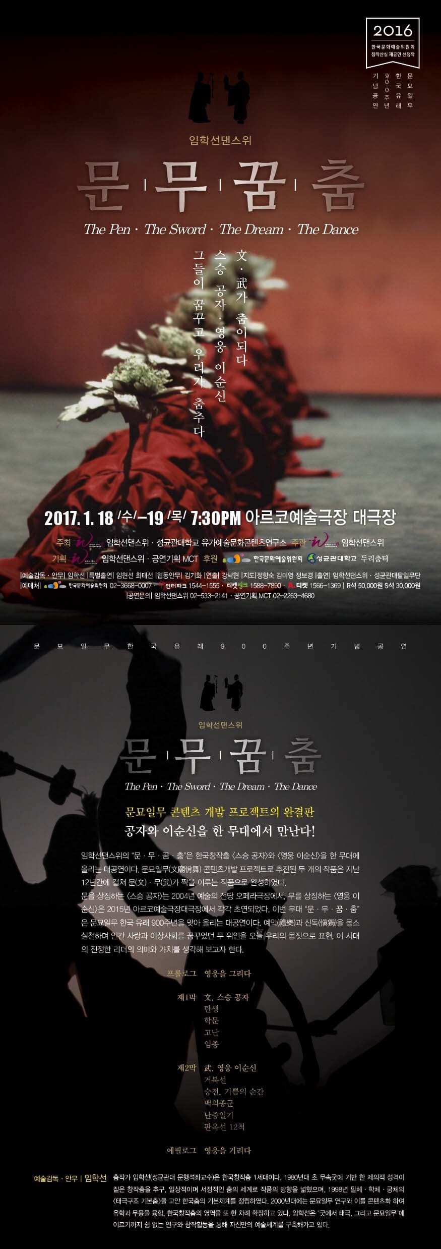 임학선댄스 위  문무꿈춤 문 무가 춤이되다 스승 공자 영웅 순신 그들이 꿈꾸고 우리가 춤추다 2017.1.18. 수 - 19 목 7:30PM 아루코예술듣장 대극장 주최 임학선댄스위 성균관대학교 유기예술문화콘텐츠 연구소 주관 임학선 댄스위 임학선댄스위 공연기획 MCT후원 한국문화예술위원회 성균관대두리춤터 임학선댄스위 문무꿈춤 문묘일무 콘텐트 개발 프로젝트의 완결판 공자와 이순신을 한 무대에서 만나다! 임학선댄스위의 문 무 꿈 춤은 한국창작춤 스승 공자와 영웅 이순신을 한 무대에 울리는 대공연이다. 문묘일무 콘텐츠가 개발 프로젝트로 추지된 두 개의 작품은 지난 12년간에 걸쳐 문 무 가 짝을 이루는 작품으로 완성하였다. 문을 상징하는 스승 공자 는 2004년 예술의 전당 오페라극장에서, 무를 상징하는 영웅 이순신은 2015년 아르코예술극장대극장에서 각각 초연되었다. 이번 무대 문무꿈춤 은 문묘일무 힌국 유래 900주년을 맞아 오리는 대공연이다. 예약 신독으 몸소 실천하며 인간 사랑사회를 꿈꾸었던 두 위인을 오늘 우리의 몸짓으로 표현, 이시대 의 진정한 리더의 의미와 가치를 생각해 보고자 한다.