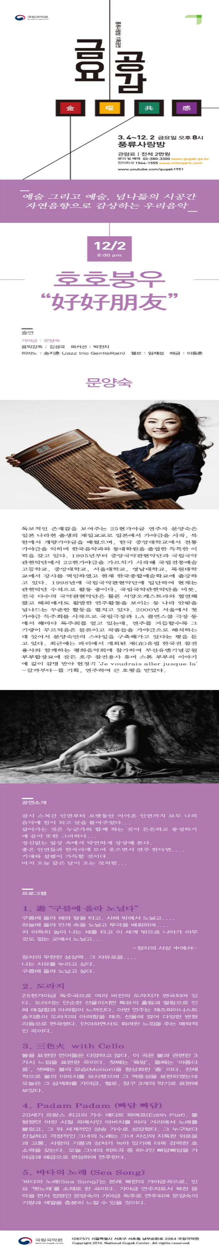 국립국악원 풍류사랑방 기획공연 금요공감 3.4~12.2 금요일 오후 8시 풍류사랑방 관람료 전석 2만원 문의 및 예매 02-580-3300 www.gugak.go.kr 인터파크 1544-1555 www.interpark.com www.youtube.com/gugak 1951 예술 그리고 예술 넘나듦의 시공간 자연음향으로 감상하는 우리음악 12.2 8:00pm 호호붕우 출연 가야금 문양숙 음악감독 김성국 퍼커션 박천지 피아노 송지훈 첼로 임재성 해금 이동훈 문양숙 독보적인 존재감을 보여주는 25현가야금 연주자 문양숙은 일본 나라현 출생의 재일교포로 일본에서 가야금을 시작. 북한에서 개량가야금을 배웠으며 한국 중앙대학교에서 전통 가야금을 익히며 한국음악과와 동대학원을 졸업한 독특한 이력을 갖고 있다. 1995년부터 중앙국악관현악단과 국립국악관현악단에서 22현가야금을 가르치기 시작해 국립전통예술고등학교 중앙대학교 서울대학교 영남대학교 목원대학교에서 강사를 역임하였고 현재 한국종합예술학교에 출강하고 있다. 1998년에 국립국악관현악단에 입단하여 현재는 관현악단 수석으로 활동 중이다. 국립국악관현악단을 비롯 전국 다수의 국악관현악단은 물론 서양오케스트라와 협연해 왔고 해외에서도 활발한 연주활동을 보이는 등 나라 안팎을 넘나드는 꾸준한 활동을 펼치고 있다. 2000년 서울에서 첫 가야금 독주회를 시작으로 국립극장과 LA 콜번스쿨 극장 등 에서 해마다 독주회를 열고 있는데 연주를 거듭할수록 그기량이 무르익음은 물론이고 작품들을 가야금으로 해석하는데 있어서 문양숙만의 스타일을 구축해가고 있다는 평을 듣고있다. 최근에는 파리에서 개최된 재 유럽 한국전 참전 용사와 함께하는 평화음악회에 참가하여 부산유엔기념공원 부부합장묘에 잠든 호주 참전용사 휴머 스톤 부부의 이야기에 깊이 감명 받아 헌정곡 Je voudrais aller jusque la 갈까부다를 기획 연주하여 큰 호평을 받았다. 공연소개 잠시 스쳐간 인연부터 오랫동안 이어온 인연까지 모두 나의 음악에 힘이 되고 살을 붙여주었다... 살아가는 것은 누군가와 함께 하는것이 든든하고 풍성하기에 음악 또한 그러하다... 정신없는 일상 속에서 막연하게 상상해 본다. 좋은 인연들과 한자리에 모여 웃으면서 연주 한다면.... 기대와 설렘이 가득할 것이다. 마치 오늘 같은 날이 오는 것처럼... 프로그램 1 구름에 올라 노닐다 구름에 올라 해와 달을 타고 사해 밖에서 노닐고.... 하늘에 올라 안개 속을 노닐고 무극을 배회하며.... 저 아득히 높이 나는 새를 타고 이 세계 밖으로 나아가 아무것도 없는 곳에서 노닐고.... 장자의 사상중에서 장자의 무한한 상상력 그 자유로움.... 나는 자유를 누리고 싶다. 구름에 올라 노닐고 싶다. 2 도라지 25현가야금 독주곡으로 여러 버전의 도라지가 편곡되고 있다. 도라지는 단순한 선율이지만 특유의 흘림과 떨림으로 인해 애절함과 아려함이 느껴진다. 이번 연주는 재즈피아니스트 송지훈이 도라지의 아려함을 재즈 선율에 얹어 다양한 변형리듬으로 편곡했다. 단아하면서도 화려한 느낌을 주는 매력적인 곡이다.3 with Cello 불을 표현한 언어들은 다양하고 많다. 이 곡은 불과 관련한 3가지 느낌을 표현한 곡이다. 첫째는 욕망 둘째는 아름다움 셋째는 불의 모습(Motion)을 형상화한 춤이다. 전체적으로 불의 이미지를 묘사했으며 그 역동성을 표현하였는데 오늘은 그 삼색화를 가야금 첼로 장구 3개의 악기로 표현해 보았다. 4.Padam Padam (빠담 빠담) 20세기 프랑스 최고의 가수 에디트 파에프(Edith Piaf) 불행했던 어린 시절 곡예사인 아버지를 따라 거리에소 노래를 불렀고 그 뒤 세계적인 샹송 가수로 성장했다. 그 누구보다 진실하고 격정적인 그녀의 노래는 그녀 자신의 지독한 외로움과 고통 사랑의 기쁨과 상처가 녹아 있기에 더욱 강력한 호소력을 갖는다. 오늘 그녀의 히트곡 중 하나인 빠담빠담을 가야금과 해금으로 편성하여 연주한다. 5 바다의 노래(Sea Song) 바다의 노래(Sea Song)는 본래 북한의 가야금곡으로 민요 뱃노래를 소재로 한 곡이다. 가야금 연주자로서 북한 음악을 먼저 접했던 문양숙의 가야금 독주로 연주되며 문양숙의 기량과 색깔을 충분히 느낄 수 있을 것이다. 국립국악원 06757 서울특별시 서초구 서초동 남부순환로 2364 국립국악원