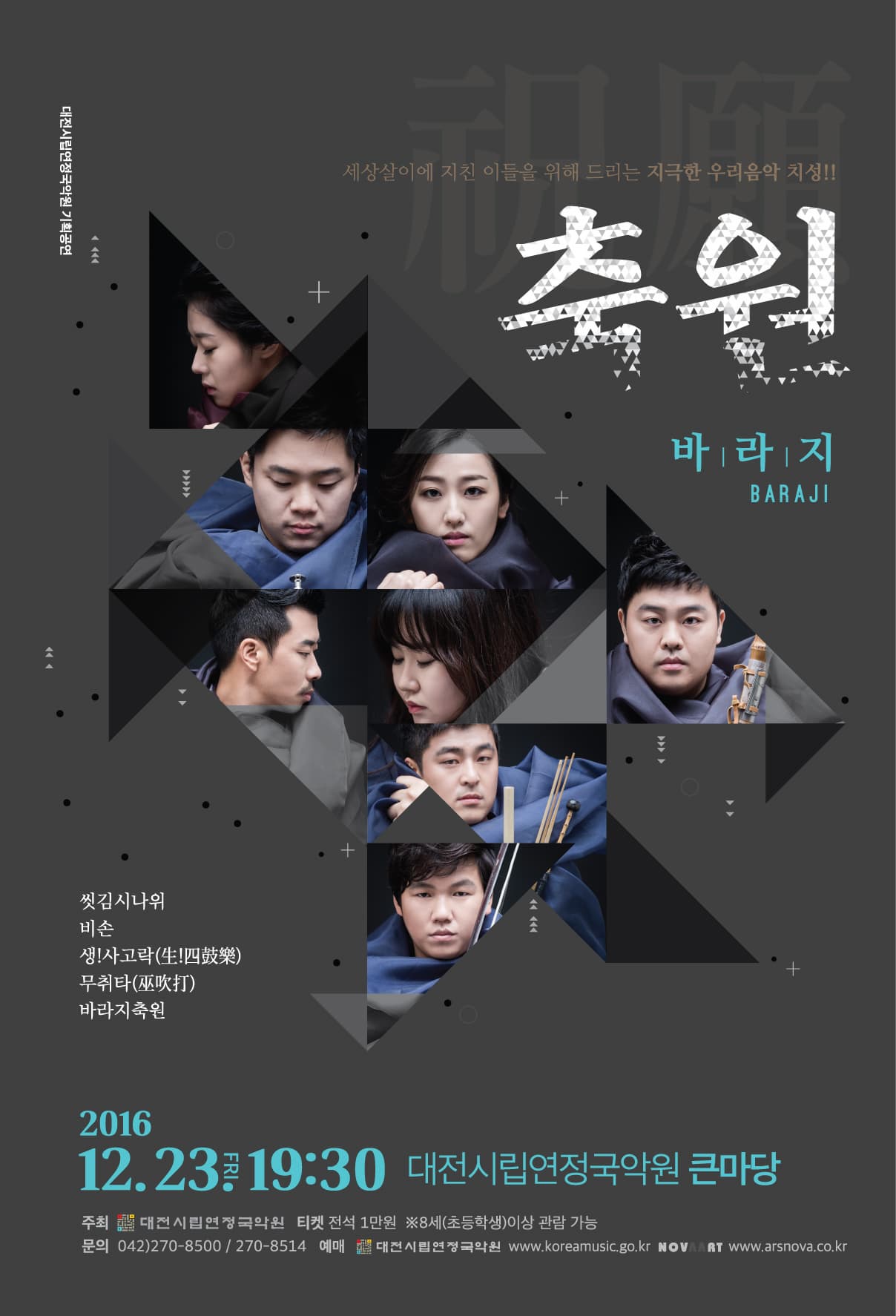 대전시립연정국악원 기획공연 세상살이에 지친 이들을 위해 드리는 지극한 우리음악 치성!! 축원 바라지 BARAJI 씻김시나위 비손 생!사고락 무취타 바라지축원 2016.12.23 FRI 19:30 대전시립연정국악원 큰마당 주최 대전시립연정국아원 티켓 전석 1만원 8세(초등학생)이상 관람 가능 문의 042-270-8500 /270-8514 대전시립연정국악원 www.koreamusic.go.kr KOVAART www.arsnova.co.kr 