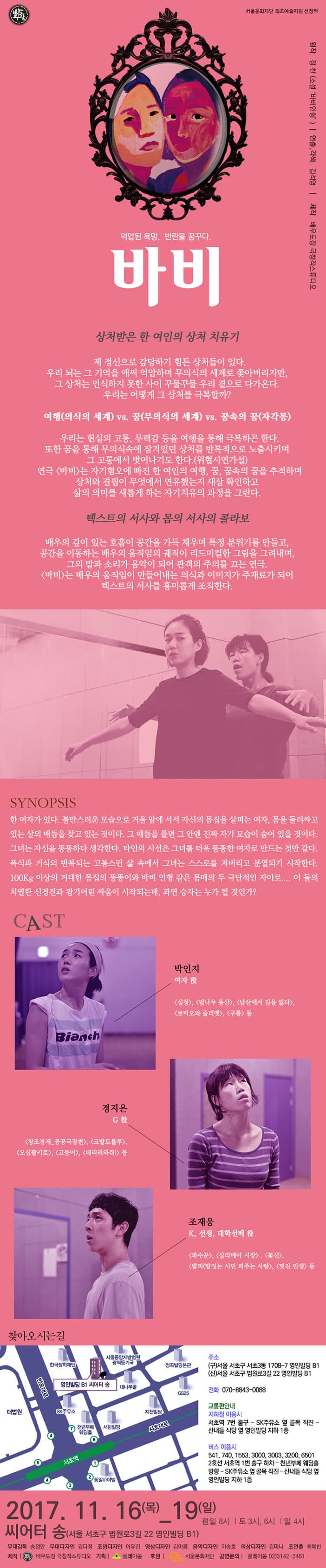배우도장 서울문화재단 최초예술지원 선정작 원작 정찬(소설 바비인형) 연출,각색 김석영 제작 배우도작 그창작스튜디오 억압된 욕망, 반란을 꿈꾸다. 바비 상첨받은 한 여인의 상처 치유기 제 정신으로 감당하기 힘든 상처들이 있다. 우리 뇌는 그 기억을 애써 억압하며 무의식의 세계로 쫓아버리지만, 그 상처는 인식하지 못한 사이 꾸물꾸물 우리 곁으로 다가온다. 우리는 어떻게 그 상처를 극복할까?여행(의식의 세계) vs. 꿈(무의식의 세계) vs. 꿈속의 꿈(자각몽) 우리는 현실의 고통, 무력감 등을 여행을 통해 극복하곤 한다. 또한 꿈을 통해 무의식속에 잠겨있던 상처를 반복적으로 노출시키며 그 고통에서 벗어나기도 한다.(위협시연가설) 연극 바비는 자기혐오에 빠진 한 여인의 여행, 꿈, 꿈속의 꿈을 추적하며 상처와 결핍이 무엇에서 연유했는지 새삼 확인하고 삶의 의미를 새롭게 하는 자기치유의 과정을 그린다. 텍스트의 서사와 몸의 서사의 콜라보 배우의 깊이 있는 호흡이 공간을 가득 채우며 특정 분위기를 만들고, 공간을 이동하는 배우의 움직임의 궤적이 리드미컬한 그림을 그려내며, 그의 말과 소리가 음악이 되어 관객의 주의를 끄는 연극. 바비는 배우의 움직임이 만들어내는 의식과 이미지가 주재로가 되어 텍스트의 서사를 흥미롭게 조직한다. SYNOPSIS 한 여자가 있다. 불만스러운 모습으로 거울 앞에 서서 자신의 몸집을 살피는 여자, 몸을 둘러싸고 있는 살의 매듭을 찾고 있는 것이다. 그 매듭을 풀면 그 안엔 진짜 자기 모습이 숨어 있을 것이다. 그녀는 자신을 뚱뚱하다 생각한다. 타인의 시선은 그녀를 더욱 뚱뚱한 여자로 만드는 것만 같다. 폭식과 거식의 반복되는 고통스런 삶 속에서 그녀는 스스로를 저버리고 분열되기 시작한다. 100kg 이상의 거대한 몸집의 뚱뚱이와 바비 인형 같은 몸매의 두 극단적인 자아로.... 이 둘의 치열한 신경전과 광기어린 싸움이 시작되는데, 과연 승자는 누가 될 것인가? CAST 여자 역에 박인지 출연작 심청, 벚나무 동산, 남산에서 길을 잃다, 로미오와 줄리엣, 구름 등 G 역에 경지은 출연작 창조경제 공공극장편, 코발트블루, 오십팔키로, 고등어, 데리러와줘! 등 K, 선생, 대학선배 역에 조재웅 출연작 파수꾼, 살라메아 시장, 꽃신, 밥퍼(밥짓는 시인 퍼주는 사랑, 멋진 인생 등 찾아오시는 길 영인빌딩 B1 씨어터 송 주소 (구) 서울 서초구 서초3동 1708-7 영인빌딩 B1 (신)서울 서초구 법원로3길 22 영인빌딩 B1 전화 070-8843-0088 교통편안내 지하철 이용시 서초역 7번 출구 - SK주유소 옆 골목 직진 - 산내들 식당 옆 영인빌딩 지하 1층 버스 이용시 541, 740, 1553, 3000, 3003, 3200, 6501 2호선 서초역 1번 출구 하차 - 천년부페 웨딩홀 방향 - SK주유소 옆 골목 직진-산내들 식당 옆 영인빌딩 지하 1층 2017.11.16(목) - 19(일) 평일 8시 | 토 3시, 6시 | 일 4시 씨어터 송(서울 서초구 법원로3길 22 영인빌딩 B1) 무대감독 송정안 무대디자인 김다정 조명디자인 이유진 영상디자인 김아름 음악디자인 이승호 의상디자인 김미나 조연출 최혜빈 제작 배우도작 극창작스튜디오 기획 플레이몽 후원 서울문화재단 공연문의 플레이몽 02-3142-2461 