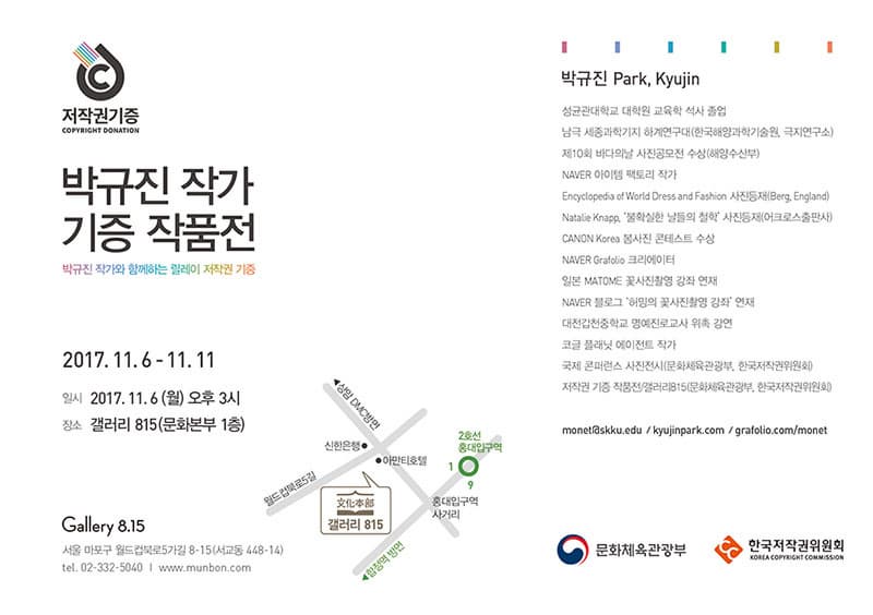박규진 사진 기증작품전 저작권기증 박규진 작가 기증 작품전 박규진 작가와 함께하는 릴레이 저작권 기증 2017.11.6-11.11 일시 2017.11.6(월) 오후3시 장소 갤러리 815(문화본부 1층) Gallery 8.15 서울 마포구 월드컵북로5가길 8-15(서교동 448-14) 전화 02-332-5040 www.munbon.com 박규진 Park, Kyujin 성균관대학교 대학원 교육학 석사 졸업 남극 세종과학기지 하계연구대(한국해양과학기술원, 극지연구소) 제10회 바다의 날 사진공모전 수상(해양수산부) NAVER 아이템 팩토리 작가 Encyclopedia of World Dress and Fashion 사진등재(Berg, England) Natalie Knapp, 불확실한 날들의 철학 사진등재(어크로스출판사) CANON Korea 봄사진 콘테스트 수상 NAVER Grafclio 크리에이터 일본 MATOME 꽃사진촬영 강좌 연재 NAVER 블로그 허밍의 꽃사진촬영 강좌 연재 대전갑천중학교 명예진로교사 위촉 강연 코글 플래닛 에이전트 작가 국제 콘퍼런스 사진전시(문화제육관광부, 한국저작권위원회) 저작권 기증 작품전 갤러리815(문화체육관광부, 한국저작권위원회) monet@skku.edu / kyujinpark.com / grafolio.com/monet 문화체육관광부 한국저작권위원회