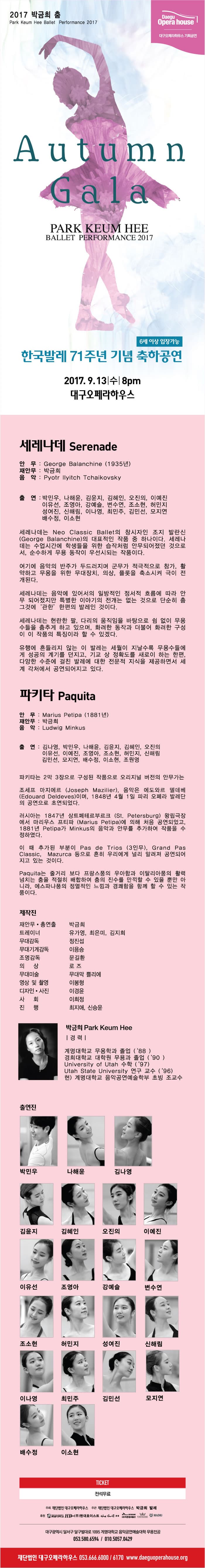 2017 박금희 춤 Daegu Opera house 대구오페라하우스 기획공연 Auttumn Gala PARK KEUM HEE BALLET PERFORMANCE 2017 6세 이상 입장가능 한국발레 71주년 기념 축하공연 2017.9.13 수 8pm 대구오페라하우스 세레나데 안무 George Balanchine(1935년) 재안무 박금희 음악 Pyotr IIyitch Tchaikovsky 출연 박민우 나해운 김윤지 김혜인 오진의 이예진 이유선 조영아 강예슬 변수연 조소현 허민지 성여진 신해림 이나영 최민주 김민선 모지연 배수정 이소현 세레나데는 Neo Classic Ballet의 창시자인 조지 발란시의 대표적인 작품 중 하나이다. 세레나데는 수업시간에 학생들을 위한 습작처럼 안무되어졌던 것으로서 순수하게 무용 동작이 우선시되는 작품이다. 여기에 음악의 반주가 두드러지며 군무가 적극적으로 참가, 활약하고 무용을 위한 무대장치, 의상, 플룻을 축소시켜 극이 전개된다. 세레나데는 음악에 있어서의 일방적인 정서적 흐름에 따라 안무 되어졌지만 특별한 이야기의 전개는 없는 것으로 단순히 춤 그것에 관한 한편의 발레인 것이다. 세레나데는 현란한 팔 다리의 움직임을 바탕으로 쉼 없이 무용수들을 춤추게 하고 있으며 화려한 동작과 더불어 화려한 구성이 이 작품의 특징이라 할 수 있겠다. 유행에 흔들리지 않는 이 발레는 세월이 지날수록 무용구들에게 성공의 계기를 던지고 기교 상 정확도를 새로이 하는 한편 다양한 수준에 걸친 발레에 대한 전문적 지식을 제공하면서 세계 각처에서 공연되어지고 있다. 파키타 안무 Marius Petipa(1881년) 재안무 박금희 음악 Ludwig Minkus 출연 김나영 박민우 나해윤 김윤지 김혜인 오진의 이유선 이예진 조영아 조소현 허민지 신해림 김민선 모지연 배수정 이소현 조원영 파키타는 2막 3장으로 구성된 작품으로 오리지널 버전의 안무가는 조셰프 마지에르, 음악은 에도와르 델데베이며 1848년 4월 1일 오페라 발레단의 공연으로 초연되었다. 러시아는 1847년 상트페테르부르크 왕립극장에서 마리우스 프티파에 의해 처음공연되었고 1881년 Petipa가 Minkus의 음악과 안무를 추가하여 작품을 수정하였다. 이 때 추가된 부분이 Pas de Trios(3안무) Grand Pas Classic Mazurca등으로 흔히 우리에게 널리 알려져 공연되어 지고 있는 것이다. Paquita는 줄거리 보다 프랑스풍의 우아함과 이탈리아풍의 활력넘치는 춤을 적절히 배합하여 춤의 진술르 만끽할 수 있을 뿐만 아니라 에스파냐풍의 정열적인 느낌과 경쾌함을 함께 할 수 있는 작품이다. 제작진 재안무. 총연출 박금희 트레이너 유가영 최은미 김지희 무대감독 정진섭 무대기계감독 이용승 조명감독 문길환 의상 로즈 무대미술 무대막 쁠리에 영상 및 촬영 이봉형 디자인.사진 이경윤 사회 이희정 진행 최지애.신승윤 박금희 경력 계명대학교 무용학과 졸업(88) 경희대힉교 대학원 무용과 졸업(90) University of Utah 수학(97) Utak State Uniersity 연구 교수(96) 현) 계명대학교 음악공연예술학부 초빙 조교수 출연진 박민우 나해윤 김나영 김윤지 김혜인 오진의 이예진 이유선 조영아 강예슬 변수연 조소현 허민지 성여진 신해림 이나영 최민주 김민선 모지연 배수정 이소현 TICKET 전석무료 주최 재단법인 대구오페라하우스 주관 재단법인 대구오페라하우스 박금희발레 후원 계명대학교 (주)현대호이스트 the Grill 본점 (주)바른정보통신 PARADISS MADIU 대구광역시 달서구 달구벌대로 1095 계명대학교 음악공연예술대학 무용전공 053-580-6594/010-5057-0429 재단법인 대구오페라하우스 053-666-6000 / 6170 www.daeguoperahouse.org