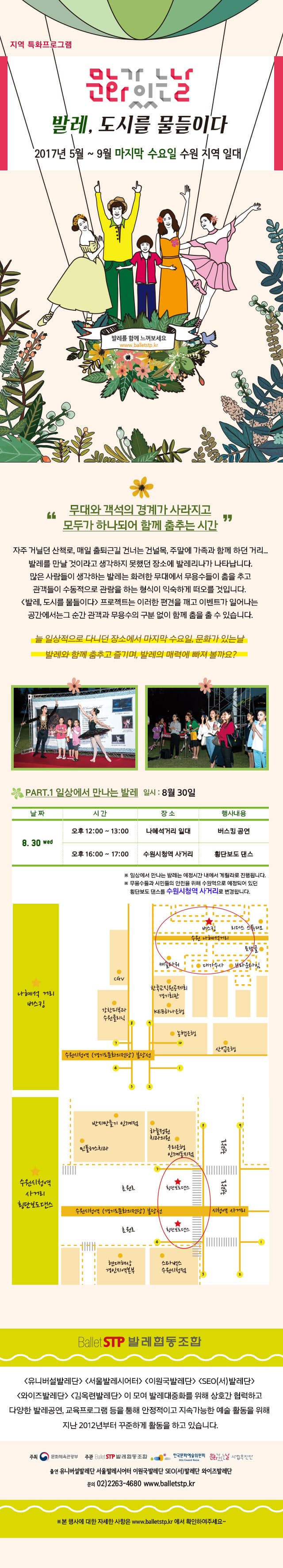 지역 특화프로그램 문화가 있는 날 발레, 도시를 물들이다 2017년 5월 ~ 9월 마지막 수요일 수원 지역 일대 발레를 함께 느껴보세요 www.balletstp.kr 무대와 객석의 경계가 사라지고 모두가 하나되어 함께 춤추는 시간  발레, 도시를 물들이다 는 크게 두 가지 컨셉으로 나누어집니다. 공원에서 만나는 발레와 일상에서 만나는 발레로 나누어 이벤트를 진행합니다. 자주 거닐던 산책로, 출퇴근길 매일 건너는 건널목, 주말에 가족과 함께 하던 거리... 발레를 만날 것이라고 생각하지 못했던 장소에 발레리나가 나타납니다. 많은 사람들이  생각하는 발레는 화려한 무대 위에서 발레리나가 춤을 추고 객석에서 관객들이 관람한느 수동적인 형식이 자연스럽게 떠오를 것입니다. 하지만 프로젝트 발레, 도시를 물들이다 는 이러한 틀을 깨고 이벤트가 일어나는 그순간, 무대와 객서의 구분 없이 발리리나와 관객들은 함께 춤을 출 수 있습니다. 일상적으로 다니던 장소에서 매달 마지막 수요일, 문화가 있는 날 발레와 춤추고 즐기며, 발레의 매력에 빠져 볼까요? PART.1 공원에서 만나는 발레 일시 : 5월31일 / 7월 26일 집 앞 공원으로 산책하러 나오면 즐길 수 있는 발레. 다양하게 발레를 체험해보고 사진을 찍으며, 발레요정과 함께 다섯 가지 미션을 모두 완료 하면 기념품을 받을 수 있는 스탬프 투어, 누구든 쉽게 따라 할 수 있는 발레 체조 배워보기와 발레공연 감상까지!!! 시간 PM 6:00~7:00 행사내용 발레요정과 함께 하는 스탬프 투어 시간 PM 7:00~8:00 행사내용 함께 배워보는 발레체조 시간 PM 8:00~9:30 행사내용 해설과 함께 하는 발레감상 광교호수공원, 만석공원 제2야외음악당 스탬프 투어는 사전신청 할 수 있습니다!! www.balletstp.kr 홈페이지에서 커뮤니티-자유게시판-비공개로 이름 / 연락처 / e-mail / 참가 인원 등을 기입 많이 많이 참여해주세요~~ PART.2 일상에서 만나는 발레 일시 : 9월 27일 날짜 8.30 wed  시간 오후 12:00 ~13:00 장소 나혜석거리 일대 행사내용 버스킹 공연 시간 오후 16:00 ~17:00 장소 수원역 행사내용 횡단보도 댄스 ※ 일상에서 만나느 발레는 예정시간 내에서 게릴라로 진행됩니다. 나혜석 거리 버스킹 수원역 횡단보도댄스 BalletSTP발레협동조합 유니버설발레단, 서울발레시어터, 이원국발레단, SEO(서)발레단, 와이즈발레단, 김옥련발레단 이 모여 발레대중화를 위해 상호간 협력하고 다양한 발레공연, 교육프로그램 등을 통해 안정적이고 지속가능한 예술 활동을 위해 지난 2012년부터 꾸준하게 활동을 하고 있습니다. 주최 문화체육관광부 주관 발레STP협동조합, 한국문화예술위원회, 문화가있는날 사업추진단 출연 유니버설발레단, 서울발레시어터, 이원국발레단, SEO(서)발레단, 와이즈발레단 문의 02-2263-4680 www.balletstp.kr ※ 본 행사에 대한 자세한 사항은 www.balletstp.kr 에서 확인하여주세요~