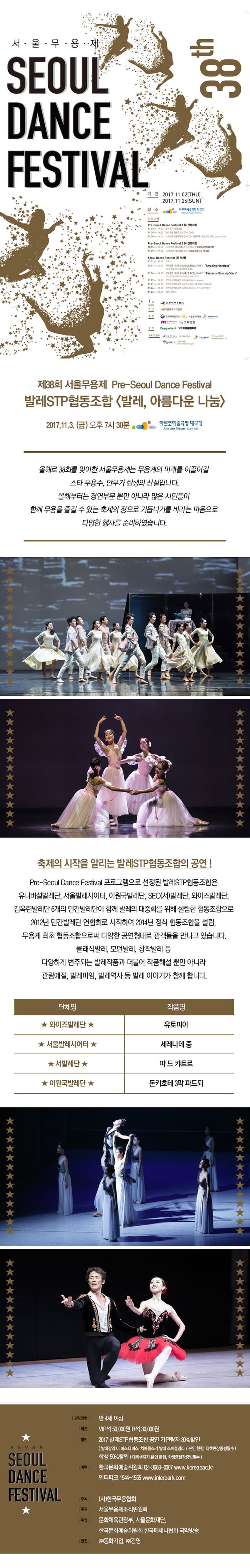 제38회 서울무용제 SEOUL DANCE FESTIVAL 38th 기간 2017.11.02(THU) - 2017.11.26(SUN) 장소 아르코예술극장 대극장 프로그램 안내 주최 한국무용협회 주관 서울무용제조직위원회 후원 문화체육관광부 서울문화재단 한국문화예술위원회 한국메세나협회 국악방송 예약 및 문의 한국무용협회 02-744-8066 한국문화예술위원회 02-3668-0007 인터파크 1544-1555 제38회 서울무용제 Pre-Seoul Dance Festival 발레STP협동조합 발레, 아름다운 나눔 2017.11.3(금) 오후 7시 30분 아르코예술극장 대극장 올해로 38회를 맞이한 서울무용제는 무용계의 미래를 이끌어갈 스타 무용수, 안무가 탄생의 산실입니다. 올해부터는 경연부문 뿐만 아니라 많은 시민들이 함께 무용을 즐길 수 있는 축제의 장으로 거듭나기를 바라는 마음으로 다양한 행사를 준비하였습니다. 축제의 시작을 알리는 발레STP협동조합의 공연! Pre-Seoul Dance Festival 프로그램으로 선정된 발레STP협동조합은 유니버설발레단, 서울발레시어터, 이원국발레단, SEO(서)발레단, 와이즈발레단, 김옥련발레단 6개의 민간발레단이 함께 발레의 대중화를 위해 설립한 협동조합으로 2012년 민간발레단 연합회로 시작하여 2014년 정식 협동조합을 설립, 무용계 최초 협동조합으로써 다양한 공연형태로 관객들을 만나고 있습니다. 클래식발레, 모던발레, 창작발레 등 다양하게 변주되는 발레작품과 더불어 작품해설 뿐만 아니라 관람예절, 발레마임, 발레역사 등 발레 이야기가 함께 합니다. 단체명 와이즈 발레단 작품명 유토피아 단체명 서울발레시어터 작품명 세레나데 중 단체명 서발레단 작품명 파 드 캬트르 단체명 이원국발레단 작품명 돈키호테 3막 파드되 서울무용제 SEOUL DANCE FESTIVAL 관람연령 만4세 이상 티켓 VIP석 50,000원 R석 30,000원 할인 2017 발레STP협동조합 공연 기관람자 30%할인 (발레갈라 더 마스터피스, 차이콥스키 발레 스페셜갈라 / 본인 한함, 티켓현장증빙필수) 학생 50%할인(대학생까지 본인 한함, 학생증현장증빙필수) 예매 한국문화예술위원회 02-3668-0007 www.koreapac.kr 인터파크 1544-1555 www.interpark.com 주최(사)한국무용협회 주관 서울무용제조직위원회 후원 문화체육관광부, 서울문화재단, 한국문화예술위원회 한국메세나협회 국악방송 협찬 (주)동화기업, (주)건영