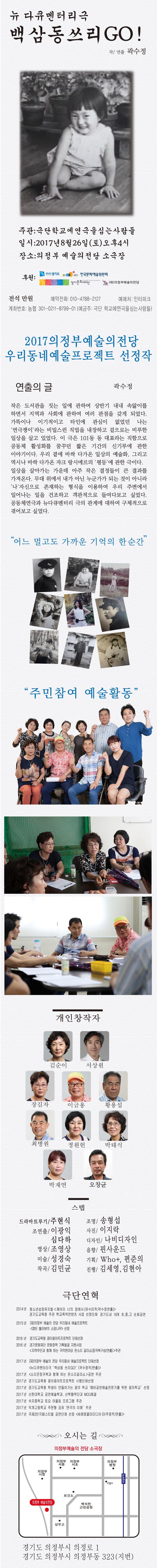 뉴 다큐멘터리극 백삼동쓰리GO! 작/연출 곽수정 주관 극단학교에연극을심는사람들 일시 2017년 8월 26일 토 오후4시 장소 의정부예술의전당 소극장 후원 세계속의 경기도 한국문화예술위원회 경기문화재단 (재)의정부예술의전당 전석 만원 예약전화 010-4788-2127 예매처 인터파크 계좌번호 농협 301-0211-8799-01(예금주 극단 학교에연극을심는사람들) 2017 의정부예술의전당 우리동네예술프로젝트 선정작 연출의 글 곽수정 작은 도서관을 짓는 일에 관하여 상반기 내내 속앓이를 하면서 지역과 사회에 관하여 여러 관점을 갖게 되었다. 가뜩이나 이기적이고 타인에 관심이 없었던 나는 연극쟁이라는 비밀스런 직업을 내장하고  겉으로는 비루한 일상을 살고 있었다. 이 극은 101동 동 대표라는 직함으로 공동체 활성화를 꿈꾸던 짧은 기간의 신기루에 관한 이야기이다. 우리 곁에 바싹 다가온 일상의 예술화 그리고 역시나 바싹 다가온 쟈크 랑시에르의 평등에 관한 극이다. 일상을 살아가는 가운데 아주 작은 결정들이 큰 결과를 가져온다. 무대 위에서 내가 아닌 누군가가 되는 것이 아니라 일어나는 일을 건조하고 객관적으로 들여다보고 싶었다. 공동체연극과 뉴다큐멘터리 극의 관계에 대하여 구체적으로 겪어보고 싶었다. 어느 멀고도 가까운 기억의 한순간 주민참여 예술활동 개인창작자 김순이 서상원 장길자 이금용 황용섭 최병원 정원헌 박태식 박재연 오창균 스텝 드라마트루기 / 주현식 조명 / 송형섭 조연출 / 이광익 심다하 사진 / 이지락 디자인 / 나비디자인 영상 / 조영상 음향 / 핀사운드 미술 / 성경숙 기획 / Who플러스 편준의 작곡 / 김민균 진행 / 김세영, 김현아 극단연혁 2014년 청소년성장뮤지컬 깨어라 너의 잠에서(유수미작/곽수정연출) 경기도교육청 주관 학교폭력컨텐츠 사업 선정단체 경기도내 16개 초 중 고 순회공연 2015년 (재)의정부예술의전당 우리동네 예술프로젝트 캡틴 불러봐의 소망나무 선정 2016년 경기도교육청 꿈이음아트프로젝트 단체선정 2016년 경기문화재단 문화정책 기획발굴 지원사업 (지역주민과 함께하는 국악한마당 판소리 갈라쇼(장귀복구성/연출) 주관 2017년 (재)의정부예술의전당 우리동네 예술프로젝트 단체선정 뉴다큐멘터리극 백삼동 쓰리GO!(곽수정작/연출) 2017년 소리꾼장귀복과 함께하는 판소리갈라쇼 공연 주관 2017년 경기도교육청 꿈이음아트프로젝트 시행단체선정 2017년 경기도교육청 학생이 만들어가는 꿈의 학교 예비공연예술전문가를 위한 꿈의학교 선정 2017년 신한대학교 공연예술학과 신학협력단과 MOU체결 2017년 숙지중학교 토요 어울림 프로그램 주관 2017년 덕계고등학교 주문형 강좌 연극의 이해 주관 2017년 국제2인극페스티벌 공연단체 선정 세례명클라미디아(이주영 작 / 연출)  오시는 길 의정부예술의 전당 소극장 경기도 의정부시 의정로 1 경기도 의정부시 의정부동 323(지번)