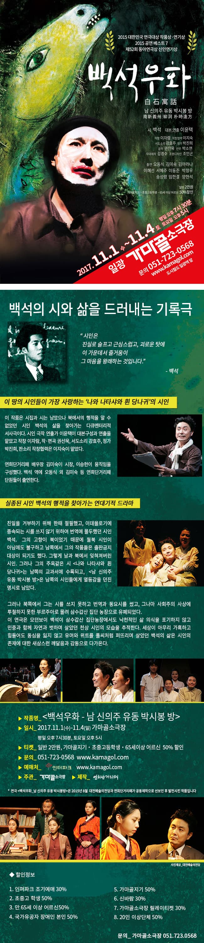 2015 대한민국 연극대상  작품상.연기상 2015 공연베스트 7 제52회 동아연극상 신인연기상 백석우화 白石寓話 남 신의주 유동 박시봉 방 南 新義州 柳洞 朴時逢 方 시 백석 대본,연출 이윤택 작창 이자람 작장협력 이지숙 서도소리 강효주 정가 박진희 음악 권선옥 안무 박소연 무대제작 김경수 조명디자인 조인곤 출연 오동식 김미숙 김아라나 이혜선 서혜주 이동준 박정우 송성령 임한결 양현석 일반 2만원 가마골지기.초중고등학생.65세 이상 어르신 50% 할인 2017.11.1 수 ~ 11.4 토 평일 오후 7시 30분 토요일 오후 5시 일광 가마골 소극장 문의 051-723-0568 www.kamagol.com 도시철도 일광역 앞 백석의 시와 삶을 드러내는 기록극 시인은 진실로 슬프고 근심스럽고, 괴로운 탓에 이 가운데서 즐거움이 그 마음을 왕래하는 것입니다. - 백석 이 땅의 시인들이 가장 사랑하는 나와 나타샤와 흰 당나귀의 시인 이 작품은 시집과 시는 남았으나 북에서의 행적을 알 수 없었던 시인 백석의 삶을 찾아가는 다큐멘터리적 서시극이다. 시인 극작 연출가 이윤택이 대본구성과 연출을 맡았고 작창 이자람, 작.편곡 권선욱, 서도소리 강효주, 정가 박진희, 판소리 작창협력은 이지숙이 맡았다. 연희단거리패 배우장 김미숙이 시창, 이승헌이 움직임을 구성했다. 백석 역에 오동식 외 김미숙 등 연희단거리패단원들이 출연한다. 실정된 시인 백석의 행적을 찾아가는 연대기적 드라마 친일을 거부하기 위해 한때 절필했고, 이데올로기에 종속되는 시를 쓰지 않기 위하여 번역에 몰두했던 시인 백석. 그의 고향이 북이었기 때문에 월북 시인이 아님에도 불구하고 남쪽에서의 그의 작품들은 출판금지 대상이 되기도 했다. 그렇게 남과 북에서 잊혀져버린 시인. 그러나 그의 주옥같은 시 나와 나타샤와 흰 당나귀는 남쪽의 교과서에 수록되고, 남 신의주 유동 박시봉 방 은 남쪽의 시인들에게 열등감을 던진 명시로 남았다. 그러나 북쪽에서 그는 시를 쓰지 못하고 번역과 동요시를 썼고, 그나마 사회주의 사사에 투철하지 못한 부르주아로 몰려 삼수갑산 집단 농장으로 유폐되었다. 이 연극은 모던보이 백석이 삼수갑산 집단농장에서도 낙천적인 삶 의식을 포기하지 않고 민중과 함께 자연과 벗하며 살았던 천상 시인의 모습을 추적한다. 세상이 아무리 가혹하고 힘들어도 동심을 잃지 않고 유머와 위트를 풀씨처럼 퍼뜨리며 살았던 백석의 삶은 시인의 존재에 대한 새삼스런 깨달음과 감동으로 다가온다. 작품명_ 백석우화 - 남 신의주 유동 박시봉 방 일시_2017.11.1(수) - 11.4(일) 가마골소극장 평일 오후 7시 30분, 토요일 오후 5시 티켓_ 일반 2만원, 가마골지기. 초중고등학생.65세이상 어르신 50% 할인 문의_ 051-723-0568 www.kamagol.com 예매처_인터파크 www.kamagol.com 주관_ 가마골소극장 제작_연희단거리패 * 연극 백석우화_ 남 신의주 유동 박시봉 방 은 2015년 8월 대전예술의전당과 연희단거리패가 공동제작으로 선보인 후  발전시키 작품입니다. 할인정보 1. 인터파크 조기예매 30% 2. 초중고 학생 50% 3. 만 65세 이상 어르신 50% 4. 국가유공자 장애인 본인 50% 5. 가마골지기 50% 6. 신바람 30% 7. 가마골소극장 릴레이티켓 30% 8. 20인 이상단체 50% 문의_가마골소극장 051-723-0568