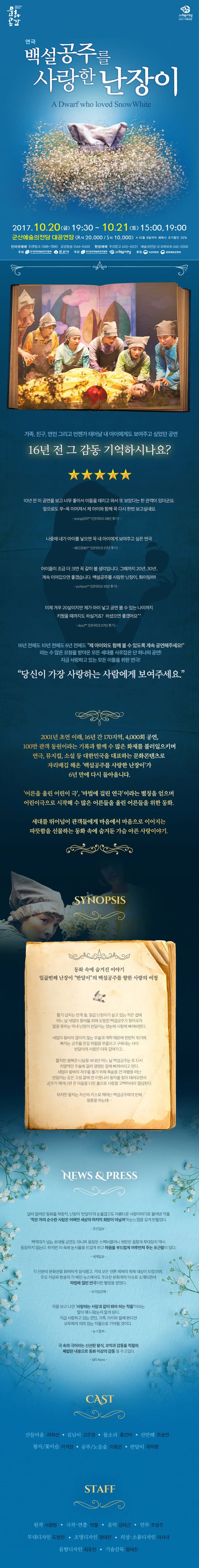 방방곡곡 문화공감 군산예술의전당 2017 기획공연 연극 백설공주를 사랑한 난장이 2017.10.20(금) 19:30 ~ 10.21(토) 15:00, 19:00 군산예술의전당 대공연장(R석 20,000원 / S석 10,000원) 10월 9일까지 예매시 조기할인 20% 인터넷예매 티켓링크 1588-7890 금강방송 1544-5400 현장예매 우리문고 445-0031 예술의전당 내 모짜르트 442-2500 주최 한국문화예술회관연합회 군산시 주관 한국문화예술회관연합회 군산예술의전당 후원 복권위원회 문화체육관광부 가족,친구,연인 그리고 언젠가 태어날 내 아이에게도 보여주고 싶었던공연 16년 전 그 감동 기억하시나요? 10년 전 이 공연을 보고 너무 좋아서 아들을 데리고 와서 또 보았다는 한 관객이 있더군요 앞으로도 쭈~욱 이어져서 제 아이와 함께 꼭 다시 한번 보고싶네요 young2011**(인터파크 08년 후기) 나중에 내가 아이를 낳으면 꼭 내 아이에게 보여주고 싶은 연극 BEZZE80**(인터파크 07년 후기) 아이들이 조금 더 크면 꼭 같이 볼 생각입니다. 그때까지 20년..30년.. 계속 이어갔으면 좋겠습니다.백설공주를 사랑한 난장이,화이팅!!!!! yunkyun**(인터파크 10년 후기) 이제 겨우 20살이지만 제가 아이 낳고 공연볼 수 있는 나이까지 키웠을 때까지도 하실거죠? 하셨으묜 좋겠어요 skyul**(인터파크 07년 후기) 16년전에도 10년 전에도 6년 전에도 제 아이와도 함께 볼 수 있도록 계속 공연해주세요! 라는 수 많은 요청을 받아온 모든 세대를 사로잡은 단 하나의 공연! 지금 사랑하고 있는 모든 이들을 위한 연극! 당신이 가장 사랑하는 사람에게 보여주세요. 2001년 초연 이래, 16년 간 170지역,4,000회 공연 100만 관객 동원이라는 기록과 함께 수 많은 화제를 불러일으키며 연극,뮤지컬,소설 등 대한민국을 대표하는 몬화콘텐츠로 자리매김 해온 백설공주를 사랑한 난장이가 6년 만에 다시 돌아옵니다. 어른을 울린 어린이 극,마법에 걸린 연극이라는 별칭을 얻으며 어린이극으로 시작해 수많은 어른들을 울린 어른들을 위한 동화. 세대를 뛰어넘어 관객들에게 마음에서 마음으로 이어지는 따뜻함을 선물하는 동화 속에 숨겨둔 가슴 아픈 사랑이야기. SYNOPSIS 동화 속에 숨겨진 이야기 일곱번째 난장이 반달이의 백설공주를 향한 사랑의 여정 활기 넘치는 안개 숲 일곱 난장이가 살고 있는 작은 집에 어느 날 새엄마 왕비를 피해 도망친 백설공주가 찾아오자 말을 못하는 막내 난장이 반달이는 첫눈에 사랑에 빠져버린다. 새엄마 왕비의 끊이지않는 주술과 계략때문에 번번히 위기에 빠지는 공주를 온갖 위험을 무릅쓰고 구해내는 사이 반달이의 사랑은 더욱 깊어가고... 짧지만 행복한 나날을 보내던 어느 날 백설공주는 또 다시 치명적인 주술에 걸려 영원한 잠에 빠져버리고 만다. 새엄마 왕비의 저주를 풀기 위해 목숨을 건 여행을 떠난 반달이는 갖은 고생 끝에 먼 이웃나라 왕자를 찾아 데려오면서 공주가 깨어나면 온 마음을 다한 춤으로 사랑을 고백하리라 결심한다. 하지만 왕자는 자신의 키스로 깨어난 백설공주에게 반해 청혼을 하는데... NEWS 앤 PRESS 널리 알려진 동화를 재창작, 난장이 반달이의 눈물겹고도 아름다운 사랑이야기로 풀어낸 작품 작은 자의 순수한 사랑은 어쩌면 세상의 마지막 희망이 아닐까 하는 느낌을 갖게 만들었다 조선일보 백억대가 넘는 초대형 공연도 아니며 웅장한 스펙터클이나 현란한 음향과 무대장치 역시 등장하지 않는다. 하지만 이 속에는 눈시울을 뜨겁게 하고 마음을 부드럽게 어루만져 주는 포근함이 있다. 세계일보 각 신문의 문화면을 화려하게 장식했고 거의 모든 언론 매체의 취재 대상이 되었으며 주요 지상파 방송의 각 메인 뉴스에서도 주요한 문화계의 이슈로 소개되면서 마법에 걸린 연극이란 별칭을 얻었다. 프라임경제 극을 보고 나면 사랑하는 사람과 같이 봐야 하는 작품이라는 말이 왜 나왔는지 알게 된다. 지금 사랑하고 있는 연인, 가족, 아이와 함께 본다면 모두에게 의미있는 작품으로 기억될 것이다. 뉴스컬쳐 극 속의 극이라는 신선한 형식, 코믹과 감동을 적절히 배합한 내용으로 동화 이상의 감동을 주고있다. SBS News CAST 산들마음 라희선 길님이 고은경 물소리 홍인아 산만해 조승연 왕자/꽃이슬 이석현 공주/노을숲 이종은 반달이 최미령 STAFF 원작 서광현 극작.연출 박툴 음악 김태근 안무 조성주 무대디자인 도현진 조명디자인 정태진 의상.소품디자인 이시내 음향디자인 최유진 기술감독 정태진