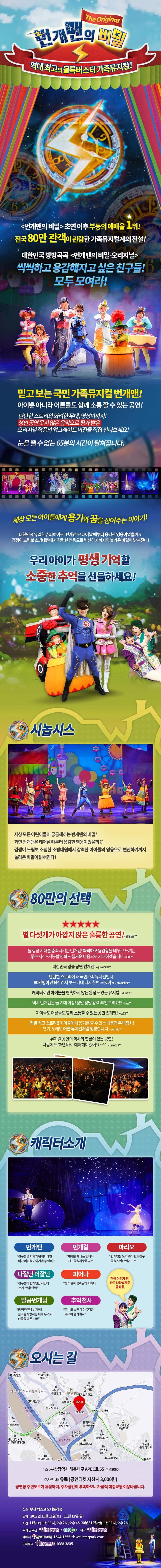 번개맨의 비밀 The Original 역대최고의 블록버스터터 가족뮤지컬! 번개맨의 비밀 초연 이후 부동의 예매율 1위! 전국 80만 관객이 관람한 가족뮤지컬계의 전설! 대한민국 방방곡곡 번개민의 비밀 오리지널 씩씩하고 용감해지고 싶은 친구들! 모두 모여라! 믿고 보는 국민 가족뮤지컬 번개맨! 아이뿐 아니라 어른들도 함께 소통할 수 있는 공연! 탄탄한 스토리와 화려한 무대 영상미까지! 성인 공연 못지 않은 음악으로 평가 받은 오리지널 작품의 업그레이드 버전을 직접 만나보세요! 눈을 뗄 수 없는 65분의 시간이 펼쳐집니다. 세상 모든 아이들에게 용기와 꿈을 심어주는 이야기! 대한민국 유일한 슈퍼히어로 번개맨은 태어날 대부터 용감한 영웅이었을까?! 겁쟁이 느림보 소방대원에서 강력한 영웅으로 변신하기까지의 놀라운 비밀이 밝혀진다! 우리아이가 평생 기억할 소중한 추억을 선물하세요! 시놉시스 세상모든 어린이들이 궁금해하는 번개맨의 비밀! 과연 번개맨은 태어날 때부터 용감한 영웅이었을까?! 겁쟁이 느림보 소심한 소방대원에서 강력한 아이들의 영웅으로 변신하기까지 놀라운 비밀이 밝혀진다! 80만의 선택 별 다섯개가 아깝지 않은 훌륭한 공연! Shiner** 늘 항상 기대를 충족시키는 번개맨! 씩씩하고 용감함을 배우고 느끼는 좋은 시간~ 개봉할 영화도 즐거운 마음으로 기대하겠습니다 a909** 대한민국 명품 공연 번개맨! quixote10** 탄탄한 스토리에 왜 국민가족 뮤지컬인지 80만명이 관람한건지 보는 내내 다시 한번 느꼈어요 dhkdqkdi** 캐릭터만 아이들을 현혹하지 않는 완성도 있는 뮤지컬! lunas** 역시 번개맨은 늘 기대이상! 정말정말 강력 추천 드려요!!! ksyi** 아이들도 어른들도 함께 소통할 수 있는 공연 번개맨! yes73** 정말 최고 스토리!! 아이들에게 용기를 줄 수 있는 내용과 무대장치! 연기 노래도 어른 뮤지컬처럼 짱짱합니다 yomdu** 뮤지컬 공연의 역사와 연륜이 잇는 공연! 다음에 또 하면 바로 예매해야겠어요~ piano12** 캐릭터소개 번개맨 친구들을 지키기 위해서라면 어떤 어려움도 이겨낼 수 있어! 번개걸 번개걸 제나는 언제나 친구들을 사랑해요! 마리오 번개맨을 도와 조이랜드 친구들을 지킨단 말이오! 나잘난 더잘난 친구들이 번개맨만 사랑하는 거 못봐! 안봐 피어나 필까말까 필까말까 피어나~ 일곱번개님 참 착하구나 번개야! 친구를 사랑하는 네게 두가지 선물을 다 주노라 추억천사 지나고 보면 다 아름다운 추억이 될거예요 객석 어딘가 짠! 하고 나타날지도 몰라용 오시는 길 주소 부산광역시 해운대구 APEC로 55 우)48060 주차 안내 유료(공연티켓 지참시 3,000원) 공연장 주변도로가 혼잡하며, 주차공간이 부족하오니 가급적 대중교통을 이용바랍니다.