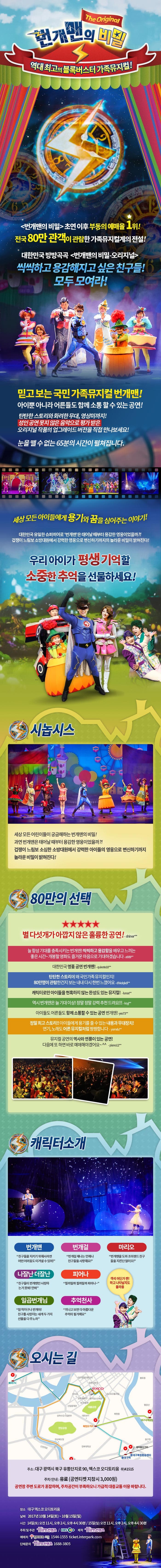 번개맨의 비밀 The Original 역대최고의 블록버스터터 가족뮤지컬! 번개맨의 비밀 초연 이후 부동의 예매율 1위! 전국 80만 관객이 관람한 가족뮤지컬계의 전설! 대한민국 방방곡곡 번개민의 비밀 오리지널 씩씩하고 용감해지고 싶은 친구들! 모두 모여라! 믿고 보는 국민 가족뮤지컬 번개맨! 아이뿐 아니라 어른들도 함께 소통할 수 있는 공연! 탄탄한 스토리와 화려한 무대 영상미까지! 성인 공연 못지 않은 음악으로 평가 받은 오리지널 작품의 업그레이드 버전을 직접 만나보세요! 눈을 뗄 수 없는 65분의 시간이 펼쳐집니다. 세상 모든 아이들에게 용기와 꿈을 심어주는 이야기! 대한민국 유일한 슈퍼히어로 번개맨은 태어날 대부터 용감한 영웅이었을까?! 겁쟁이 느림보 소방대원에서 강력한 영웅으로 변신하기까지의 놀라운 비밀이 밝혀진다! 우리아이가 평생 기억할 소중한 추억을 선물하세요! 시놉시스 세상모든 어린이들이 궁금해하는 번개맨의 비밀! 과연 번개맨은 태어날 때부터 용감한 영웅이었을까?! 겁쟁이 느림보 소심한 소방대원에서 강력한 아이들의 영웅으로 변신하기까지 놀라운 비밀이 밝혀진다! 80만의 선택 별 다섯개가 아깝지 않은 훌륭한 공연! Shiner** 늘 항상 기대를 충족시키는 번개맨! 씩씩하고 용감함을 배우고 느끼는 좋은 시간~ 개봉할 영화도 즐거운 마음으로 기대하겠습니다 a909** 대한민국 명품 공연 번개맨! quixote10** 탄탄한 스토리에 왜 국민가족 뮤지컬인지 80만명이 관람한건지 보는 내내 다시 한번 느꼈어요 dhkdqkdi** 캐릭터만 아이들을 현혹하지 않는 완성도 있는 뮤지컬! lunas** 역시 번개맨은 늘 기대이상! 정말정말 강력 추천 드려요!!! ksyi** 아이들도 어른들도 함께 소통할 수 있는 공연 번개맨! yes73** 정말 최고 스토리!! 아이들에게 용기를 줄 수 있는 내용과 무대장치! 연기 노래도 어른 뮤지컬처럼 짱짱합니다 yomdu** 뮤지컬 공연의 역사와 연륜이 잇는 공연! 다음에 또 하면 바로 예매해야겠어요~ piano12** 캐릭터소개 번개맨 친구들을 지키기 위해서라면 어떤 어려움도 이겨낼 수 있어! 번개걸 번개걸 제나는 언제나 친구들을 사랑해요! 마리오 번개맨을 도와 조이랜드 친구들을 지킨단 말이오! 나잘난 더잘난 친구들이 번개맨만 사랑하는 거 못봐! 안봐 피어나 필까말까 필까말까 피어나~ 일곱번개님 참 착하구나 번개야! 친구를 사랑하는 네게 두가지 선물을 다 주노라 추억천사 지나고 보면 다 아름다운 추억이 될거예요 객석 어딘가 짠! 하고 나타날지도 몰라용 오시는 길 주소 대구광역시 북구 유통단지로 90 엑스코 오디토리움 우)41515 주차 안내 유료(공연티켓 지참시 3,000원) 공연장 주변 도로가 혼잡하며 주차공간이 부족하오니 가급적 대중교통을 이용바랍니다. 장소 대구 엑스코 오디토리움 날짜 2017년 10월 14일(토) ~ 10월 15일(이리) 시간 14일(토) 오전 11시 오후 2시 오후 4시 30분 15일(일) 오전 11시 오후 2시 오후 4시 30분 주최 및 주관 Him 컨텐츠 EBS 제작 Him 컨텐츠 예매처 인터파크 티켓 1544-1555 ticket.interpark.com 단체문의 Him컨텐츠 1688-3805