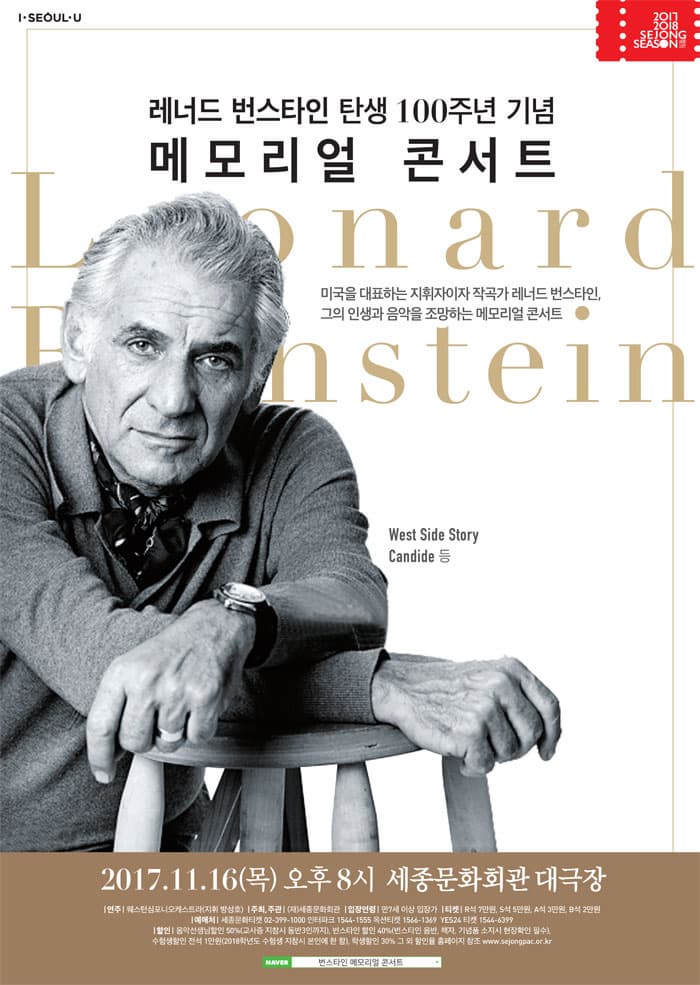 I SEOUL U 2017 2018 SEJONG SEASON 레너드 번스타인 탄생 100주년 기념 메모리얼 콘서트 미국을 대표하는 지휘자이자 작곡가 레너드 번스타인, 그의 인생과 음악을 조망하는 메모리얼 콘서트 West Side Story Candide 등 2017.11.16(목) 오후8시 세종문화회관 대극장 연주 웨스턴심포니오케스트라(지휘  방성호) 주최,주관 (재)세종문화회관 입장연령 만7세 이상 입장가 티켓 R석 7만원, S석 5만원 A석 3만언 B석 2만원 예매처 세종문화티켓 02-399-1000 인터파크 1544-1555 옥션티켓 1566-1369 YES24 티켓 1544-6399 할인 음악선생님할인 50%(고사증 지참시 동반3인까지),  번스타인 할인 40%(번스타인 음반, 책자, 기념품 소지시 현장확인 필수), 수험생할인 전석 1만원(2018학년도 수험생 지참시 본인에 한함), 학생할인 30% 그외 할인율 홈페이지 참고 www.sejongpac.or.kr 네이버 검색 번스타인 메모리얼 콘서트 검색