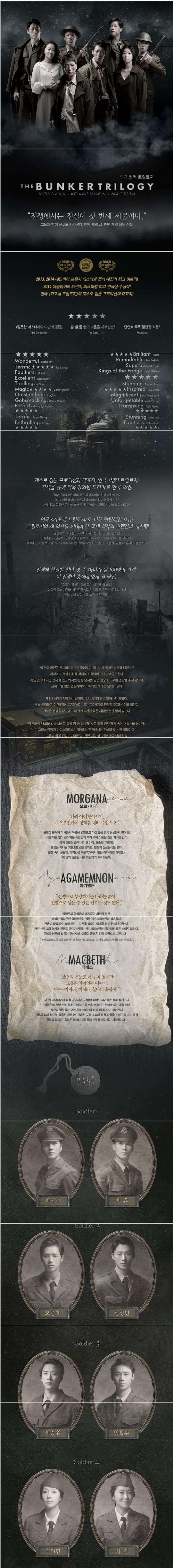 THE BUNKERTRILOGY 연극 벙커 트릴로지 MORGANA AGAEMNON MACBETH 전쟁에서는 진실이 첫 번째 제물이다. 그들과 함께 진실도 사라졌다. 천만 개의 삶. 천만 개의 생의 진실. 2013 2014 에딘버러 프린지 페스티벌 전석 매진의 최고 히트작! 2014 애들레이드 프린지 페스티벌 최고 연극상 수상작! 연극 카포네 트릴로지의 제스로 컴픈 프로덕션의 대표작! 그럴듯한 미스터리와 마법의 공존! 숨 쉴 틈 없이 마음을 사로잡는! 단연코 주목 할만한 작품! Wonderful Terrific Faultiers Excellent Thrilling Magic Outstanding Gobsmacking Perfect Terrific Enthralling Brilliant Remarkable Kings or the Fringe Stunning lnspired ,agnificent Unforgettable Transfixing Stunning Faultless 제스로 컴튼 프로덕션의 대표작 연극 벙커 트릴로지 각색을 통해 더욱 강화된 드라마로 한국 초연! 2013 2014 에딘버러 프린지 페스티벌 전석 매진에 이어 2014 애들레이드 프린지 페스티벌 최고 연극상 수상! 신선하고 독특한 구성에 화제성까지! 겸비한 트릴로지 시리즈의 대표작! 연극 카포네 트릴로지로 더욱 탄탄해진 호흡! 트릴로지의 새 역사를 써내려 갈 국내 최강의 스탭진과 캐스팅! 검증된 최고의 콤비. 각색의 지이선 작가와 김태형 연출 장춘섭 미술감독 구윤용 조명감독에 이어 새롭게 합류할 배미령 작곡가! 새로운 연기를 보여줄 최고의 배우 이석준 박훈 오종혁 신성민 이승원 임철수 김지현 정연까지! 전쟁에 참전한 천만 명 중 하나가 될 100명의 관객. 이 전쟁의 중심에 있게 될 당신. 전쟁이 당신의 삶을 집어 삼키게 될 순간! 당신이 믿던 세계는 사라지고 진실과 정면으로 마주하게 될 당신! 모든 것은 당신의 눈 앞에서 시작된다! 세 편의 공연은 옴니버스식으로 구성되며 제1차 세계대전 참호를 배경으로 각각의 고전과 신화를 각색하여 독립된 이야기로 공연한다. 각 공연마다 시간 순서가 있긴 하지만 관람 순서는 공연 감상에 아무런 영향을 주지 않으며 심지어 한 편만 관람하여도 이해하는 데에는 문제가 없다. 제1차 세계대전이 아니었다면 2차 세계대전은 일어나지 않았다. 훗날 사람들은 이 전쟁을 고기분쇄기 또는 20세기의 근원적 대재앙이라 불렀다. 전쟁은 전쟁을 당긴다. 1차 세계대전에 죽은 사람만 천만 명이 넘는다. 이 작품에 나오는 인물들은 그 천만 명중 하나거나. 그 천만 명과 함께 죽어버린 사람들이다.  그리스 극작가 아이스킬로스가 말했다. 전쟁에서는 진실이 첫 번째 제물이다. 그들과 함께 진실도 사라졌다. 천만개의 삶. 천만개의 생의 진실. MORGANA 모르가나 나의 아더왕이시여. 이 서부전선에 평화를 내려 주십시오. 유명한 원탁의 기사들의 이름을 별명으로 가진 젊은 영국 청년들의 벙커 안. 시도 때도 없이 쏟아지는 독일군의 폭격 속에 이들은 점점 지쳐만 간다. 함꼐 참전한 친구사이인 아더. 랜슬롯. 가웨인. 모험을 떠나는 기분으로 참전했지만 전쟁의 실상은 참단했다. 전쟁 속의 성탄절. 가웨인은 무인지대에서 만난 여자 얘길 꺼내고 이 셋의 감정은 서로 엇갈리기 시작하는데... AGAMEMNON 아가멤논 전쟁으로 부강해지는 나라는 없어. 전쟁으로 얻을 수 있는 건 아무것도 없어 영국군과 독일군이 대치중인 최전방 전선. 충실한 독일군이 알베르트는 영국인인 크리스틴과 결혼했다. 전쟁으 발발하자. 알베르트는 자신을 붙잡는 아내를 뒤로 한채 참전한다. 저격수인 그의 명성과 전쟁의 광기가 커질 수록 크리스틴의 기다림의 끝은 보이지 않는다. 독일과 영국의 갈등이 깊어지며 이들의 운명은 점점 파국으로 치닫는데... 아이스킬로스의 고대 희랍극 아가멤논을 모티브로 전쟁의 고독과 광기를 드러낸 이야기. MACBETH 맥베스 소음과 분노로 가득 차 있지만 그것은 의미없는 이야기. 하여꺼져라 찰나의 촛불아. 제1차 세계대전이 점점 길어지며 전쟁에 참여한 국가들은 붕괴 직전이다. 영국군의 후방 본부 참호 안에서는 종전을 자축하는 전야제라는 명목 하에 장군과 병사들이 모여 셰익스피어의 비극 맥베스가 공연된다.  전쟁의 피와 광기로 얼룩진 참호 안. 거대한 포격 소리와 점점 숨통을 조이는 독가스 공격... 환청과 죄의식. 욕망은 맥베스를 통해 모두를 잠식하기 시작하는데... CAST Soldier 1 이석준 박훈 Soldier2 오종혁 신성민 Soldier 3 이승원 임철수 Soldier4 김지현 정연