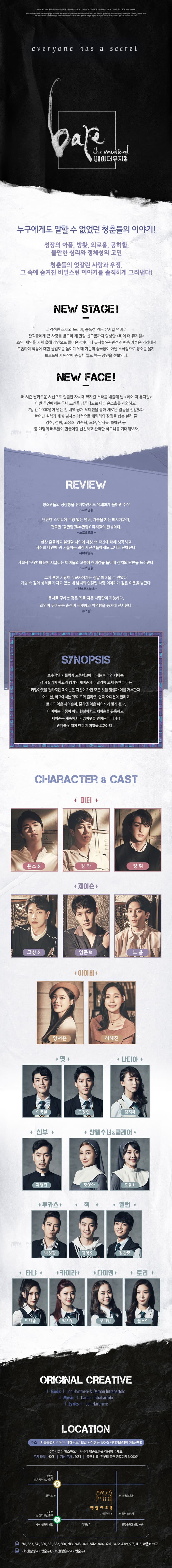 everyone has a secret 베어 더 뮤지컬 누구에게도 말할 수 없엇던 청춘들의 이야기! 성장의 아픔, 방황, 외로움, 공허함, 불안한 심리와 정체성의 고민 청춘들의 엇갈린 사랑과 우정, 그 속에 숨겨진 비밀스런 이야기를 솔직하게 그려낸다! NEW STAGE! 파격적인 소재의 드라마, 중독성 있는 뮤지컬 넘버로 관객들에게 큰 사랑을 받으며 재 관람 신드롬까지 형성한 베어 더 뮤지컬 초연, 재연을 가쳐 올해 삼연으로 돌아온 베어 더 뮤지컬은 관객과 한층 가까운 거리에서 호흡하며 작품에 대한 몰입도를 높이기 위해 기존의 중극장이 아닌 소극장으로 장소를 옮겨, 브로드웨이 원작에 충실한 밀도 높은 공연을 선보인다. NES FACE! 매 시즌 날카로운 시선으로 걸출한 차세대 뮤지컬 스타를 배출해 낸 베어 더 뮤지컬 이번 공연에서는 국내 초연을 성공적으로 이끈 윤소호를 제외하고, 7일간 1,000명이 넘는 전 배역 공개 오디션을 통해 새로운 얼굴을 선발했다. 빼어난 실력과 개성 넘치는 매력으로 캐릭터의 장점을 십분 살려 줄 강찬, 정휘, 고상호, 임준혁, 노윤, 양서윤, 허혜진 등 총 21명의 배우들이 만들어갈 신선하고 완벽한 하모니를 기대해보자. REVIEW 청소년들의 성장통을 진지하면서도 유쾌하게 풀어낸 수작 스포츠경향 탄탄한 스토리에 구멍 없는 넘버, 가슴을 치는 메시지까지, 전국민 필관람(필수관람) 뮤지컬의 탄생이다. 스포츠월드 한창 흔들리고 불안할 나이에 세상 속 자신에 대해 생각하고 자신의 내면에 귀 기울이는 과정이 관객들에게도 그대로 전해진다. 마이데일리 사회적 편견 때문에 시달리는 아이들의 고통에 현미경을 들이대 상처의 단면을 드러낸다. 스포츠경향 그저 흔한 사랑이 누군가에게는 정말 어려울 수 있었다. 가슴 속 깊이 상처를 가지고 있는 네 남녀의 엇갈린 사랑 이야기가 깊은 여운을 남겼다. 엑스포츠뉴스 용서를 구하는 것은 죄를 지은 사람만이 가능하다. 죄인이 뒤바뀌는 순간이 짜릿함과 먹먹함을 동시에 선사한다. 뉴스핌 SYNOPSIS 보수적인 카톨릭계 고등학교에 다니는 피터와 제이슨, 성 세실리아 학교의 킹카인 제이슨과 비밀리에 교제 중인 피터는 커밍아웃을 원하지만 제이슨은 자신이 가진 모든 것을 잃을까 이를 거부한다. 어느 날, 학교에서는 로미오와 줄리엣 연극 오디션이 열리고 로미오 역은 제이슨이, 줄리엣 역은 아이비가 맡게 된다. 아이비는 극중이 아닌 현실에서도 제이슨을 유혹하고, 제이슨은 계속해서 커밍아웃을 원하는 피터에게 관계를 멈춰야 한다며 이별을 고하는데... CHARACTER 앤 CAST 윤소호 강찬 정휘 제이슨 고상호 임준혁 노윤 아이비 양서윤 허혜진 맷 이동환 도정연 나디아 김지혜 신부 제병진 샨텔수녀 앤 클레어 정영아 도율희 루카스 박성광 잭 김영오 앨런 김찬종 타냐 이다솜 카이라 박시인 다이앤 구다빈 로리 권소이 ORIGINAL CREATIVE Book Jon Hartmere 앤 Damon Intrabartolo Music Damon Intrabartolo Lyrics Jon Hartmere LOCATION 주소 서울특별시 강남구 테헤란로 113길 7(삼성동 170-5 백제예술대학 아트센터) 주차시설이 협소하오니 가급적 대중교통을 이용해 주세요. 주차 타워 40대 지상 주차 20대 공연1시간 전부터 공연 종료까지 3,000원 301, 333, 341, 350, 351, 352, 360, N13, 2415, 3411, 3412, 3414, 3217, 3422, 4319, 917, 11-3, 마을버스07 2호선(삼성역 8번출구), 9호선(봉은사역 6번출구)