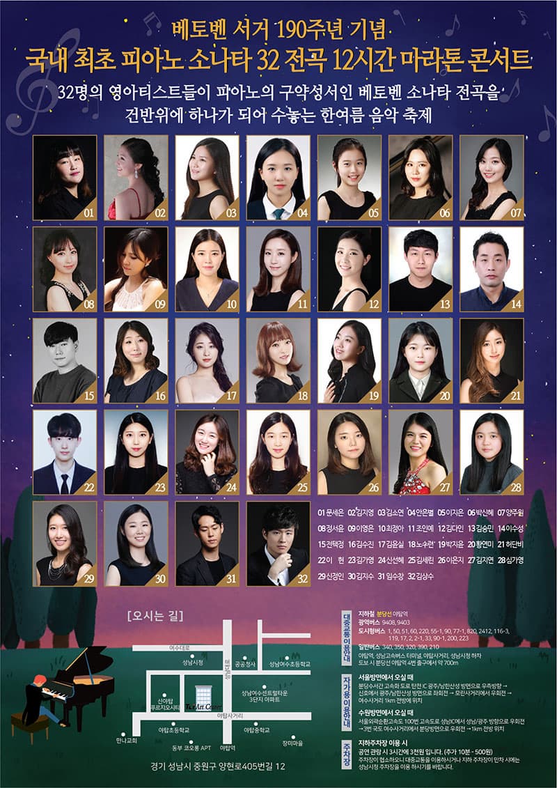 베토벤 서거 190주년 기념 국내 최초 피아노 소나타 32 전곡 12시간 마라콘 콘서트 32명의 영아티스트들이 피아노의 구약성서인 베토벤 소나타 전곡을 건반위에 하나가 되어 수놓는 한여름 음악 축제  출연진 문세은 김지영 김소연 안은별 이지은 박신혜 양주원 정서윤 이영은 최정아 조인예 김다인 김승민 이수성 전택정 김수진 김윤실 노수련 박지윤 황연미 허단비 이현 김가영 신선혜 김세린 이은지 김지연 심가영 신정인 김지수 임수창 김상수 총 32명 오시는 길 경기 성남시 중원구 양현로405번길 12 대중교통 이용안내 지하철 분당선 야탑역 광역버스 9408, 9403 도시형버스 1, 50, 51, 60, 220, 55-1, 90, 77-1, 820, 2412, 116-3, 119, 17, 2, 2-1, 33, 90-1, 200, 223 일반버스 340, 350, 320, 390, 210 야탑역, 성남고속버스 터미널, 야탑사거리, 성남시청 하차 도보 시 분당선 야탑역 4번 출구에서 약 700m 자가용 이용안내 서울방면에서 오실 때 분당수서간 고속화 도로 탄천 IC 광주/남한산성 방면으로 우측방향, 신호에서 광주/남한산성 방면으로 좌회전, 모란사거리에서 우회전, 여수사거리 1km 전방에 위치 수원방면에서 오실 때 서울외곽순환고속도 100번 고속도로 성남IC에서 성남/광주 방향으로 우회전 - 3번 국도 여수사거리에서 분당방면으로 우회전, 1km 전방 위치 주차장 지하주창장 이용시 공연 관람 시 3시간에 3천원입니다.(추가 10분 - 500원) 주차장이 협소하오니 대중교통을 이용하시거나 지하 주차장이 만차 시에는 성남시청 주차장을 이용하시기를 바랍니다.