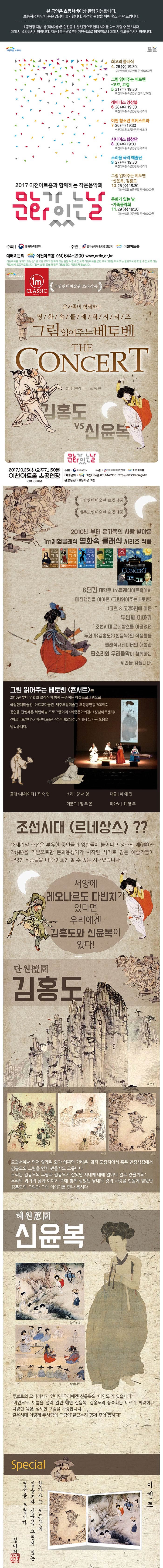 본 공연은 초등학생이상 관람 가능합니다. 초등학생 미만 아동은 입장이 불가합니다. 쾌적한 관람을 위해 협조 부탁드립니다. 소공연장 지상1층(객석2층)은 안전을 위한 난간으로 인해 시야를 다소 가릴 수 있습니다. 예매 시 유의하시기 바랍니다. 지하1층은 6열부터 계단식으로 되어있으니 예매 시 참고하시기 바랍니다. 이천아트홀 기획공연 최고의클래식 4.26(수) 19:30 이천아트홀 소공연장 전석 5,000원 그림 읽어주는 베토벤 고흐 고갱 5.31(수) 19:30 이천아트홀 소공연장 전석 5,000원 레이디스 앙상블 6.28(수) 19:30 이천아트홀 소공연장 전석초대 이천 청소년 오케스트라 7.26(수) 19:30 이천아트홀 소공연장 전석 초대 시니어스 합창단 8.30(수) 19:30 이천아트홀 소공연장 전석 초대 소리울 국악 예술단 9.27(수) 19:30 이천아트홀 소공연장 전석 초대 그림 읽어주는 베토벤 신윤복 김흥도 10.25(수) 19:30 이천아트홀 소공연장 전석 5,000원 문화가있는날 가족음악회 11.29(수) 19:30 이천아트홀 대공연장 전석 5,000원 2017 이천아트홀과 함께하는 작은음악회 문화가있는날 주최 문화체육관광부 주관 한국문화예술회관연합회 이천아트홀 예매 앤 문의 이천아트홀 031-644-2100 www.artic.or.kr 이천아트홀 문화가있는날은 국민 모두가 문화가있는 삶을 누릴 수 있도록 이천아트홀 공연 프로그램을 무료또는 할인으로 관람할 수 있도록 하는 국민행복 프로젝트입니다. 전석 천원 공연의 경우 기타할인이 적용되지 않습니다. 이천아트홀 기획공연 1m CLASSIC 국립현대미술관 초청작품 온가족이 함께하는 명화속클래식시리즈 그림읽어주는베토벤 THE CONCERT 클래식큐레이터 조숙현 김홍도 vs 신윤복 문화가있는날 2017.10.25(수) 오후 7시 30분 이천아트홀 소공연장 전석 5,000원 주최 문화체육관광부 주관 한국문화예술회관연합회 이천아트홀 예매문의 이천아트홀 031-644-2100 https://art.icheon.go.kr 관람등급 초등학생 이상 국립현대미술관 초청작품 제주도립미술관 초청작품 2010년 부터 온가족의 사랑 받아온 1m체험클래식 명화속 클래식 시리즈 작품 6년간 대학로 1m클래식아트홓에서 매진행진을 이어온 그림읽어주는 베토벤 고흐 앤 고갱편에 이은 두번째 이야기 조선시대 르네상스를 이끌었던 클래식큐레이터의 해설과 판소리와 우리음악이 함께하는 시간을 갖습니다. 그림 읽어주는 베토벤 콘서트는 2010년부터 영화와 클래식이 함께 공존하는 예술프로그램을 국립현대미술관 아르코미술관 제주도립미술관 초청공연등 700여회 공연을 진행해온 복합예술 프로그램이며 세종문화회관 성남아트센터 마포아트센터 이천아트홀 청주예술의전당에서 뜨거운 호응을 받았습니다. 조선시대 르네상스?? 18세기말 조선은 부유한 중인들과 양반들이 늘어나고 정조의 예와 악을 기본으로 한 문화융성기가 시작된 시기로 많은 예술가들이 다양한 작품들을 마음껏 표현 할 수 있는 시대였습니다. 서양에 레오나르도 다빈치가 있다면 우리에겐 김홍도와 신윤복이 있다! 단원 김홍도 교과서에서 먼저 알게된 화가 어쩌면 가변운 과자 포장지에서 혹은 한정식집에서 김홍도의 그림을 먼저 봤을지도 모릅니다. 우리는 김홍도의 그림과 김홍도가 살았던 시대에 대해 얼마나 알고 있을까요? 우리의 과거의 삶과 이야기 속에 함게 살았던 당대의 왕의 사랑을 한몸에 받았던 김홍도의 그림과 그의 이야기를 만나 봅시다 혜원 신윤복 단오풍경 쌍검대무 루브르의 모나리자가 있다면 우리에겐 신윤복의 미인도가 있습니다. 미인도로 이름을 널리 알린 혜원 신윤복, 김홍도의 풍속화는 다르게 화려하고 다양한 색상 섬세한 그림을 자랑합니다. 같은시대 어떻게 두 사람의 그림이 달랐는지 함께 찾아 봅시다! Special 이벤트 참가하는 모든분께 김홍도와 신윤복 그림이 있는 엽서를 드립니다. 일미터 체험클래식인