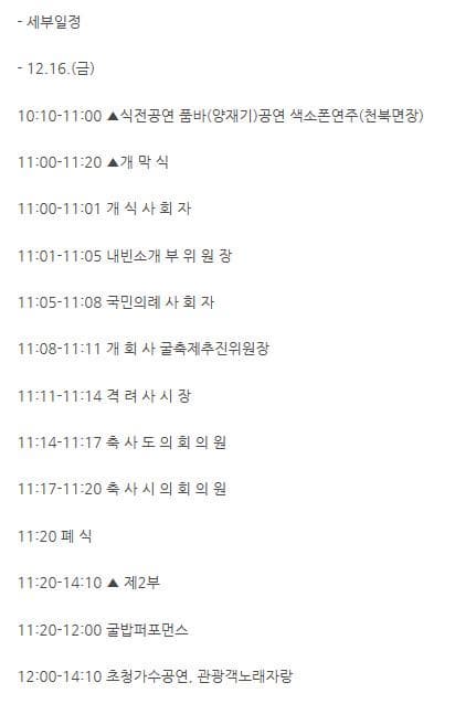 세부일정 12.16 금 10:10~11:00 식전공연 품바(양재기) 공연 색소폰연주(천북면장) 11:00~11:20 개막식 11:00~11:01 개식사회자 11:01~11:05 내빈소개 부위원장 11:05~11:08 국민의례 사회자 11:08~11:11 개희사 굴축제추진위원장 11:11~11:14 격려사시장 11:14~11:!7 축사도의외의원 11:17~11:20 축사시의회의원 11:20 페식 11:20~14:10 제 2부 11:20~12:00 굴밥퍼포먼스 12:00~14:10 초청가수공연 관광객노래자랑
