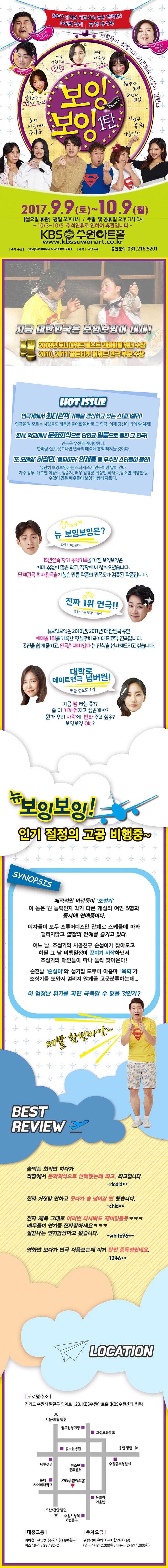 350만 관객을 기절시킨 웃음 핵폭탄!! 14년쩨 장기 흥행 대기록! 보잉보임 1탄 연애버전 2017.9.9 토 ~ 10.9 월 월요일 휴관 평일 오후 8시 / 주말 및 공휴일 오후 3시 6시 10/3~10/5 추석연휴로 인하여 휴관입니다 KBS 수원아트홀 www.kbssuwonart.co.kr 주최 주관 KBS수원아트홀 앤 극단 꿈의 공작소 제작 극단 두레 공연문의 031-216-5201 지금 대한민국은 보잉보잉이 대세! 2008년 토니어워드 베스트 리버이벌 위너 수상 2010.201 골든티켓 어워드 연극 부문 수상 HOT ISSUE 연극게에서 최다관객 기록을 갱신하고 있는 스테디셀러! 연극을 잘 모르는 사람들도 제목을 들어봤을 바로 그 연극 이제 당신이 봐야 할 차례 회사 학교에서 문화회식으로 단연코 일등으로 뽑힌 그 연극! 연극은 우선 재밌어야 한다. 한바탕 실컷 운고나면 연극의 매력에 흠뻑빠져들 것이다. 또 오해영 허정민 응답하라 안재홍 등 무수한 스타들이 출연! 유난히 보잉보잉에는 스타체조기 연극이란 말이 있가. 가수 강두 개그맨 이정수 맹승지 배우 김경룡 최성민 하재숙 장소연 최영완 등 수없이 많은 배우들이 보잉과 함께 해왔다. 뉴 보잉보잉은? 15년 연속 장기 흥행기록을 가진 보잉보잉은 이미 수없이 많은 학교 직장에서 찾아오셨습니다. 단체관극 후 재관극율의 높은 만큼 작품의 만족도가 검증된 작품입니다. 진짜 1위 연극!! 웃음도 1등 재미도 1등~! 뉴보잉보잉은 2010년 2011년 대한민국 공연 예매율 1위를 기록한 명실공히 국가대표 코믹 연극입니다. 공연을 쉽게 즐기고 연극은 재미있다는 인식을 선사해드리고 싶습니다. 대학로 데이터연극 넘버원! 커플 선호도 1위 지금 썸 타는 중?? 좀 더 가까워지고 싶은게야? 뭔가 우리 사랑에 변화 주고 싶옹? 보잉보잉OK? 뉴 보잉보잉! 인기 절정의 고공 비행중~ SYNOPSIS 매력적인 바람둥이 조성기 이 놈은 뭔 능력인지 각기 다른 개성의 여인 3명과 동시에 연애중이다. 여자들이 모두 스튜어디스인 관계로 스케줄에 따라 걸리지않고 열정의 연애를 즐기고 있다. 어느 날 조성기의 시골친구 순성이가 찾아오고 하필 그 날 비행일정이 꼬이기 시작하면서 조성기의 애인들이 하나 둘씩 찾아온다! 순진남 순성이와 성기집 도우미 아줌마 옥희가 조성기를 도와서 걸리지 않게끔 고군분투하는데... 이 엄청난 위기를 과연 극복할 수 있을 것인가? 제발 한번마안~ BEST REVIEW 술 먹는 회식만 하다가 직장엣 문화회식으로 선택했는데 최고 최고입니다. rlodid** 진짜 거짓말 안하고 웃다가 숨 넘어갈 뻔 했습니다. chld** 진짜 제목 그대로 여러번 다시봐도 재미있을듯 ㅋㅋㅋ 배우들이 연기를 진짜잘하세요 ㅋㅋㅋ 실감나는 연기감상하고 왔습니다 white96** 영화만 보다가 연극 처음보는데 이거 완전 중독성있네요 1246** LOCATION 도로명주소 경기도 수원시 팔달구 인계로 123, KBS수원아트홀(KBS수원센터 후문) 대중교통 지하철 분당선(수원시청) 8번출구 버스 9-1, 98, 82-2 주차요금 관람객에 한하여 주차할인권 제공(연극 4시간 2,000원 / 아동극 2시간 1,000원)