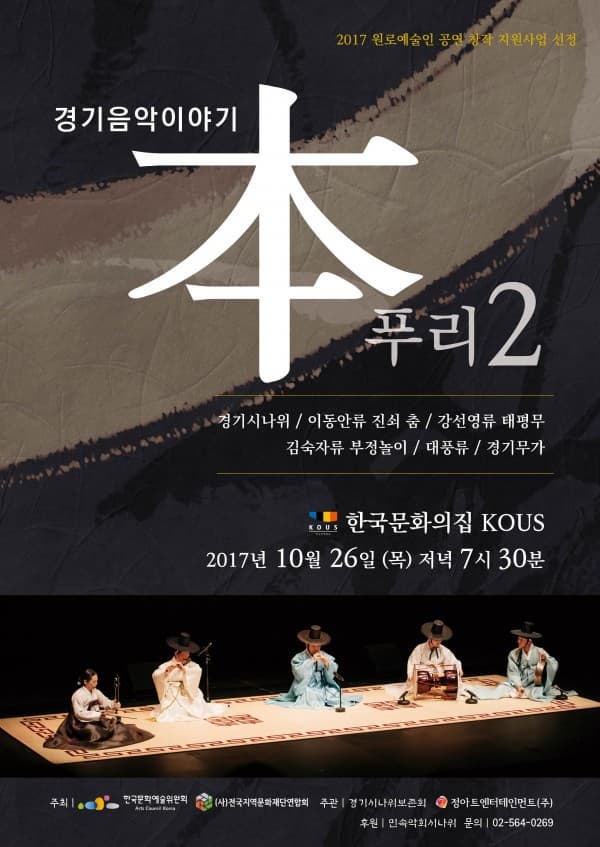 2017 원로예술인 공연 창작 지원사업 선정 경기음악이야기 本푸리2 경기시나위 / 이동안류 진쇠 춤 / 강선영류 태평무 / 김숙자류 부정놀이 / 대풍류 / 정기무가 한국문화의집 KOUS 2017년 10월 26일(금) 저녁 7시 30분 주최 : 한국문화예술위원회, (사)전국지역문화재단연합회 주관 : 경기시나위보존회, 정아트엔터테인먼트(주) 후원 : 민속악회시나위 문의 : 정아트엔터테인먼트(주) 02-564-0269