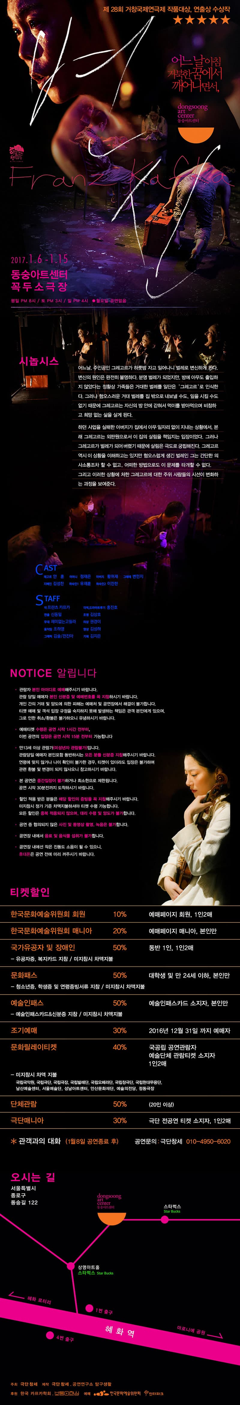제 28회 저창국제연극제 작품대산, 연충상 수상작 어느날 아침 거북한 꿈에서 깨어나면서, 동숭아트센터 2017.1.6.-1.15 동숭아트센터 꼭두소극장 시놉시스 어느날. 주인공인 그레고르가 하룻밤 자고 일어나니 벌레로 변신하게 된다. 변신의 원인은 완전히 불명하다. 분명 벌레가 되었지만, 방에 아무도 춥입하지 않았다는 정황상 가족들은 거대한 벌레를 일단은 그레고르로 인식한다. 그러나 혐오스러운 거대 벌레를 집 밖으로 내보낼 수도, 일을 시킬 수도 없기 때문에 그레고르는 자신의 방 안에 갇혀서 먹이를 받아 먹으며 비참하고 희망 없는 삶을 살게 된다. 하던 사업을 실패한 아버지가 집에서 아무 일자리 없이 지내는 상황에서, 본래 그레고르는 외판원으로서 이 집의 살림을 책임지는 입장이었다. 그러나 그레고르가 벌레가 되어 버렸기 때문에 살림은 극도로 궁핍해진다. 그레고르 역시 이 상황을 이해하고는 있지만 혐오스럽게 생신 벌레인 그는 간단한 의사소통조차 하 수 없고, 어떠한 방법으로도 이 문제를 타개할 수 없다. 그리고 이러한 상황에 처한 그레고르에 대한 주위 사람들의 시선이 변화하는 과정을 보여준다. CAST 안훈 정재은 황위재 변민지 김성찬 유재훈 이진한 SATAFF 프란트 카프카 홍진호 신동일 김상호 재미없는 고릴라 권경이 조하영 김성하 김솔/전진아 김지은 NOTICE 아립니다 티켓할인 오시는 길 서울특별시 종로구 동숭길 122