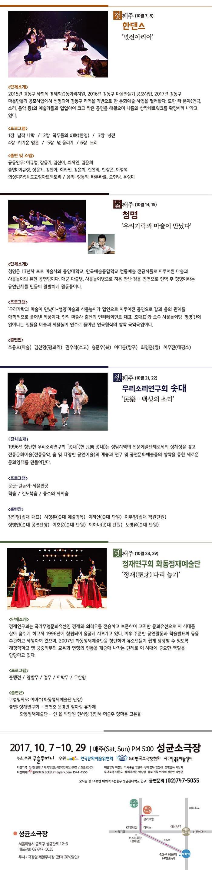 첫째주 (10월 7,8) 한댄스 넋전아리아 단체소개 2015년 강동구 사회적 경제학습동아리지원, 2016년 강동구 마을만들기 공모사업에서 선정되어 강동구 지역을 기반으로 한 문화에술 사업을 펼쳐왔다. 또한 타 분야(연극, 소리, 음악 등)의 예술가들과 협업하여 크고 작은 공연을 해왔으며 나름의 창작네크워크를 확장시켜 나가고 있다. 프로그램 1장 납작 나락 / 2장 꼭두들의 幻影(환영) / 3장 넑전 / 4장 차가운 영혼 / 5장 넋 올리기 / 6장 노리 출연 및 스텝 공동안무 : 이규정, 장윤기, 김신아, 최자인, 김윤희 출연: 이규정, 장윤기, 김신아, 최자인, 김윤희, 신선익, 한상곤, 이정석 의상디자인 : 도고장아트팩코리 / 음악: 장동익, 타무라료, 오현범, 윤상미 둘째주 (10월 14,15) 청명 우리가락과 마술이 만났다 단체소개 청명은 13년차 프로마술사와 중앙대학교, 한국예술종합학교 전통예술 전공자들로 이루어진 마술과 사물놀이의 퓨전 공연팀이다. 해군 마술병, 사물놀이병으로 처음 만난 것을 인연으로 전역 후 청명이라는 공연단체를 만들어 활발하게 활동중이다.  프로그램 우리가락과 마술이 만났다 -청명 마술과 사물놀이가 협연으로 이루어진 공연으로 갑과을의 관계를 해학적으로 풀어낸 작품이다. 전직 마술사 출신의 엔터테이먼트 대표 조대표 와 소속 사물놀이팀 청명 간에 일어나는 일들을 마술과 사물놀이 연주로 풀어낸 연극형식의 창작 국악극입니다. 출연진 조용호(마술) 김선형(꽹과리) 권우식(소고) 승준우(북) 이다훈(장구) 최영훈(징) 허무진(태평소) 셋째주 (10월 21, 22) 우리소리연구회 솟대 民樂 - 백성의 소리 단체소개 1996년 창단한 우리소리연구회 솟대(현 民樂 솟대)는 성남지역의 전문예술단체로서의 정체성을 갖고 전통문화예술(전통음악, 춤 및 다양한 공연예술)의 계승과 연구 및 공연문화예술품의 창작을 통한 새로운 문화양태를 만들어간다. 프로그램 문굿-길놀이-사물판굿 학춤/ 진도북춤 / 퉁소와 사자춤 출연진 김진형(솟대 대표) 서정훈(솟대 예술감독) 이지산(솟대 단원) 이무양(솟대 객원단원) 정병인(솟대 공연단장) 이호용(솟대 단원) 이하나(솟대 단원) 노병유(솟대 단원) 넷째주(10월 28,29) 정재연구회 화동정재예술단 정재(呈才) 다리 놓기 단체 소개 정재연구회는 국가무형문화유산인 정재와 의식무를 전승하고 본조하며 고귀한 문화유산으로 이 시대를 살아 숨시게 하고자 1996년에 창힙되어 올곧게 지켜가고 있다. 이후 꾸준한 공연활동과 학술발표회 등을 주관하고 시행하여 왔으며, 2007년 화동정재예쑬단을 창단하여 유소년들이 쉽게 담당할 수 있도록 재창작하고 옛 궁중악무의 교육과 연행의 전통을 계승해 나가는 단체로 이 시대에 중요한 역할을 담당하고 있다. 프로그램 춘앵전 / 향발무 / 검무 / 아박무 / 무산향 출연진 구성및지도: 이미주(화동정재예술단 단장) 출연: 정재연구회 - 변현조 문경민 장하림 유가애 화동정재예술단 - 선율 박담원 전서정 김민서 허스증주 정하윤 고은율 2017.10.7-10.29 | 매주(Sat. Sun)  PM 5:00 성균소극장  주최.주관 구슬주머니 후원 한국문화예술위원회 (사)한국소극장협회 사)한국춤예술센터