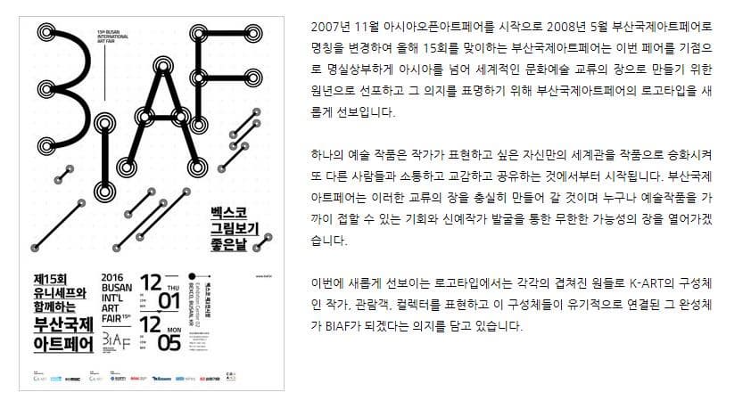 2007년 11월 아시아오픈아트페어를 시작으로 2008년 5월 부산국제아트페어로 명칭을 변경하여 올해 15회를 맞이하는 부산국제아트페어는 이번 페어를 기점으로 명실상부하게 아시아를 넘어 세계적인 문화예술 교류의 장으로 만들기 위한 원년으로 선포하고 그 의지를 표명하기 위해 부산국제아트페어의 로고타입을 새롭게 선보입니다. 하나의 예술 작품은 작가가 표현하고 싶은 자신만의 세계관을 작품으로 승화시켜 또 다른 사람들과 소통하고 교감하고 공유하는 것에서부터 시작됩니다. 부산국제아트페어는 이러한 교류의 장을 충실히 만들어 갈 것이며 누구나 예술작품을 가까이 접할 수 있는 기회와 신예작가 발굴을 통한 무한한 가능성의 장을 열어가겠습니다. 이번에 새롭게 선보이는 로고타입에서는 각각의 겹쳐진 원들로 K-ART의 구성체인 작가 관람객 컬렉터를 표현하고 이 구성체들이 유기적으로 연결된 그 완성체가 BIAF가 되겠다는 의지를 담고 있습니다.
