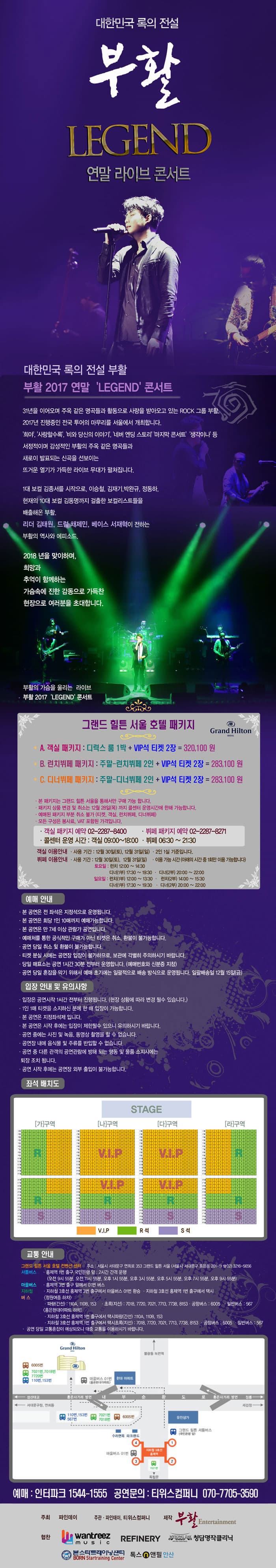 대한민국 록의 전설 부활 LEGEND 연말 라이브 콘서트 대한민국 록의 전설 부활 부활 2017 연말 LEGEND콘서트 31년을 이오오며 주옥 같은 명곡들과 활동으로 사랑을 받아오고 있는 ROCK 그룹 부활, 2017년 진행중인 전국투어의 마무리를 서울에서 개최합니다. 희야, 사랑할수록, 비와 당신의 이야기, 네버 엔딩 스토리 마지막 콘서트 생각이나 등 서정적이며 감성적인 부활의 주옥 같은 명곡들과 새로이 발표되는 신곡을 선보이는 뜨거운 열기가 가득한 라이브 무대가 펼쳐집니다. 1대 보컬 김종서를 시작으로, 이승철, 김재기, 박완규, 정동하, 현재의 10대 보컬 김동명까지 걸출한 보컬리스트들을 배출해온 부활. 리더 김태원, 드럼 채제민, 베이스 서재혁이 전하는 부활의 역사와 에피소드. 2018년을 맞이하며, 희망과 추억이 함께하는 가슴속에 진한 감동으로 가득찬 현장으로  여러분을 초대합니다. 부활의 가슴을 울리는 라이브 부활 2017LEGEND 콘서트 그랜드 힐튼 서울 호텔 패키지 