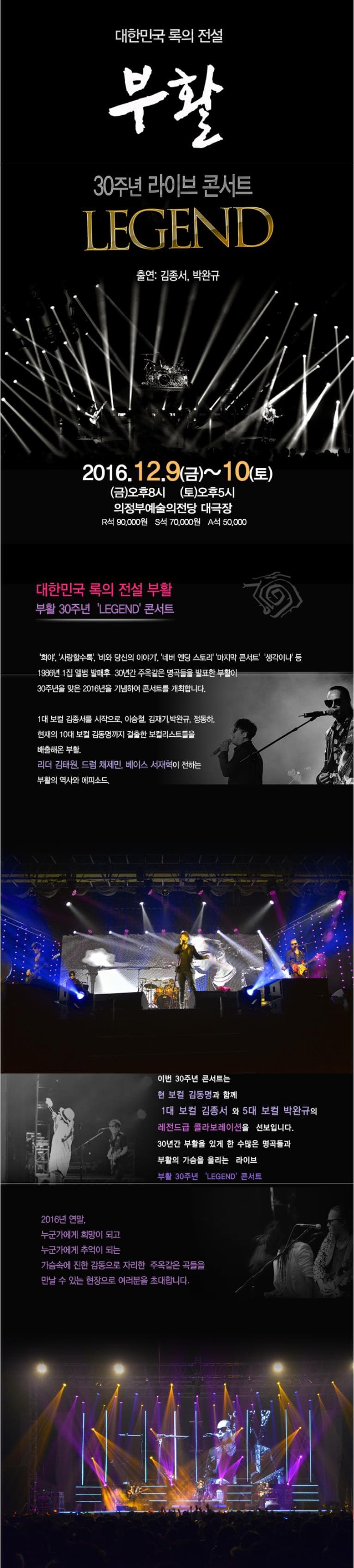 대한민국 록의 전설 부활 30주년 라이브 콘서트 LEGEND 출연 김종서 박완규 2016.12.9 금~10 토 금 오후 8시 토 오루 5시 의정부예술의전당 대극장 R석 90000원 S석 70000원 A석 50000원 대한민국 록의 전설 부활 부활 30주년 LEGEND 콘서트 희야 사랑할수록 비와 당신의 이야기 네버 엔딩 스토리마지막 콘서으 생각이 나 등 1986년 1집 앨범 발매후 30년간 콘서틀 개최합니다. 1대 보컬 김종성를 이승철을 시작으로 이승철 김재기 박완규 정동하 현재의 10대 보컬 김동명까지 걸출한 보컬리스트들을 부챌해온 부활 리거 김태워 채제민 베이스 서재혁이 전하는 부활의 역사와 에피소드  이번 30저면 콘서트는 한 버칼 김동명과 함께 김동면과 함께 1대 보컬 김종서와 5대 보컬 박완규의 레전드급 콜라보레이션을 선보입니다.30년간 부활을 잊개 한 수많은 명곡들과 부활의 가슴를 울리는 라이브 부활 30주년 LEGEND 콘서트 2016SUS 연말 누군가에게 희망이되고 누군가에게는 감동으로 자리한 주옥같은 곡들을 만날 수 있는 현장으로 여러분을 초대합니다.