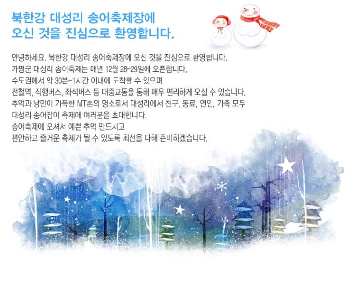 북한강 대성리 송어축제장에 오신 것을 진심으로 환영합니다. 안녕하세요. 북한강 대성리 송어축제장에 오신 것을 진심으로 환영합니다. 가평군 대성리 송어축제는 매년 12월 28~29일에 오픈합니다. 수도권에서 약 30분~1시간 이내에 도착할 수 있으며 전철역 직행버스 좌석버스 등 대중교통을 통해 매우 편리하게 오실 수 있습니다. 추억과 낭만이 가득한 MT촌의 명소로서 대성리에서 친구 동료 연인 가족 모두 대성리 송어잡이 축제에 여러분을 초대합니다. 송어축제에 오셔서 예쁜 추억 만드시고 편안하고 즐거운 축제가 될 수 있도록 최선을 다해 준비하겠습니다.