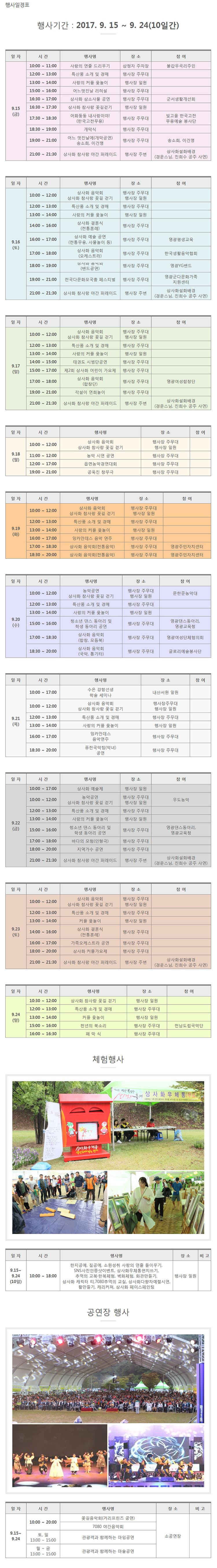 행사기간 : 2017. 9. 15 ~ 9. 24(10일간) 일 자 시 간 행사명 장 소 참 여 9.15 (금) 10:00 ~ 11:00 사랑의 연줄 드리우기 삼정자 주차장 불갑우곡리주민 12:00 ~ 13:00 특산품 소개 및 경매 행사장 주무대   13:00 ~ 14:00 사랑의 커플 윷놀이 행사장 일원 15:00 ~ 16:00 어느멋진날 리허설 행사장 주무대 16:30 ~ 17:00 상사화 삼소사물 공연 행사장 주무대 군서생활개선회 16:30 ~ 17:30 상사화 참사랑 꽃길걷기 행사장 일원 17:30 ~ 18:30 어화둥둥 내사랑이야!(한국고전무용) 행사장 주무대 빛고을 한국고전무용예술 봉사단 18:30 ~ 19:00 개막식 행사장 주무대 19:00 ~ 21:00 어느 멋진날에(개막공연) 송소희, 이건명 행사장 주무대 송소희, 이건명 21:00 ~ 21:30 상사화 참사랑 야간 퍼레이드 행사장 주변 상사화설화배경(경운스님, 진희수 공주 사연) 일 자 시 간 행사명 장 소 참 여 9.16 (토) 10:00 ~ 12:00 상사화 음악회상사화 참사랑 꽃길 걷기 행사장 주무대 행사장 일원 12:00 ~ 13:00 특산품 소개 및 경매 행사장 주무대 13:00 ~ 14:00 사랑의 커플 윷놀이 행사장 일원 14:00 ~ 16:00 상사화 결혼식(전통혼례) 행사장 주무대 16:00 ~ 17:00 상사화 예술 공연(전통무용, 사물놀이 등) 행사장 주무대 영광평생교육 17:00 ~ 18:00 상사화 음악회(오케스트라) 행사장 주무대 한국생활음악협회 18:00 ~ 19:00 상사화 음악회(밴드공연) 행사장 주무대 영광YG밴드 19:00 ~ 21:00 전국다문화모국춤 페스티벌 행사장 주무대 영광군다문화가족 지원센터 21:00 ~ 21:30 상사화 참사랑 야간 퍼레이드 행사장 주변 상사화설화배경(경운스님, 진희수 공주 사연) 일 자 시 간 행사명 장 소 참 여 9.17 (일) 10:00 ~ 12:00 상사화 음악회 상사화 참사랑 꽃길 걷기 행사장 주무대 행사장 일원 12:00 ~ 13:00 특산품 소개 및 경매 행사장 주무대 13:00 ~ 14:00 사랑의 커플 윷놀이 행사장 일원 14:00 ~ 15:00 태권도 시범단공연 행사장 주무대 15:00 ~ 17:00 제2회 상사화 어린이 가요제 행사장 주무대 17:00 ~ 18:00 상사화 음악회(합창단) 행사장 주무대 영광여성합창단 19:00 ~ 21:00 각설이 연희놀이 행사장 주무대 21:00 ~ 21:30 상사화 참사랑 야간 퍼레이드 행사장 주변 상사화설화배경 (경운스님, 진희수 공주 사연) 일 자 시 간 행사명 장 소 참 여 9.18(월) 10:00 ~ 12:00 상사화 음악회상사화 참사랑 꽃길 걷기 행사장 주무대 행사장 일원 11:00 ~ 12:00 농악 시연 공연 행사장 주무대 12:00 ~ 17:00 읍면농악경연대회 행사장 주무대 19:00 ~ 21:00 공옥진 창무극 행사장 주무대 일 자 시 간 행사명 장 소 참 여 9.19 (화) 10:00 ~ 12:00 상사화 음악회 상사화 참사랑 꽃길 걷기 행사장 주무대 행사장 일원 12:00 ~ 13:00 특산품 소개 및 경매 행사장 주무대 13:00 ~ 14:00 사랑의 커플 윷놀이 행사장 일원 16:00 ~ 17:00 잉카안데스 음악 연주 행사장 주무대 17:00 ~ 18:30 상사화 음악회(전통음악) 행사장 주무대 영광주민자치센터 18:30 ~ 20:00 상사화 음악회(전통음악) 행사장 주무대 영광주민자치센터 일 자 시 간 행사명 장 소 참 여 9.20 (수) 10:00 ~ 12:00 농악공연 상사화 참사랑 꽃길 걷기 행사장 주무대 행사장 일원 문한준농악대 12:00 ~ 13:00 특산품 소개 및 경매 행사장 주무대 13:00 ~ 14:00 사랑의 커플 윷놀이 행사장 일원 15:00 ~ 16:00 청소년 댄스 동아리 및 학생 동아리 공연 행사장 주무대 영광댄스동아리,영광교육청 17:00 ~ 18:30 상사화 음악회 (합창, 모듬북) 행사장 주무대 영광여성단체협의회 18:30 ~ 20:00 상사화 음악회(국악, 통기타) 행사장 주무대 글로리예술봉사단 일 자 시 간 행사명 장 소 참 여 9.21 (목) 10:00 ~ 17:00 수은 강항선생 학술 세미나 내산서원 일원 10:00 ~ 12:00 상사화 음악회 상사화 참사랑 꽃길 걷기 행사장주무대 행사장 일원 12:00 ~ 13:00 특산품 소개 및 경매 행사장 주무대 13:00 ~ 14:00 사랑의 커플 윷놀이 행사장 일원16:00 ~ 17:00 잉카안데스 음악연주 행사장 주무대 18:30 ~ 20:00퓨전국악팀(악녀) 공연 행사장 주무대 일 자 시 간 행사명 장 소 참 여 9.22(금) 10:00 ~ 17:00 상사화 예술제 행사장 일원 10:00 ~ 12:00 농악공연 상사화 참사랑 꽃길 걷기 행사장 주무대 행사장 일원 우도농악 12:00 ~ 13:00 특산품 소개 및 경매 행사장 주무대 13:00 ~ 14:00 사랑의 커플 윷놀이 행사장 일원  15:00 ~ 16:00 청소년 댄스 동아리 및 학생 동아리 공연 행사장 주무대 영광댄스동아리, 영광교육청 17:00 ~ 18:00 바다의 모험(인형극) 행사장 주무대 18:00 ~ 20:00 지역가수 공연 행사장 주무대 21:00 ~ 21:30 상사화 참사랑 야간 퍼레이드 행사장 주변 상사화설화배경(경운스님, 진희수 공주 사연) 일 자 시 간 행사명 장 소 참 여 9.23 (토) 10:00 ~ 12:00 상사화 음악회 상사화 참사랑 꽃길 걷기 행사장 주무대 행사장 일원 12:00 ~ 13:00 특산품 소개 및 경매 행사장 주무대 13:00 ~ 14:00 커플 윷놀이 행사장 일원 14:00 ~ 16:00 상사화 결혼식(전통혼례) 행사장 주무대 16:00 ~ 17:00 가족오케스트라 공연 행사장 주무대 18:00 ~ 20:00 상사화 커플가요제 행사장 주무대 21:00 ~ 21:30 상사화 참사랑 야간 퍼레이드 행사장 주변 상사화설화배경(경운스님, 진희수 공주 사연) 일 자 시 간 행사명 장 소 참 여 9.24(일) 10:30 ~ 12:00 상사화 참사랑 꽃길 걷기 행사장 일원 12:00 ~ 13:00 특산품 소개 및 경매 행사장 주무대 13:00 ~ 14:00 커플 윷놀이 행사장 일원 15:00 ~ 16:00 천년의 북소리 행사장 주무대 전남도립국악단 16:00 ~ 16:30 폐 막 식 행사장 주무대 체험행사 일 자 시 간 행사명 장 소 비 고 9.15~ 9.24(10일) 10:00 ~ 18:00 한지공예, 짚공예, 소원성취 사랑의 연줄 들이우기,SNS사진인증샷이벤트, 상사화우체통편지쓰기,추억의 교복·한복체험, 벽화체험, 화관만들기,상사화 캐릭터 티,7080추억의 교실, 상사화다향차예절시연,활만들기, 캐리커쳐, 상사화 페이스페인팅 행사장 일원 공연장 행사 일 자 시 간 행사명 장 소 비 고  9.15~ 9.24 10:00 ~ 20:00 꽃길음악회(거리프린즈 공연) 소공연장 7080 야간음악회 토, 일 13:00 ~ 15:00 관광객과 함께하는 마임공연 월 ~ 금 13:00 ~ 15:00 관광객과 함께하는 마술공연
