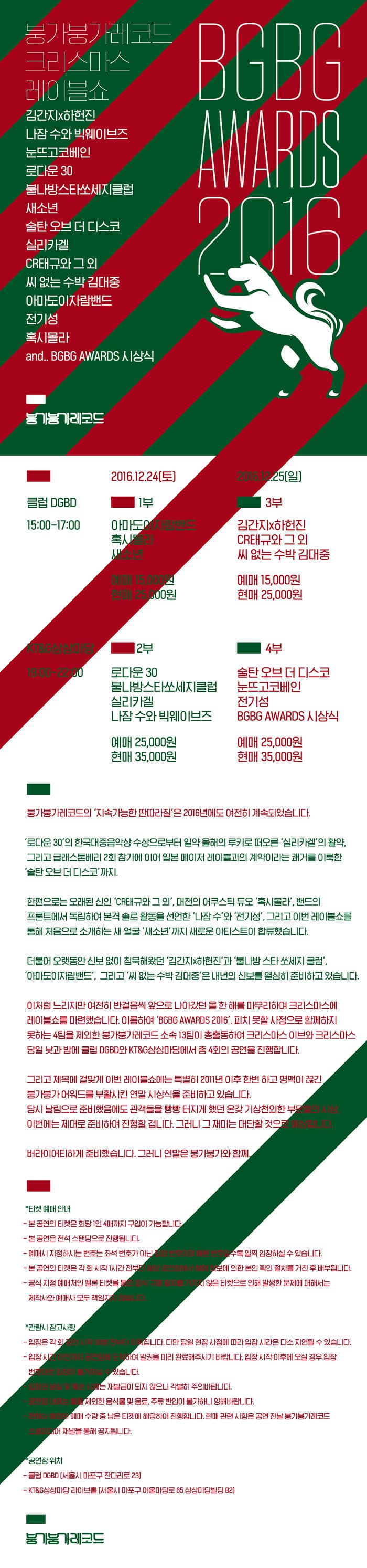 붕가붕가레코드 크리스마스 레이블쇼 BGBG AWARDS 2016 김간지 하헌진 나잠 수와 빅웨이브즈 눈뜨고코베인 로다운 30 불나방스타쏘세지클럽 새소년 술탄 오브 더 디스코 실리카겔 CR태규와 그외 씨 없는 수박 김대중 아마도이자람밴드 전기성 혹시몰러 and..BGBG AWARDS 시상식 붕가붕가레코드 클럽 DGBD 15:00~17:00 2016.12.24 토 1부 아마도이자람밴드 혹시몰라 새소년 예매 15000원 현매 25000원 2016.12.25 일 3부 김간지 하헌진 CR태규와 그외 씨없는 수박 김대중 예매 15000원 현매 25000원 KT/G상상마당 19:00~22:00 2부 로다운 30 불나방스타쏘세지클럽 실리카겔 나잠 수와 빅웨이브즈 예매 25000원 현매 35000원 4부 술탄 오브 더 디스코 눈뜨고코베인 전기성 BGBG AWARDS 시상식 예매 25000원 현매 35000원 붕가붕가레코드의 지속가능한 딴따라질은 2016년에도 여전히 계속되었습니다. 로다운 30의 한국대중음악상 수상으로부터 일약 홀해의 루키로 떠오른 실리카겔의 활약 그리고 글래스톤베리 2회참가에 이어 일본 미이저 래이블과의 계약이라는 쾌거를 이룩한 술탄 오브 더 디스코까지. 현편으로는 오래된 신인 CR태규와 그 외 대전의 어쿠스틱 듀오 혹시몰라 밴드의 프론트에서 독랍하여 본격 솔로 활동을 선엄헌 나잠 수와 전기성 그리고 이번 레이블쇼를 통해 처음으로 소개하는 새 얼굴 새소년까지 아티스드이 합류했습니다. 더불어 오랫동안 신보없이 침묵해왔던 김간지 하헌진과 불나방 스타 쏘세지 클럽 아마도이자람밴드 그리고 씨 없는 수박 김대중은 내년의 신보를 열심히 준비하고 있습니다. 이처럼 느리지만 여전히 반걸음씩 앞으로 나아갔던 올 항해를 마무리하며 크리스마스에 레비블쇼를 마련했습니다. 이름하여 BGBG AWARDS 2016 피치 못할 사정으로 함께하지 못하는 4팀을 제외한 붕가붕가레코드 소속 13팀이 총출동하요 크리스마스 이브와 크리스마스 당일 낮과 밤에 클럽 DGBD와 KT/G상상마당에서 총 4회 공연을 진행합니다. 그리고 제목에 걸맞게 이번 레이블쇼는 특별히 2011년 이후한번하고 명맥이 끊긴 붕가붕가어워두룰 부활시킨 연말 시상식을 준비하고있습니다. 당시날림으로 준비했음에도 관객들을 빵빵 터지게 했던 온갖 기상천외한 부모들의 시상. 이번에는 제대로 준비하여 진행할 겁니다. 그러니 그 재밌는 대단한것으로 에상합니다. 버라이어하게 준비했습니다. 그러니 연말은 붕가붕가와 함께. 티켓 예매 안내 본 공연의 티켓은 회당 1인 4매까지 구입이가능합니다. 본 공연은 전석 스탠딩으로 진행됩니다. 예마시 지정하시는 번호는 좌석 번호가 이닌 입장번호 이미 바른 번호일수록 일찍 입장하실 수 있습니다. 본 공연의 티켓은 각회시작 1시간 전부터 해당 공연장에서 에매 정보에 의한 본인 화인 절차를 거친 후 배부됩니다. 공식 지정 에매처인 멜론티켓을 통한 정식 구매절차를 거치지 않은 티켓으로 인해 발생한 문제에 대해서는 제작사와 예매사 모두 책임지지 않습니다. 관람시 참고사항 입장은 각회공연시작 30분 전부터 이어집니다. 다만 당일 현장사정에 따라 입장시간은 다소 지연될수있습니다. 입장시간이전까지 공연장에 도착하여 발권을 미리 완료해주시기 바랍니다.입장 시작 이훼 오실 경우 입장 번호대로 입장이 불가하실 수있습니다. 입장권 분실 및 훼손시에는 재발급이 되지 않으니 각별히 주의바랍니다. 공연장내에는 몰론 제외헌 음식물 및 음료 주류 반입이 불가하니 양해바랍니다. 현매는 에정한 예매 수량 중 남은 티켓에 해당하여 진행합니다. 현매 사형은 공연 전통전날붕붕가레코드 소셜미디어 채널을 통해 공지됩니다. 공연장위치 클럼 DGBD 서울시 마포구 잔다리로 23 KT/G 상상마당 라이브홀(서울시 마포구 어울마당로 65 상상마당빌딩 B2) 붕가붕가레코드