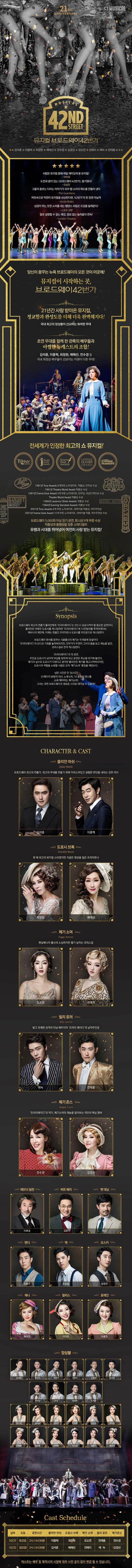21ST ANNIVERSARY CJ MUSICAL MUSICAL 42ND STREET 뮤지컬 브로드웨이42번가 김석훈 이종혁 최최정원 배혜선 전수경 김경선 오소연 전예지 에녹 전재홍 외 수많은 뮤지컬 중에서 제일 재미있게 본 뮤지컬! 아이유 도전과 꿈이 있는 브로드웨이 42번가 즐거웠다! 오상진 그들의 춤추는 다리는 타악기가 되어 탭 소리의 파도를 만들어 낸다 The Guardians 머릿속으로 막연히 뮤지컬을 상상한다면, 42번가의 한 장면 아닐까 아시아 투데이 심장이 뛰는 듯한 소리를 내는 탭댄스 리듬은 오감을 일깨운다! 스포츠 경향 말로 설명할 수 없는 쾌가므 끊임 없는 놀라움의 연속! London Tehatre 당신이 꿈꾸는 뉴욕 브로드웨이의 모든 것이 이곳에! 뮤지컬이 시작하는 곳. 브로드웨이 42번가 21년간 사랑 받아온 뮤지컬, 정교함과 완성도를 더해 더욱 완벽해지다! 국내 최고의 앙상블이 선사하는 화려한 무대 초연 무대를 함께 한 관록의 배우들과 아찔한 뉴캐스트의 조합! 김석훈, 이종혁, 최정원, 배해선, 전수경 등 국내 최정싱 배우들이 선보이는 차원이 다른 무대! 전세계가 인정한 최고의 쇼 뮤지컬! 1981년 Tony Awards 8개부문 노미네이트, 작품상, 안무상 수상 1981년 Theatre World Award작품상 수상 1981년 Drama Desk Award 4개 부문 노미네이트 안무상 의상디자인상 수상 Theatre World Award 작품상 수상 1984년 Laurence Olivier Awards 작품상 수상 1984년 Evening Standard Awards 작품상 수상 2001년 Tony Awards 8개 부문 노미네이트 리바이벌 작품상 여우주연상 2001년 Drama Desk Award 10개 부문 노미네이트 리바이벌 작품 여우주연상 수상 브로드웨이 5,000회 이상 장기 공연 토니상 9개 부문 수상 작품성과 흥행성을 갖춘 스테디셀러 유행과 시대를 뛰어넘어 여전히 사랑 받는 뮤지컬! Synopsis 브로드웨이 최고의 연출가 줄리안에게 프리티레이디는 반드시 성공 시켜야할 중요한 공연이다. 줄리안은 여배우 도로시를 캐스팅하면 프리티레이디에 10만달러를 투자하겠다는 애브너의 제안에, 이제는 한물간 프리마돈나 도로시를 주인공으로 캐스팅한다. 브로드웨이 댄서를 꿈꾸는 시골출신의 폐기는 두려움에 망설이다 프리티레이디의 오디션 기회를 놓쳐버리지만 안무가가 우연히 그녀의 춤을 보고 재능을 발견 코러스걸로 전격 캐스팅한다. 프리티레이디의 첫 공연 주인공 도로시가 넘어져 부상을 당하게 되고 공연은 취소될 위기에 놓인다. 폐기의 실수로 도로시가 다쳤다고 생각한 줄리안은 폐기를 해고시켜버리지만 도로시의 역할을 소화할 사람은 오직 폐기소여 뿐임을 깨닫는다. 남은 시간은 단 36시간! 25페이지 분량의 대사 노래 6곡 10종류의 댄스를 소화 해야하는 폐기소여! 그녀는 과연 브로드웨이의 새로운 스타로 태어날 수 있을까? CHARACTER 앤 CAST 줄리안 마쉬 브로드웨이 최고의 연출가, 최고의 무대를 만들기 위해 카리스마 있고 냉철한 판단을 내리는 강한 리더 김석훈 이종혁 도로시 브록 한 때 최고의 뮤지컬 스타였지만 지금은 명성을 잃은 프리마돈나 최정원 배해선 폐기 소여 펜실베니아 출신의 소심하지만 활기 넘치는 코러스걸 오소연 전예지 빌리 로러 밝고 유쾌한 미남 배우이자 프리티 레이디의 남자주인공 에녹 전재홍 메기 존스 프리티레이디의 작곡가 폐기소여의 재능을 알아보는 극단의 핵심 멤버 전수경 김경선 애브너 딜런 이호성 버트 베리 김호 팻 대닝 호산 앤디 조용수 맥 유승엽 오스카 임정진 애니 박규연 필리스 이다은 로레인 이효진 앙상블 김영호 류수아 박준수 서상민 손준범 송주호 이주순 전강 정종락 조세연 강기연 김서노 김지연 박정윤 서지수 양나현 이예슬 장보람 전하린 정선교 정은지 홍윤영 Cast Schedule 날짜 요일 공연시간 줄리안 마쉬 도로시 브록 페기 소여 빌리 로러 메기존스 10/21 토요일 2시 / 6시 30분 이종혁 최정원 오소연 전재홍 전수경 10/22 일요일 2시 / 6시 30분 김석훈 배해선 전예지 에녹 김경선 캐스트는 배우 및 제작사의 사정에 따라 사전 공지 없이 변경될 수 있습니다.