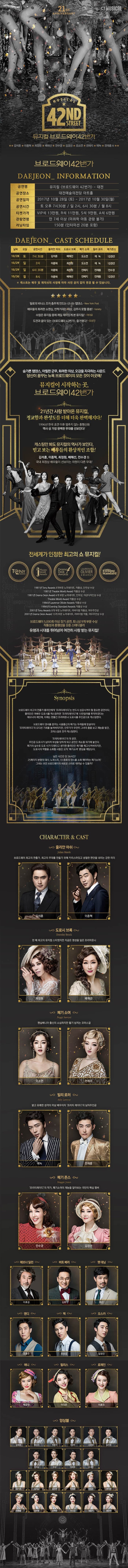 21ST ANNIVERSARY CJ MUSICAL MUSICAL 42ND STREET 뮤지컬 브로드웨이42번가 김석훈 이종혁 최정원 배해선 전수경 김경선 오소연 전예지 에녹 전재홍 외 브로드웨이42번가 DAEJEON INFORMATION 공연명 뮤지컬 브로드웨이 42번가 - 대전 공연장소 대전예술의전당 아트홀 공연일자 2017년 10월 28일(토) ~ 2017년 10월 30일(월) 공연시간 토 오후 7시 30분 일 2시, 6시 30분 월 8시 티켓가격 VIP석 13만원 R석 11만원 S석 9만원 A석 6만원 관람연형 만 7세 이상(미취학 아동 관람 불가) 러닝타임 150분(인터미션 20분 포함) DAEJEON-CAST SCHEDULE 날짜 요일 공연시간 줄리안 마쉬 도로시 브록 페기 소여 빌리 로러 메기존스 10.28 토 7시30분 김석훈 배해선 오소연 에녹 김경석 10.29 일 2시 이종혁 최정원 오소연 에녹 김경선 10.29 일 6시30분 이종혁 최정원 전예지 전재홍 전수경 10.30 월 8시 이종혁 배해선 전예지 전재홍 김경선 캐스트는 배우 및 제작사의 사정에 따라 사전공지 없이 변경될 수 있습니다. 밀로의 비너스 조차 춤추게 만드는 신나는 탭댄스 New York Post 배우들의 화려한 쇼맨십, 반짝거리는 의상, 감추지 못할 흥분! Yariety 수많은 뮤지컬 중에 제일 재미있게 본 뮤지컬! 아이유 도전과 꿈이 있는 브로드웨이 42번가 즐거웠다! 오상진 숨가쁜 탭댄스, 아찔한 군무, 화려한 의상, 오감을 자극하는 사운드 당신이 꿈꾸는 뉴욕 브랜드웨이의 모든것이 이곳에! 뮤지컬이 시작하는 곳, 브로드웨이42번가 21년간 사랑 받아온 뮤지컬, 정교함과 완성도를 더해 더욱 완벽해지다! 국내 최고의 앙상블이 선사하는 화려한 무대 초연 무대를 함께 한 관록의 배우들과 아찔한 뉴캐스트의 조합! 김석훈, 이종혁, 최정원, 배해선, 전수경 등 국내 최정싱 배우들이 선보이는 차원이 다른 무대! 전세계가 인정한 최고의 쇼 뮤지컬! 1981년 Tony Awards 8개부문 노미네이트, 작품상, 안무상 수상 1981년 Theatre World Award작품상 수상 1981년 Drama Desk Award 4개 부문 노미네이트 안무상 의상디자인상 수상 Theatre World Award 작품상 수상 1984년 Laurence Olivier Awards 작품상 수상 1984년 Evening Standard Awards 작품상 수상 2001년 Tony Awards 8개 부문 노미네이트 리바이벌 작품상 여우주연상 2001년 Drama Desk Award 10개 부문 노미네이트 리바이벌 작품 여우주연상 수상 브로드웨이 5,000회 이상 장기 공연 토니상 9개 부문 수상 작품성과 흥행성을 갖춘 스테디셀러 유행과 시대를 뛰어넘어 여전히 사랑 받는 뮤지컬! Synopsis 브로드웨이 최고의 연출가 줄리안에게 프리티레이디는 반드시 성공 시켜야할 중요한 공연이다. 줄리안은 여배우 도로시를 캐스팅하면 프리티레이디에 10만달러를 투자하겠다는 애브너의 제안에, 이제는 한물간 프리마돈나 도로시를 주인공으로 캐스팅한다. 브로드웨이 댄서를 꿈꾸는 시골출신의 폐기는 두려움에 망설이다 프리티레이디의 오디션 기회를 놓쳐버리지만 안무가가 우연히 그녀의 춤을 보고 재능을 발견 코러스걸로 전격 캐스팅한다. 프리티레이디의 첫 공연 주인공 도로시가 넘어져 부상을 당하게 되고 공연은 취소될 위기에 놓인다. 폐기의 실수로 도로시가 다쳤다고 생각한 줄리안은 폐기를 해고시켜버리지만 도로시의 역할을 소화할 사람은 오직 폐기소여 뿐임을 깨닫는다. 남은 시간은 단 36시간! 25페이지 분량의 대사 노래 6곡 10종류의 댄스를 소화 해야하는 폐기소여! 그녀는 과연 브로드웨이의 새로운 스타로 태어날 수 있을까? CHARACTER 앤 CAST 줄리안 마쉬 브로드웨이 최고의 연출가, 최고의 무대를 만들기 위해 카리스마 있고 냉철한 판단을 내리는 강한 리더 김석훈 이종혁 도로시 브록 한 때 최고의 뮤지컬 스타였지만 지금은 명성을 잃은 프리마돈나 최정원 배해선 폐기 소여 펜실베니아 출신의 소심하지만 활기 넘치는 코러스걸 오소연 전예지 빌리 로러 밝고 유쾌한 미남 배우이자 프리티 레이디의 남자주인공 에녹 전재홍 메기 존스 프리티레이디의 작곡가 폐기소여의 재능을 알아보는 극단의 핵심 멤버 전수경 김경선 애브너 딜런 이호성 버트 베리 김호 팻 대닝 호산 앤디 조용수 맥 유승엽 오스카 임정진 애니 박규연 필리스 이다은 로레인 이효진 앙상블 김영호 류수아 박준수 서상민 손준범 송주호 이주순 전강 정종락 조세연 강기연 김서노 김지연 박정윤 서지수 양나현 이예슬 장보람 전하린 정선교 정은지 홍윤영