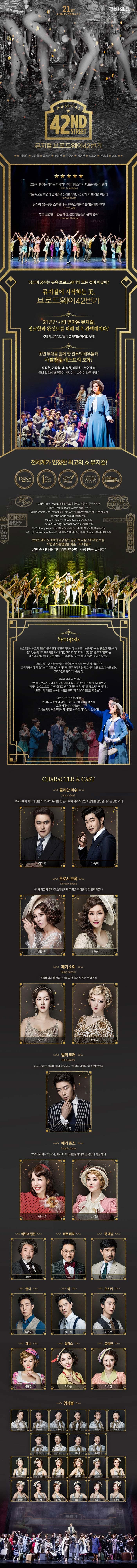 21ST ANNIVERSARY CJ MUSICAL MUSICAL 42ND STREET 뮤지컬 브로드웨이42번가 김석훈 이종혁 최최정원 배혜선 전수경 김경선 오소연 전예지 에녹 그들의 춤추는 다리는 타악기가 되어 탭 소리의 파도를 만들어 낸다 The Guardians 머릿속으로 막연히 뮤지컬을 상상한다면, 42번가의 한 장면 아닐까 아시아 투데이 심장이 뛰는 듯한 소리를 내는 탭댄스 리듬은 오감을 일깨운다! 스포츠 경향 말로 설명할 수 없는 쾌감 끊임 없는 놀라움의 연속! London Tehatre 당신이 꿈꾸는 뉴욕 브로드웨이의 모든 것이 이곳에! 뮤지컬이 시작하는 곳. 브로드웨이 42번가 21년간 사랑 받아온 뮤지컬, 정교함과 완성도를 더해 더욱 완벽해지다! 국내 최고의 앙상블이 선사하는 화려한 무대 초연 무대를 함께 한 관록의 배우들과 아찔한 뉴캐스트의 조합! 김석훈, 이종혁, 최정원, 배해선, 전수경 등 국내 최정싱 배우들이 선보이는 차원이 다른 무대! 전세계가 인정한 최고의 쇼 뮤지컬! 1981년 Tony Awards 8개부문 노미네이트, 작품상, 안무상 수상 1981년 Theatre World Award작품상 수상 1981년 Drama Desk Award 4개 부문 노미네이트 안무상 의상디자인상 수상 Theatre World Award 작품상 수상 1984년 Laurence Olivier Awards 작품상 수상 1984년 Evening Standard Awards 작품상 수상 2001년 Tony Awards 8개 부문 노미네이트 리바이벌 작품상 여우주연상 2001년 Drama Desk Award 10개 부문 노미네이트 리바이벌 작품 여우주연상 수상 브로드웨이 5,000회 이상 장기 공연 토니상 9개 부문 수상 작품성과 흥행성을 갖춘 스테디셀러 유행과 시대를 뛰어넘어 여전히 사랑 받는 뮤지컬! Synopsis 브로드웨이 최고의 연출가 줄리안에게 프리티레이디는 반드시 성공 시켜야할 중요한 공연이다. 줄리안은 여배우 도로시를 캐스팅하면 프리티레이디에 10만달러를 투자하겠다는 애브너의 제안에, 이제는 한물간 프리마돈나 도로시를 주인공으로 캐스팅한다. 브로드웨이 댄서를 꿈꾸는 시골출신의 폐기는 두려움에 망설이다 프리티레이디의 오디션 기회를 놓쳐버리지만 안무가가 우연히 그녀의 춤을 보고 재능을 발견 코러스걸로 전격 캐스팅한다. 프리티레이디의 첫 공연 주인공 도로시가 넘어져 부상을 당하게 되고 공연은 취소될 위기에 놓인다. 폐기의 실수로 도로시가 다쳤다고 생각한 줄리안은 폐기를 해고시켜버리지만 도로시의 역할을 소화할 사람은 오직 폐기소여 뿐임을 깨닫는다. 남은 시간은 단 36시간! 25페이지 분량의 대사 노래 6곡 10종류의 댄스를 소화 해야하는 폐기소여! 그녀는 과연 브로드웨이의 새로운 스타로 태어날 수 있을까? CHARACTER 앤 CAST 줄리안 마쉬 브로드웨이 최고의 연출가, 최고의 무대를 만들기 위해 카리스마 있고 냉철한 판단을 내리는 강한 리더 김석훈 이종혁 도로시 브록 한 때 최고의 뮤지컬 스타였지만 지금은 명성을 잃은 프리마돈나 최정원 배해선 폐기 소여 펜실베니아 출신의 소심하지만 활기 넘치는 코러스걸 오소연 전예지 빌리 로러 밝고 유쾌한 미남 배우이자 프리티 레이디의 남자주인공 에녹 메기 존스 프리티레이디의 작곡가 폐기소여의 재능을 알아보는 극단의 핵심 멤버 전수경 김경선 애브너 딜런 이호성 버트 베리 김호 팻 대닝 호산 앤디 조용수 맥 유승엽 오스카 임정진 애니 박규연 필리스 이다은 로레인 이효진 앙상블 김영호 류수아 박준수 서상민 손준범 송주호 이주순 전강 정종락 조세연 강기연 김서노 김지연 박정윤 서지수 양나현 이예슬 장보람 전하린 정선교 정은지 홍윤영 