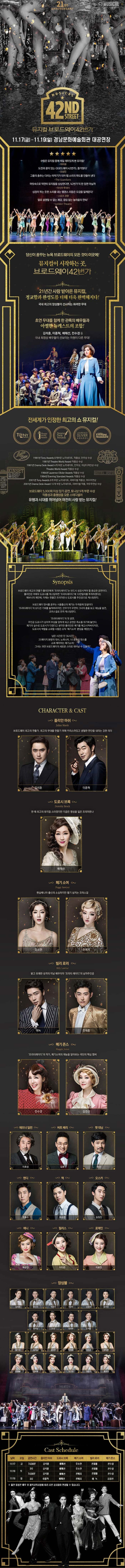 21ST ANNIVERSARY CJ MUSICAL MUSICAL 42ND STREET 뮤지컬 브로드웨이42번가 11.17(금) ~ 11.19(일) 경남문화예술회관 대공연장 수많은 뮤지컬 중에 제일 재미있게 본 뮤지컬! 아이유 도전과 꿈이 있는 브로드웨이42번가 즐거웠다! 오상진 그들의 춤추는 다리는 타악기가 되어 탭 소리의 파도를 만들어 낸다 The Guardians 머릿속으로 막연히 뮤지컬을 상상한다면, 42번가의 한 장면 아닐까 아시아 투데이 심장이 뛰는 듯한 소리를 내는 탭댄스 리듬은 오감을 일깨운다! 스포츠 경행 말로 설명할 수 없는 쾌감, 끊임 없는 놀라움의 연속! London Theatre 당신이 꿈꾸는 뉴욕 브로드웨이의 모든 것이 이곳에! 뮤지컬이 시작하는 곳. 브로드웨이 42번가 21년간 사랑 받아온 뮤지컬, 정교함과 완성도를 더해 더욱 완벽해지다! 국내 최고의 앙상블이 선사하는 화려한 무대 초연 무대를 함께 한 관록의 배우들과 아찔한 뉴캐스트의 조합! 김석훈, 이종혁, 최정원, 배해선, 전수경 등 국내 최정싱 배우들이 선보이는 차원이 다른 무대! 전세계가 인정한 최고의 쇼 뮤지컬! 1981년 Tony Awards 8개부문 노미네이트, 작품상, 안무상 수상 1981년 Theatre World Award작품상 수상 1981년 Drama Desk Award 4개 부문 노미네이트 안무상 의상디자인상 수상 Theatre World Award 작품상 수상 1984년 Laurence Olivier Awards 작품상 수상 1984년 Evening Standard Awards 작품상 수상 2001년 Tony Awards 8개 부문 노미네이트 리바이벌 작품상 여우주연상 2001년 Drama Desk Award 10개 부문 노미네이트 리바이벌 작품 여우주연상 수상 브로드웨이 5,000회 이상 장기 공연 토니상 9개 부문 수상 작품성과 흥행성을 갖춘 스테디셀러 유행과 시대를 뛰어넘어 여전히 사랑 받는 뮤지컬! Synopsis 브로드웨이 최고의 연출가 줄리안에게 프리티레이디는 반드시 성공 시켜야할 중요한 공연이다. 줄리안은 여배우 도로시를 캐스팅하면 프리티레이디에 10만달러를 투자하겠다는 애브너의 제안에, 이제는 한물간 프리마돈나 도로시를 주인공으로 캐스팅한다. 브로드웨이 댄서를 꿈꾸는 시골출신의 폐기는 두려움에 망설이다 프리티레이디의 오디션 기회를 놓쳐버리지만 안무가가 우연히 그녀의 춤을 보고 재능을 발견 코러스걸로 전격 캐스팅한다. 프리티레이디의 첫 공연 주인공 도로시가 넘어져 부상을 당하게 되고 공연은 취소될 위기에 놓인다. 폐기의 실수로 도로시가 다쳤다고 생각한 줄리안은 폐기를 해고시켜버리지만 도로시의 역할을 소화할 사람은 오직 폐기소여 뿐임을 깨닫는다. 남은 시간은 단 36시간! 25페이지 분량의 대사 노래 6곡 10종류의 댄스를 소화 해야하는 폐기소여! 그녀는 과연 브로드웨이의 새로운 스타로 태어날 수 있을까? CHARACTER 앤 CAST 줄리안 마쉬 브로드웨이 최고의 연출가, 최고의 무대를 만들기 위해 카리스마 있고 냉철한 판단을 내리는 강한 리더 김석훈 이종혁 도로시 브록 한 때 최고의 뮤지컬 스타였지만 지금은 명성을 잃은 프리마돈나 배해선 폐기 소여 펜실베니아 출신의 소심하지만 활기 넘치는 코러스걸 오소연 전예지 빌리 로러 밝고 유쾌한 미남 배우이자 프리티 레이디의 남자주인공 에녹 전재홍 메기 존스 프리티레이디의 작곡가 폐기소여의 재능을 알아보는 극단의 핵심 멤버 전수경 김경선 애브너 딜런 이호성 버트 베리 김호 팻 대닝 호산 앤디 조용수 맥 유승엽 오스카 임정진 애니 박규연 필리스 이다은 로레인 이효진 앙상블 김영호 류수아 박준수 서상민 손준범 송주호 이주순 전강 정종락 조세연 강기연 김서노 김지연 박정윤 서지수 양나현 이예슬 장보람 전하린 정선교 정은지 홍윤영 Cast Schedule 날짜 요일 공연시간 줄리안 마쉬 도로시 브록 페기 소여 빌리 로러 메기 존스 11/17 금 7시30분 김석훈 배해선 오소연 전재홍 전수경 11/18 토 3시 김석훈 배해선 오소연 전재홍 전수경 7시30분 김석훈 배해선 전예지 전재홍 전수경 11/19 일 3시 이종혁 배해선 전예지 에녹 김경선 출연 일정은 배우 및 제작사의 사정에 따라 사전 공지없이 변경될 수 있습니다.