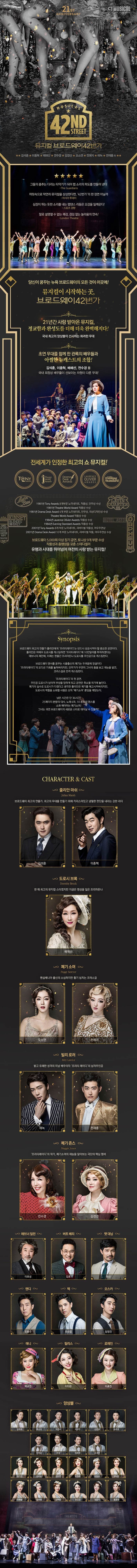 21ST ANNIVERSARY CJ MUSICAL MUSICAL 42ND STREET 뮤지컬 브로드웨이42번가 김석훈 이종혁 최최정원 배혜선 전수경 김경선 오소연 전예지 에녹 전재홍 외 그들의 춤추는 다리는 타악기가 되어 탭 소리의 파도를 만들어 낸다 The Guardians 머릿속으로 막연히 뮤지컬을 상상한다면, 42번가의 한 장면 아닐까 아시아 투데이 심장이 뛰는 듯한 소리를 내는 탭댄스 리듬은 오감을 일깨운다! 스포츠 경향 말로 설명할 수 없는 쾌감 끊임 없는 놀라움의 연속! London Tehatre 당신이 꿈꾸는 뉴욕 브로드웨이의 모든 것이 이곳에! 뮤지컬이 시작하는 곳. 브로드웨이 42번가 21년간 사랑 받아온 뮤지컬, 정교함과 완성도를 더해 더욱 완벽해지다! 국내 최고의 앙상블이 선사하는 화려한 무대 초연 무대를 함께 한 관록의 배우들과 아찔한 뉴캐스트의 조합! 김석훈, 이종혁, 최정원, 배해선, 전수경 등 국내 최정싱 배우들이 선보이는 차원이 다른 무대! 전세계가 인정한 최고의 쇼 뮤지컬! 1981년 Tony Awards 8개부문 노미네이트, 작품상, 안무상 수상 1981년 Theatre World Award작품상 수상 1981년 Drama Desk Award 4개 부문 노미네이트 안무상 의상디자인상 수상 Theatre World Award 작품상 수상 1984년 Laurence Olivier Awards 작품상 수상 1984년 Evening Standard Awards 작품상 수상 2001년 Tony Awards 8개 부문 노미네이트 리바이벌 작품상 여우주연상 2001년 Drama Desk Award 10개 부문 노미네이트 리바이벌 작품 여우주연상 수상 브로드웨이 5,000회 이상 장기 공연 토니상 9개 부문 수상 작품성과 흥행성을 갖춘 스테디셀러 유행과 시대를 뛰어넘어 여전히 사랑 받는 뮤지컬! Synopsis 브로드웨이 최고의 연출가 줄리안에게 프리티레이디는 반드시 성공 시켜야할 중요한 공연이다. 줄리안은 여배우 도로시를 캐스팅하면 프리티레이디에 10만달러를 투자하겠다는 애브너의 제안에, 이제는 한물간 프리마돈나 도로시를 주인공으로 캐스팅한다. 브로드웨이 댄서를 꿈꾸는 시골출신의 폐기는 두려움에 망설이다 프리티레이디의 오디션 기회를 놓쳐버리지만 안무가가 우연히 그녀의 춤을 보고 재능을 발견 코러스걸로 전격 캐스팅한다. 프리티레이디의 첫 공연 주인공 도로시가 넘어져 부상을 당하게 되고 공연은 취소될 위기에 놓인다. 폐기의 실수로 도로시가 다쳤다고 생각한 줄리안은 폐기를 해고시켜버리지만 도로시의 역할을 소화할 사람은 오직 폐기소여 뿐임을 깨닫는다. 남은 시간은 단 36시간! 25페이지 분량의 대사 노래 6곡 10종류의 댄스를 소화 해야하는 폐기소여! 그녀는 과연 브로드웨이의 새로운 스타로 태어날 수 있을까? CHARACTER 앤 CAST 줄리안 마쉬 브로드웨이 최고의 연출가, 최고의 무대를 만들기 위해 카리스마 있고 냉철한 판단을 내리는 강한 리더 김석훈 이종혁 도로시 브록 한 때 최고의 뮤지컬 스타였지만 지금은 명성을 잃은 프리마돈나 배해선 폐기 소여 펜실베니아 출신의 소심하지만 활기 넘치는 코러스걸 오소연 전예지 빌리 로러 밝고 유쾌한 미남 배우이자 프리티 레이디의 남자주인공 에녹 전재홍 메기 존스 프리티레이디의 작곡가 폐기소여의 재능을 알아보는 극단의 핵심 멤버 전수경 김경선 애브너 딜런 이호성 버트 베리 김호 팻 대닝 호산 앤디 조용수 맥 유승엽 오스카 임정진 애니 박규연 필리스 이다은 로레인 이효진 앙상블 김영호 류수아 박준수 서상민 손준범 송주호 이주순 전강 정종락 조세연 강기연 김서노 김지연 박정윤 서지수 양나현 이예슬 장보람 전하린 정선교 정은지 홍윤영 